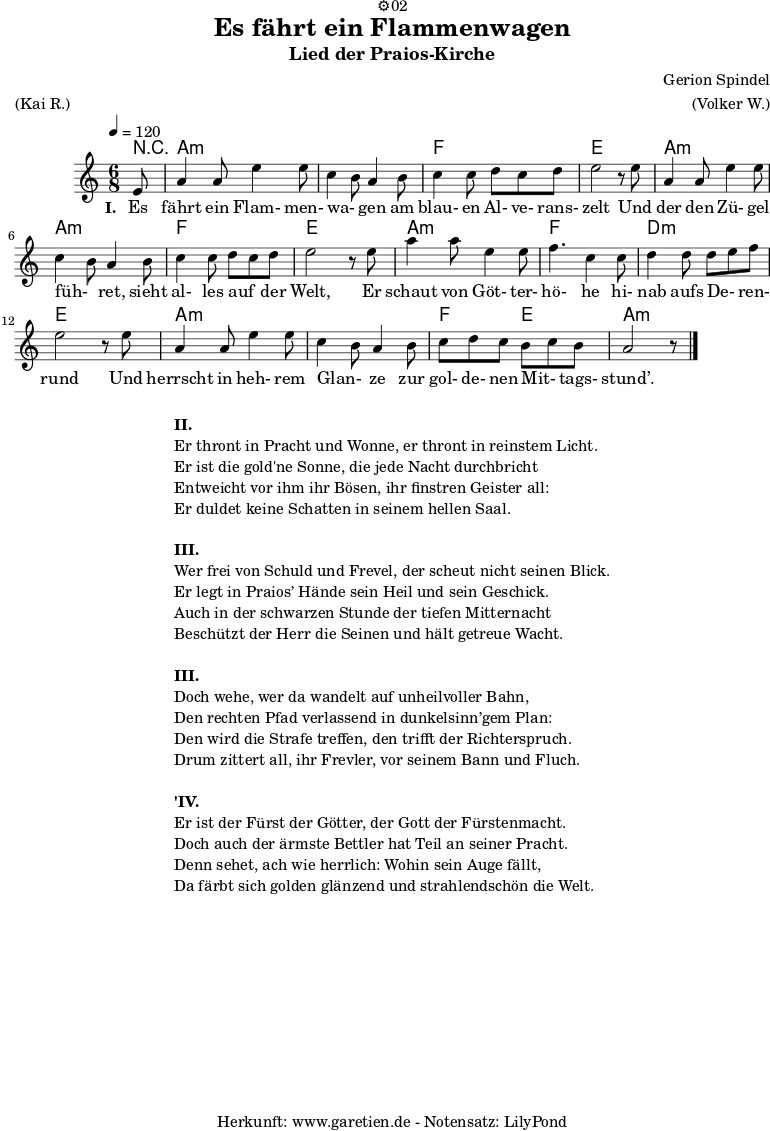 
\version "2.18.2"
 
\paper {
  print-page-number=##f
}

\header{
  dedication="⚙️02"
  title="Es fährt ein Flammenwagen"
  subtitle="Lied der Praios-Kirche"
  composer="Gerion Spindel"
  meter="(Kai R.)"
  arranger="(Volker W.)"
  tagline="🏰 Herkunft: www.garetien.de - Notensatz: LilyPond 🏰"
}
 
myMusic = {
  <<
   
    \chords {
      \tempo 4=120
      \germanChords
      \set chordChanges=##t
      r8 a2.:m a2.:m f2. e2. a2.:m a2.:m f2. e2. a2.:m f2. d2.:m e2. a2.:m a2.:m f4. e4. a2.:m
    }

    \relative {
    \time 6/8
    \partial 8
    \key a \minor
    \set Staff.midiInstrument="Flute"
      e'8 a4 a8 e'4 e8 c4 b8 a4 b8 c4 c8 d8 c8 d8 e2 r8
      e8 a,4 a8 e'4 e8 c4 b8 a4 b8 c4 c8 d8 c8 d8 e2 r8
      e8 a4 a8 e4 e8 f4. c4 c8 d4 d8 d8 e8 f8 e2 r8
      e8 a,4 a8 e'4 e8 c4 b8 a4 b8 c8 d8 c8 b8 c8 b8 a2 r8 \bar "|."
    }
    \addlyrics {
      \set stanza = "I. "
      Es fährt ein Flam- men- wa- _ gen am blau- en Al- ve- rans- zelt
      Und der den Zü- gel füh- _ ret, sieht al- les auf _ der Welt,
      Er schaut von Göt- ter- hö- he hi- nab aufs De- _ ren- rund
      Und herrscht in heh- rem Glan- _ ze zur gol- de- nen Mit- _ tags- stund’.
    }
  >>
}

\score {
  \myMusic
  \layout { }
}

\markup {
  \fill-line {
    \hspace #1
    \column {

      \line { \bold {II.} }
      \line { Er thront in Pracht und Wonne, er thront in reinstem Licht. }
      \line { Er ist die gold'ne Sonne, die jede Nacht durchbricht }
      \line { Entweicht vor ihm ihr Bösen, ihr finstren Geister all: }
      \line { Er duldet keine Schatten in seinem hellen Saal. }

      \vspace #1
      
      \line { \bold {III.} }
      \line { Wer frei von Schuld und Frevel, der scheut nicht seinen Blick. }
      \line { Er legt in Praios’ Hände sein Heil und sein Geschick. }
      \line { Auch in der schwarzen Stunde der tiefen Mitternacht }
      \line { Beschützt der Herr die Seinen und hält getreue Wacht. }

      \vspace #1

      \line { \bold {III.} }
      \line { Doch wehe, wer da wandelt auf unheilvoller Bahn, }
      \line { Den rechten Pfad verlassend in dunkelsinn’gem Plan: }
      \line { Den wird die Strafe treffen, den trifft der Richterspruch. }
      \line { Drum zittert all, ihr Frevler, vor seinem Bann und Fluch. }
      
      \vspace #1
      
      \line { \bold {'IV.} }
      \line { Er ist der Fürst der Götter, der Gott der Fürstenmacht. }
      \line { Doch auch der ärmste Bettler hat Teil an seiner Pracht. }
      \line { Denn sehet, ach wie herrlich: Wohin sein Auge fällt, }
      \line { Da färbt sich golden glänzend und strahlendschön die Welt. }
      
    }
    \hspace #1
  }
}

\markup { }

\score {
  \unfoldRepeats {
    \myMusic
  }
  \midi { }
}
