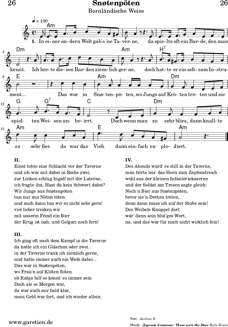 
\header{
  dedication="🍺26"
  title="Snøtenpöten"
  subtitle="Bornländische Weise"
  subsubtitle = "Дорогой длинною / Those were the Days"
  meter="Andreas D."
  arranger="Boris Fomin"
}

myMusic = {
  <<

    \chords {
      \germanChords
      \set chordChanges=##t
      s8 a2:m a2:m a2:m a2:m a2:m a2:m d2:m d2:m d2:m d2:m
      a2:m a2:m b2:7 b2:7 e2 e2 e2 e2 a2:m a2:m d2:m d2:m
      g2 g2:7 c2 c2 d2:m d2:m a2:m a2:m e2 e2 a2.:m~ s8 
    }
  
    \relative {
      \time 4/4
      \partial 8
      \tempo 4=100
      \key a \minor
      \set Staff.midiInstrument="Flute"
      e'8 e8. e16 a8. b16 c8 b8 a8 gis8 b8 a4 r8 r4.
      e8 e8. e16 f8. g16 a8 e8 f8 e8 d2 r4.
      a'8 a8. a16 b8. c16 d8 c8 b8 a8 c8 a4 r8 r4.
      a8 b8. a16 gis8. a16 b8 a8 gis8 a8 b2 r2
  
      r4 c4 c b b a8 a4 a16
      a a8 g g4 f8 f4 d8
      e f g4. a8 b8. a16 g8. f16 e2 r8
      c8 d e g4 f8 f4
      f8 g a d4 c8 c4
      a8 c a e'4. d8 c b a gis a2 r4. \fine
    }
  
    \addlyrics {
      \set stanza = "I. "
      In ei- ner an- dern Welt gab's 'ne Ta- ver- ne,
      da spie- lte oft ein Bar- de, den man kennt.
      Ich hör- te die- sen Bar- den ziem- lich ger- ne, 
      doch hat- te er ein selt- sam In- stru- ment... 
      Das war in Snø- ten- pö- ten, 
      wo Jungs auf Krö- ten trö- ten 
      und sie spiel- ten Wei- sen un- be- irrt. 
      Doch wenn man zu sehr blies, 
      dann knall- te es sehr fies 
      da war das Vieh dann ein- fach ex- plo- diert. 
    }

  >>
}

\score {
  \myMusic
  \layout { }
}

\markup {
  \fill-line {
    \hspace #1
    \column {
      \line {\bold {II.} } 
      \line {Einst tobte eine Schlacht vor der Taverne} 
      \line {und ich war mit dabei in Reihe zwei.}
      \line {zur Linken schlug Ingalf mit der Laterne,}
      \line {ich fragte ihn, Hast du kein Schwert dabei?}
      \line {Wir Jungs aus Snøtenpöten}
      \line {tun nur aus Nöten töten}
      \line {und auch dann tun wir es nicht sehr gern!}
      \line {viel lieber trinken wir}
      \line {mit unserm Feind ein Bier}
      \line {der Krug ist nah, und Golgari noch fern!}
      \vspace #1
      \line {\bold {III.} } 
      \line {Ich ging oft nach dem Kampf in die Taverne}
      \line {da hatte ich ein Gläschen oder zwei.}
      \line {in der Taverne trank ich ziemlich gerne,}
      \line {und hatte immer auch ein Weib dabei...}
      \line {Das war in Snøtenpöten,}
      \line {wo Frau'n auf Klöten flöten}
      \line {oh Rahja hilf so könnt' es immer sein}
      \line {Doch als es Morgen war,}
      \line {da war auch mir bald klar,}
      \line {mein Geld war fort, und ich wieder allein.}
    }
    \hspace #2
    \column {
      \line {\bold {IV.} } 
      \line {Des Abends wurd' es still in der Taverne,}
      \line {man hörte leis' das Horn zum Zapfenstreich}
      \line {wohl aus der kleinen Infanteriekaserne}
      \line {und der Soldat am Tresen sagte gleich:}
      \line {Noch´n Bier aus Snøtenpöten,}
      \line {bevor sie´n Zwöten tröten,}
      \line {denn dann muss ich auf der Stube sein!}
      \line {Des Weibels Knüppel dort}
      \line {wär' dann sein blut'ges Wort,}
      \line {na, und das wär für mich nicht wirklich fein!}
    }
    \hspace #1
  }
}

\score {
  \unfoldRepeats {
    \myMusic
  }
  \midi { }
}
