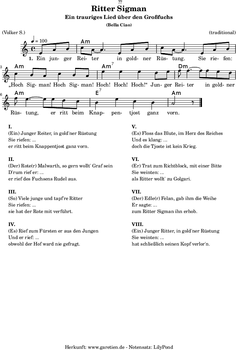 
\version "2.18.2"
 
\paper {
  print-page-number = ##f
}

\header{
  dedication = "🏰??"
  title = "Ritter Sigman"
  subtitle = "Ein trauriges Lied über den Großfuchs"
  subsubtitle = "(Bella Ciao)"
  meter = "(Volker S.)"
  arranger = "(traditional)"
  tagline = "🏰 Herkunft: www.garetien.de - Notensatz: LilyPond 🏰"
}


myMusic= {
  <<
 
    \chords {
      \germanChords
      \set chordChanges=##t
      \set Staff.midiInstrument="acoustic guitar (nylon)"
      s4. | a1:m | a1:m | a1:m | a1:m7 | d1:m | a1:m | e1:7 | a1:m
    }

    \relative  {
      \key a \minor
      \time 4/4
      \tempo 4=100
      \partial 4.
      \set Staff.midiInstrument="clarinet"
      e'8 a8 b8 | c8 a8~ a4.       
      e8 a8 b8 | c8 a8~ a4.       
      e8 a8 b8 | c4 b8 a8 c4 b8 a8 | e'4 e4 e4
      d8 e8 | f8 f4.~ f8
      f8 e8 d8 | f8 e4.~ e8
      e8 d8 c8 | b4 e4 c4 b4 a2 r8 \bar "|."
    }
    \addlyrics {
      \set stanza = "1. "
      Ein jun- ger Rei- ter
      in gold- ner Rüs- tung.
      Sie rie- fen: „Hoch Sig- man! Hoch Sig- man! Hoch! Hoch! Hoch!“
      Jun- ger Rei- ter
      in gold- ner Rüs- tung,
      er ritt beim Knap- pen- tjost ganz vorn.
    }

  >>
}

\score {
 \transpose e e {
    \myMusic
  }
 \layout { }
}

\markup {
  \fill-line {
    \hspace #1
    \column {
    
      \line {\bold {I.} }
      \line {(Ein) Junger Reiter, in gold'ner Rüstung}
      \line {Sie riefen: ...}
      \line {er ritt beim Knappentjost ganz vorn.}

      \vspace #1
      \line {\bold {II.} }
      \line {(Der) Rote(r) Malwarth, so gern wollt' Graf sein}
      \line {D'rum rief er: ...}
      \line {er rief des Fuchsens Rudel aus.}
      
      \vspace #1
      \line {\bold {III.} }
      \line {(So) Viele junge und tapf're Ritter}
      \line {Sie riefen: ...}
      \line {sie hat der Rote mit verführt.}
      
      \vspace #1
      \line {\bold {IV.} }
      \line {(Es) Rief zum Fürsten er aus den Jungen}
      \line {Und er rief: ...}
      \line {obwohl der Hof ward nie gefragt.}
      
    }
    \hspace #2
    \column {
    
      \line {\bold {V.} }
      \line {(Es) Floss das Blute, im Herz des Reiches}
      \line {Und es klang: ...}
      \line {doch die Tjoste ist kein Krieg.}

      \vspace #1
      \line {\bold {VI.} }
      \line {(Er) Trat zum Richtblock, mit einer Bitte}
      \line {Sie weinten: ...}
      \line {als Ritter wollt' zu Golgari.}
      
      \vspace #1
      \line {\bold {VII.} }
      \line {(Der) Edle(r) Felan, gab ihm die Weihe}
      \line {Er sagte: ...}
      \line {zum Ritter Sigman ihn erhob.}
      
      \vspace #1
      \line {\bold {VIII.} }
      \line {(Ein) Junger Ritter, in gold'ner Rüstung}
      \line {Sie weinten: ...}
      \line {hat schließlich seinen Kopf verlor'n.}
      
    }
    \hspace #1
  }
}

\score {
  \unfoldRepeats
  \transpose e e {
    \myMusic
   }
  \midi { }
}
