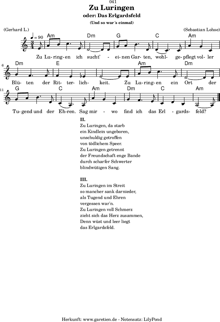 
\version "2.18.2"
 
\paper {
  print-page-number = ##f
}

\header{
  dedication = "🏰041"
  title = "Zu Luringen"
  subtitle = "oder: Das Erlgardsfeld"
  subsubtitle = "(Und so war´s einmal)"
  meter = "(Gerhard L.)"
  arranger = "(Sebastian Lohse)"
  tagline = "🏰 Herkunft: www.garetien.de - Notensatz: LilyPond 🏰"
}

myMusic= {
  <<
   
    \chords {
      \germanChords
      \set chordChanges=##t
      \set Staff.midiInstrument="acoustic guitar (nylon)"
      s8 | a2.:m | d2.:m |
      g2. | c2. |
      a2.:m | d2.:m | e2. | e2. |
      a2.:m | d2.:m | g2. | c2. |
      a2.:m | d2.:m | c2. | a2:m s8 
    }
    
    \relative {
      \time 3/4
      \tempo 4=90
      \key a \minor
      \partial 8
      \set Staff.midiInstrument="Clarinet"
      e'8 | a8 b8 c4. e,8 | d2~ d8 d8 | 
      g8 a8 b4. d,8 | d4( c4.) c8 | 
      a'4 g4 c,4 | g'4 f4. f8 | f4 e4 es4 | e2~ e8 e8 |
      a8 b8 c4. e,8 | d2~ d8 d8 |
      g8 a8 b4. d,8 | c4( a4.) a8 |
      a'4 g4 c,4 | g'4 f4. e8 | c4 d4 b4 | a2~ a8 \bar "|."
    }
    \addlyrics {  Zu Lu- ring- en ich sucht’ - ei- nen Gar- ten, wohl- ge- pflegt vol- ler Blü- ten der Rit- ter- lich- keit. Zu Lu- ring- en ein Ort der Tu- gend und der Eh-ren. Sag mir - wo find ich das Erl - gards- feld?
    

    }

  >>
}

\score {
  \myMusic
  \layout { }
}

\markup {
  \fill-line {
    \hspace #1
    \column {
      \line {\bold {II.} }
      \line {Zu Luringen, da starb}
      \line {ein Kindlein ungeboren,}
      \line {unschuldig getroffen}
      \line {von tödlichem Speer.}
      \line {Zu Luringen getrennt}
      \line {der Freundschaft enge Bande}
      \line {durch scharfer Schwerter}
      \line {blindwütigen Sang.} 
      \vspace #1
      \line {\bold {III.} }
      \line {Zu Luringen im Streit}
      \line {so mancher sank darnieder,}
      \line {als Tugend und Ehren}
      \line {vergessen war'n.}
      \line {Zu Luringen voll Schmerz}
      \line {zieht sich das Herz zusammen,}
      \line {Denn wüst und leer liegt}
      \line {das Erlgardsfeld.}
    }
    \hspace #1
  }
}

\score {
  \unfoldRepeats
  \myMusic
  \midi { }
}

