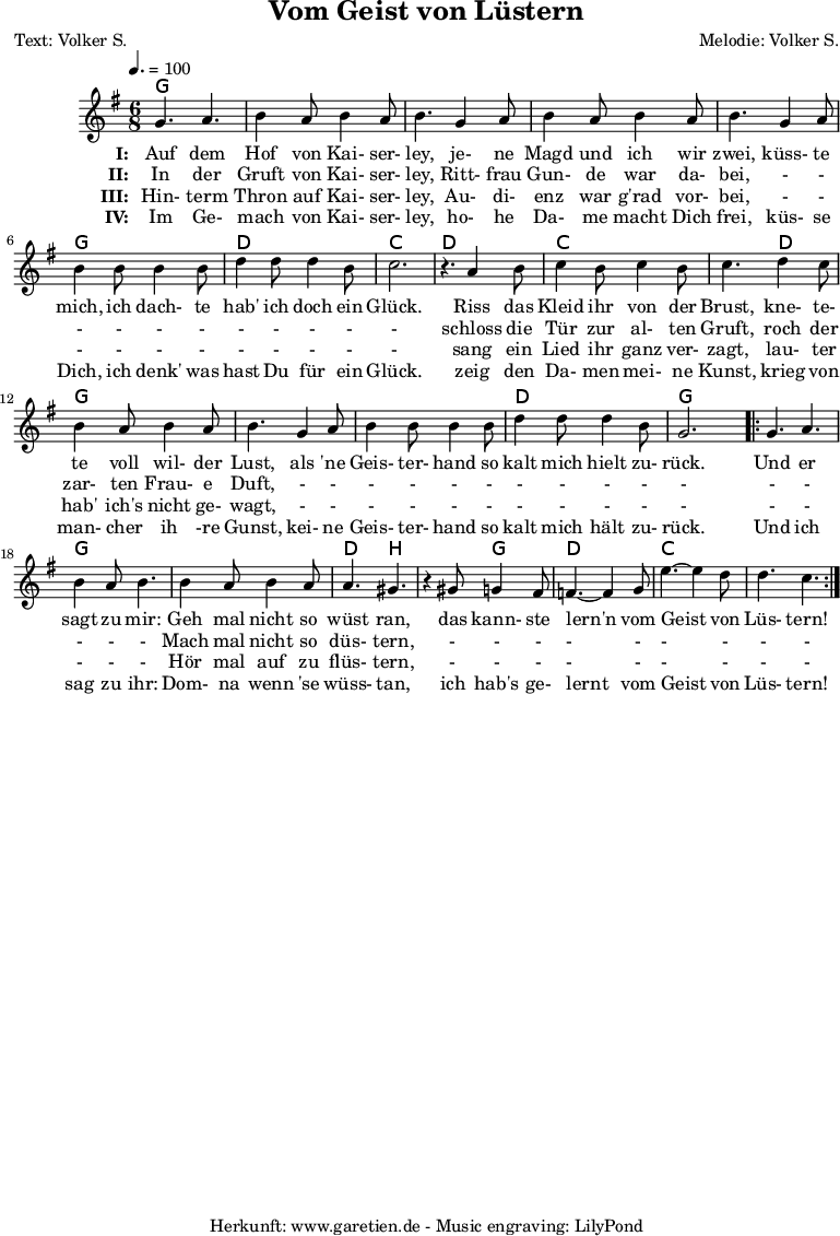 
 \version "2.10.25"
 
 \paper {
  print-page-number=##f
 }

 \header{
  title="Vom Geist von Lüstern"
  subtitle=""
  poet="Text: Volker S."
  composer="Melodie: Volker S."
  tagline="Herkunft: www.garetien.de - Music engraving: LilyPond"
 }
 
 \score {
  <<

   \context ChordNames {
    \set chordChanges=##t
    \set Staff.midiInstrument="Orchestral Harp"
    \chordmode {
     \germanChords
     g4. g4. g4. g4. g4. g4. g4. g4. g4. g4. g4. g4. d4. d4. c4. c4.
     d4. d4. c4. c4. c4. d4. g4. g4. g4. g4. g4. g4. d4. d4. g4. g4.
     g4. g4. g4. g4. g4. g4. d4. b4. b4. g4. d4. d4. c4. c4. c4. c4.
    }
   } 

   \relative {
    \key g \major
    \time 6/8
    \tempo 4.=100
    \set Staff.midiInstrument="Whistle"

    g'4. a4. b4 a8 b4 a8 b4.
    g4 a8 b4 a8 b4 a8 b4.
    g4 a8 b4 b8 b4 b8
    d4 d8 d4 b8 c2. r4.

    a4 b8 c4 b8 c4 b8 c4.
    d4 c8 b4 a8 b4 a8 b4.
    g4 a8 b4 b8 b4 b8
    d4 d8 d4 b8 g2.

    \repeat volta 2 {
     g4. a4. b4 a8 b4.
     b4 a8 b4 a8 a4. gis4. r4
     gis8 g4 fis8 f4.~ f4
     g8 e'4.~ e4 d8 d4. c4.
    }

   }
   \addlyrics {
    \set stanza = "I: "
    Auf dem Hof von Kai- ser- ley,
    je- ne Magd und ich wir zwei,
    küss- te mich, ich dach- te hab' ich doch ein Glück.
   
    Riss das Kleid ihr von der Brust,
    kne- te- te voll wil- der Lust,
    als 'ne Geis- ter- hand so kalt mich hielt zu- rück.
    
    Und er sagt zu mir:
    Geh mal nicht so wüst ran,
    das kann- ste lern'n vom Geist von Lüs- tern!
   }
  
   \addlyrics {
    \set stanza = "II: "
    
    In der Gruft von Kai- ser- ley,
    Ritt- frau Gun- de war da- bei,
    - - - - - - - - - - -
    
    schloss die Tür zur al- ten Gruft,
    roch der zar- ten Frau- e Duft,
    - - - - - - - - - - -
    
    - - - - -
    Mach mal nicht so düs- tern,
    - - - - - - - - -
   }

   \addlyrics {
    \set stanza = "III: "
    
    Hin- term Thron auf Kai- ser- ley,
    Au- di- enz war g'rad vor- bei,
    - - - - - - - - - - -
    
    sang ein Lied ihr ganz ver- zagt,
    lau- ter hab' ich's nicht ge- wagt,
    - - - - - - - - - - -
    
    - - - - -
    Hör mal auf zu flüs- tern,
    - - - - - - - - -
   }

   \addlyrics {
    \set stanza = "IV: "
    
    Im Ge- mach von Kai- ser- ley,
    ho- he Da- me macht Dich frei,
    küs- se Dich, ich denk' was hast Du für ein Glück.
    
    zeig den Da- men mei- ne Kunst,
    krieg von man- cher ih -re Gunst,
    kei- ne Geis- ter- hand so kalt mich hält zu- rück.
    
    Und ich sag zu ihr:
    Dom- na wenn 'se wüss- tan,
    ich hab's ge- lernt vom Geist von Lüs- tern!
   }
  >>

  \layout { }
  \midi { }
 }
