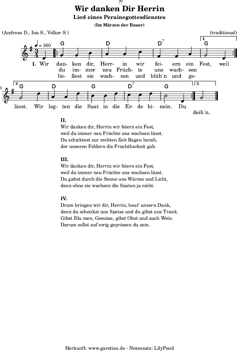 
\version "2.18.2"
 
\paper {
  print-page-number = ##f
}

\header{
  dedication = "🏰??"
  title = "Wir danken Dir Herrin"
  subtitle = "Lied eines Perainegottesdienstes"
  subsubtitle = "(Im Märzen der Bauer)"
  meter = "(Andreas D., Ina S., Volker S.)"
  arranger = "(traditional)"
  tagline = "🏰 Herkunft: www.garetien.de - Notensatz: LilyPond 🏰"
}

myMusic = {
  <<

    \chords {
      \germanChords
      \set chordChanges=##t
       s4 |
       \repeat volta 3 {
         g2 g4 | d2 d4 | d2:7 d4:7 |
       }
       \alternative {
         {
           g2 s4 |
         }
         {
           g2 s4 | d2 d4 g2 g4 | d2:7 d4:7 | g2 g4 |
         }
         {
           g2 s4
         }
       }
    }

    \relative c' {
      \time 3/4
      \partial 4
      \tempo 4=160
      \key g \major
      \set Staff.midiInstrument="Flute"
      d4 |
      \repeat volta 3 {
        g4 g4 b4 | a4 a4 c4 | fis,4 fis4 a4 |
      } 
      \alternative {
        {
          g2 d4 |
        }
        {
          g2 d'4 | a4 a4 d4 | b4 b4 d4 | c4 c4 d4 | b2 d,4
        }
        {
          g2 \bar "|."
        }
      }
    }

    \addlyrics {
      \set stanza = "I. "
      Wir dan- ken dir, Herr- in wir fei- ern ein Fest, weil
    }
    \addlyrics {
      _ du im- mer neu Früch- te uns wach- sen _ _ lässt. Wir
      leg- ten die Saat in die Er- de hi- nein. Du
    }
    \addlyrics {
      _ lie- ßest sie wach- sen und blüh´n und ge- _ _
      _ _ _ _ _ _ _ _ _ _ _ _ _
      deih´n.
    }

  >>
}

\score {
  \myMusic
  \layout { }
}

\markup {
  \fill-line {
    \hspace #1
    \column {
      \line { \bold { II.} }
      \line { Wir danken dir, Herrin wir feiern ein Fest, }
      \line { weil du immer neu Früchte uns wachsen lässt. }
      \line { Du schicktest zur rechten Zeit Regen herab, }
      \line { der unseren Feldern die Fruchtbarkeit gab. }
      \vspace #1
      \line { \bold { III.} }
      \line { Wir danken dir, Herrin wir feiern ein Fest, }
      \line { weil du immer neu Früchte uns wachsen lässt. }
      \line { Du gabst durch die Sonne uns Wärme und Licht, }
      \line { denn ohne sie wachsen die Saaten ja nicht. }
      \vspace #1
      \line { \bold { IV.} }
      \line { Drum bringen wir dir, Herrin, heut’ unsern Dank, }
      \line { denn du schenkst uns Speise und du gibst uns Trank. }
      \line { Gibst Blu men, Gemüse, gibst Obst und auch Wein. }
      \line { Darum sollst auf ewig gepriesen du sein. }
    }
    \hspace #1
  }
}

\score {
  \unfoldRepeats {
    \myMusic
  }
  \midi { }
}
