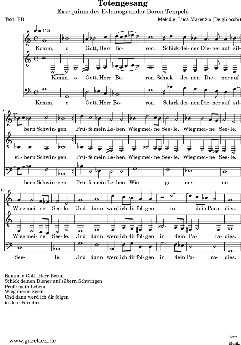 
\version "2.10.25"

 \paper { 
  print-page-number=##f
  ragged-bottom=##t
  ragged-last-bottom=##t
 }
\header{
 title="Totengesang"
 subtitle="Exsequium des Eslamsgrunder Boron-Tempels"
 poet="Text: BB"
 composer="Melodie: Luca Marenzio (De gli occhi)"
 tagline="Herkunft: www.garetien.de - Music engraving: LilyPond"
}

\score {
 <<

  
  \relative c'' {
  \time 4/4
  \tempo 4=125
   \key c \major
   \set Staff.midiInstrument="Church Organ"
   \repeat volta 2 {
    g1 bes1 a4 bes2 c4 d8 (c d es d2) c1
    r4 d4 c bes a4. a8 a4 bes4 ~ bes8  c8 bes4 c2 bes1
   }
  d4 c2 bes4 a2 a2
  bes4 d2 c8 bes8 c2 a2 bes4 bes2 a8 g8 a2 f2 g4 g2 f8 es8 f2 d2
  g1 a1
  d4 c8 bes a4 a r2 d2 ~ d4 c8 bes a2 g1

  }

  \addlyrics {
  Komm, o Gott, _ Herr Bo- ron.
  Schick dei- nen Die- ner auf sil- _ bern Schwin- gen.
  Prü- fe mein Le- ben.
  Wieg mei- ne _ See- le.
  Wieg mei- ne _ See- le.
  Wieg mei- ne _ See- le.
  Und dann werd ich dir fol- gen.
  in dein _ Para- dies.

  }


  \relative {
   \key c \major
   \set Staff.midiInstrument="Church Organ"
   \repeat volta 2 {
    r2 d2 ~ d2 g2 fis2 g4 a4 bes8 (a8 bes c bes2) a1
    d,2 e4 e f4. g8 f4 d bes' bes a2 bes1
   }
   bes4 a2 g4 fis2 fis2
   g4 bes2 a8 g8 a2 f2 g4 g2 f8 es f2 d2 e4 e2 d8 c8 d2 f2
   e1 f1
   f4 a8 g fis4 fis bes2. a8 g8 fis4 g2 fis4 g1
  }

  \addlyrics {
  Komm, o Gott, _ Herr Bo- ron.
  Schick dei- nen Die- _ ner auf sil- bern Schwin- gen.
  Prü- fe mein Le- ben.
  Wieg mei- ne _ See- le.
  Wieg mei- ne _ See- le.
  Wieg mei- ne _ See- le.
  Und dann werd ich dir fol- gen.
  in dein _ Pa- _ ra- dies.

  }

  \relative c {
   \key c \major \clef bass
   \set Staff.midiInstrument="Church Organ"
   \repeat volta 2 {
    g'1 g,1 d'2 es4 c4 bes1 f'1
    r4 bes4 a g f4. e8 d4 g4 ~ g8 a8 bes4 f2 bes,1
   }
   bes'4 d,2 es4 d2 d
   g1 f es d c bes 
   g' f
   bes,4 f'8 g d4 d4 g2. f8 es8 d2 d g,1
   

  }

  \addlyrics {
  Komm, o Gott, _ Herr Bo- ron.
  Schick dei- nen Die- ner auf sil- _ bern Schwin- gen.
  Prü- fe mein Le- ben.
  Wie- ge mei- ne See- le.
  Und dann werd ich dir fol- gen.
  in dein _ Pa- ra- dies.

  }

 >>
\layout { }
\midi { }
}
\markup { }
\markup { }
\markup {Komm, o Gott, Herr Boron.}
\markup {Schick deinen Diener auf silbern Schwingen.}
\markup {Prüfe mein Lebene.}
\markup {Wieg meine Seele.}
\markup {Und dann werd ich dir folgen}
\markup {in dein Paradies.}

