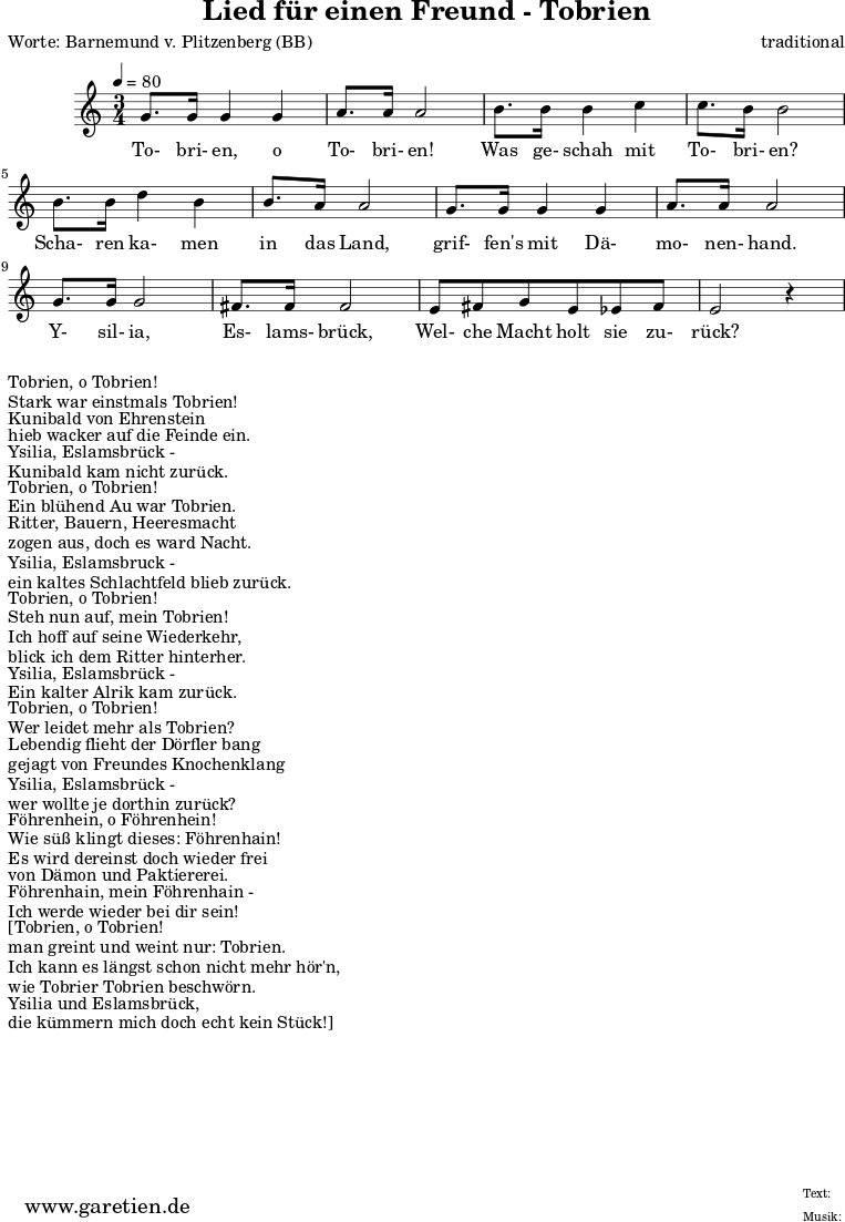 
\version "2.10.25"

\header{
 title="Lied für einen Freund - Tobrien"
 poet="Worte: Barnemund v. Plitzenberg (BB)"
 composer="traditional"
 tagline="Herkunft: www.garetien.de - Music engraving: LilyPond"
}

\score {
 <<

  
  \relative c' {
  \time 3/4
  \tempo 4=80
   \key c \major
   \set Staff.midiInstrument="bassoon"
  g'8. g16 g4 g a8. a16 a2 b8. b16 b4 c4 c8. b16 b2
  b8. b16 d4 b4 b8. a16 a2 g8. g16 g4 g4 a8. a16 a2
  g8. g16 g2 fis8. fis16 fis2 e8 fis g e ees fis e2 r4

  }

  \addlyrics {
  To- bri- en, o To- bri- en!
  Was ge- schah mit To- bri- en?
  Scha- ren ka- men in das Land,
  grif- fen's mit Dä- mo- nen- hand.
  Y- sil- ia, Es- lams- brück,
  Wel- che Macht holt sie zu- rück? 


  }

 >>
\layout { }
\midi { }
}
\markup {Tobrien, o Tobrien! }
\markup {Stark war einstmals Tobrien! }
\markup {Kunibald von Ehrenstein }
\markup {hieb wacker auf die Feinde ein. }
\markup {Ysilia, Eslamsbrück - }
\markup {Kunibald kam nicht zurück. }
\markup { }
\markup {Tobrien, o Tobrien! }
\markup {Ein blühend Au war Tobrien. }
\markup {Ritter, Bauern, Heeresmacht }
\markup {zogen aus, doch es ward Nacht. }
\markup {Ysilia, Eslamsbruck - }
\markup {ein kaltes Schlachtfeld blieb zurück. }
\markup { }
\markup {Tobrien, o Tobrien! }
\markup {Steh nun auf, mein Tobrien! }
\markup {Ich hoff auf seine Wiederkehr, }
\markup {blick ich dem Ritter hinterher. }
\markup {Ysilia, Eslamsbrück - }
\markup {Ein kalter Alrik kam zurück. }
\markup { }
\markup {Tobrien, o Tobrien! }
\markup {Wer leidet mehr als Tobrien? }
\markup {Lebendig flieht der Dörfler bang }
\markup {gejagt von Freundes Knochenklang }
\markup {Ysilia, Eslamsbrück - }
\markup {wer wollte je dorthin zurück? }
\markup { }
\markup {Föhrenhein, o Föhrenhein! }
\markup {Wie süß klingt dieses: Föhrenhain! }
\markup {Es wird dereinst doch wieder frei }
\markup {von Dämon und Paktiererei. }
\markup {Föhrenhain, mein Föhrenhain - }
\markup {Ich werde wieder bei dir sein! }
\markup { }
\markup {[Tobrien, o Tobrien! }
\markup {man greint und weint nur: Tobrien. }
\markup {Ich kann es längst schon nicht mehr hör'n, }
\markup {wie Tobrier Tobrien beschwörn. }
\markup {Ysilia und Eslamsbrück, }
\markup {die kümmern mich doch echt kein Stück!] }
\markup { }
