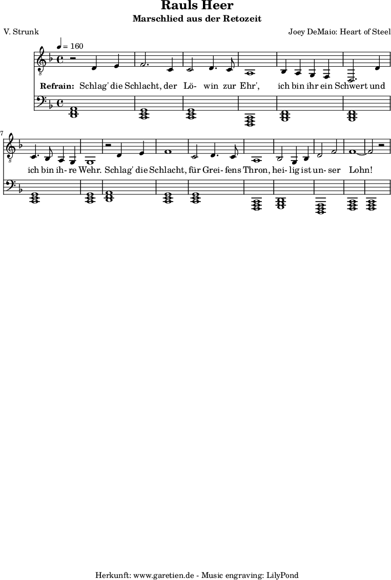 
 \version "2.10.25"
 
 \paper {
  print-page-number=##f
 }

 \header{
  title="Rauls Heer"
  subtitle="Marschlied aus der Retozeit"
  poet="V. Strunk"
  composer="Joey DeMaio: Heart of Steel"
  tagline="Herkunft: www.garetien.de - Music engraving: LilyPond"
 }
 
 \score {
  <<
      \relative {
    \key f \major\time 4/4
   \tempo 4=160
   

    \set Staff.midiInstrument="Flute"
    \clef "G_8"
     r2 d4 e4 f2.
     c4 c2 d4. c8 a1
     bes4 a4 g4 f4 d2.
     d'4 c4. bes8 a4 g4 g1
     r2 d'4 e4 f1
     c2 d4. c8 a1
     bes2 g4 bes4 d2 f2 f1~ f2 r2
   }
   \addlyrics {
    \set stanza = "Refrain: "
    Schlag' die Schlacht,
    der Lö- win zur Ehr',
    ich bin ihr ein Schwert
    und ich bin ih- re Wehr.
    Schlag' die Schlacht,
    für Grei- fens Thron,
    hei- lig ist un- ser Lohn!
   }

   \relative {
    \key f \major
    \set Staff.midiInstrument="Flute"
    \clef F
    <<d,1 f1 a1>> <<c,1 e1 g1>>
    <<c,1 e1 g1>> <<f,1 a1 c1>>
    <<bes1 d1 f1>> <<bes,1 d1 f1>> 
    <<c1 e1 g1>> <<c,1 e1 g1>>
    <<d1 f1 a1>> <<c,1 e1 g1>>
    <<c,1 e1 g1>> <<f,1 a1 c1>>
    <<g1 bes1 d1>> <<d,1 f1 a1>>
    <<f1 a1 c1>> <<f,1 a1 c1>>
  }
  >>
 \layout { }
 \midi { }
 }
