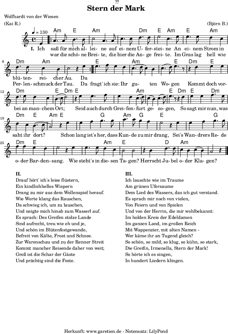 
\version "2.18.2"
 
\paper {
  print-page-number = ##f
}

\header{
  dedication = "🏰??"
  title="Stern der Mark"
  poet = "Wolfhardt von der Wiesen"
  meter = "(Kai R.)"
  arranger = "(Björn B.)"
  tagline = "🏰 Herkunft: www.garetien.de - Notensatz: LilyPond 🏰"
}

myMusic = {
  <<
   
    \chords {
      \germanChords
      \set chordChanges=##t
      \set Staff.midiInstrument="acoustic guitar (nylon)"
      s4 |
      \repeat volta 2 {
        bes2:m f2 | bes2:m bes2:m | bes2:m ees2:m | f2 bes2:m | f2 bes2:m | ees2:m bes2:m | bes2:m s2
      }
      f2 f2 | bes2:m bes2:m | bes2:m f2 | ees2:m f2 | ees2:m ees2:m | f2 ees2:m |
      f2 f2 | f2 bes2:m | bes2:m bes2:m | f2 ees2:m
      f2 ees2:m | ees2:m f2 | bes2:m f2 | f2 aes2 | bes2:m aes2 |f2 f2 |
      f2 aes2 | ees2:m  f2 | f2 f2 | f2 bes2:m | f2 f2 | f2 ees2 | bes2:m bes2:m | bes2:m s4
    }
    
    \relative c' {
      \time 4/4
      \partial 4
      \tempo 4=130
      \key bes \minor
      \set Staff.midiInstrument="oboe"
      f4 |
      \repeat volta 2 {
        bes4. bes8 c4. c8 | des2 bes4. bes8 | des4. des8 ees4. ees8 | f2 des4. 
        f8 | f4. f8 ees4 des4 | ees4. ees8 des4 c4 | des2 r4 f4 |
      }
      f4. ges8 f4 ees4 | des4.( ees8 des4) c4 | des4.( ees8) f4. r8 | r4
      ees4 f4 f4 | ees4. f8 ees4 des4 | c4.( des8 ees2) | r4
      f4 f4. ges8 | f4 ees4 des4.( ees8) | des4( c4) des4.( ees8) | f4. r8 r4
      ees4 | f4 f4 ges4. f8 | ees4 des4 c4.( des8 | bes2) r4
      f'4 | f4 ges aes4. aes8 | bes4. bes8 aes4 ges4 | f2 r4
      f4 | f4 ges4 aes4. aes8 | ges4 ges4 f4 ees4 | f2 r4
      f4 | f4. f8 ees4 des4 | c2 c2 | r4 c4 ees4. ees8 | des4 c4 des4( c4) | bes2 r4 \bar "|."
    }

    \addlyrics {
      \set stanza = "I. "
      Ich saß für mich al- lei- ne auf ei- nem U- fer- stei- ne
      An ei- nem Strom in blü- ten- rei- cher Au.
      Da 
    }
    \addlyrics {
      _ war die schö- ne Brei- te, die hier die An- ge frei- te.
      Im Gras lag hell wie Per- len- schmuck der Tau.
      Da fragt' ich sie: Ihr gu- ten Wo- gen 
      Kommt doch vor- bei an man- chem Ort;
      Seid auch durch Grei- fen- furt ge- zo- gen, 
      So sagt mir nun, was saht ihr dort?
      Schon lang ist's her, dass Kun- de zu mir drang,
      Sei's Wan- drers Re- de o- der Bar- den- sang.
      Wie steht's in die- sen Ta- gen?
      Herrscht Ju- bel o- der Kla- gen?
    }

  >>
}

\score {
  \transpose bes a {
    \myMusic
  }
  \layout { }
}

\markup {
  \fill-line {
    \hspace #1
    \column {
      \line { \bold {II.} }
      \line { Drauf hört' ich's leise flüstern, }
      \line { Ein kindlichhelles Wispern }
      \line { Drang zu mir aus dem Wellenspiel herauf. }
      \line { Wie Worte klang das Rauschen, }
      \line { Da schwieg ich, um zu lauschen, }
      \line { Und neigte mich hinab zum Wasserl auf. }
      \line { Es sprach: Des Greifen stolze Lande }
      \line { Sind aufrecht, treu wie eh und je, }
      \line { Und schön im Blütenfestgewande, }
      \line { Befreit von Kälte, Frost und Schnee. }
      \line { Zur Warenschau und zu der Renner Streit }
      \line { Kommt mancher Reisende daher von weit; }
      \line { Groß ist die Schar der Gäste }
      \line { Und prächtig sind die Feste. }
    }
    \hspace #2
    \column {
      \line { \bold {III.} }
      \line { Ich lauschte wie im Traume }
      \line { Am grünen Ufersaume }
      \line { Dem Lied des Wassers, das ich gut verstand. }
      \line { Es sprach mir noch von vielen, }
      \line { Von Feiern und von Spielen }
      \line { Und von der Herrin, die mir wohlbekannt: }
      \line { Im holden Kreis der Edeldamen }
      \line { Im ganzen Land, im großen Reich }
      \line { Mit Wappenzier, mit alten Namen - }
      \line { Wer käme ihr an Tugend gleich? }
      \line { So schön, so mild, so klug, so kühn, so stark, }
      \line { Die Greifin, Irmenella, Stern der Mark! }
      \line { So hörte ich es singen, }
      \line { In hundert Liedern klingen. }
    }
    \hspace #1
  }
}

\score {
  \unfoldRepeats {
    \transpose bes a {
      \myMusic
    }
  }
  \midi { }
}
