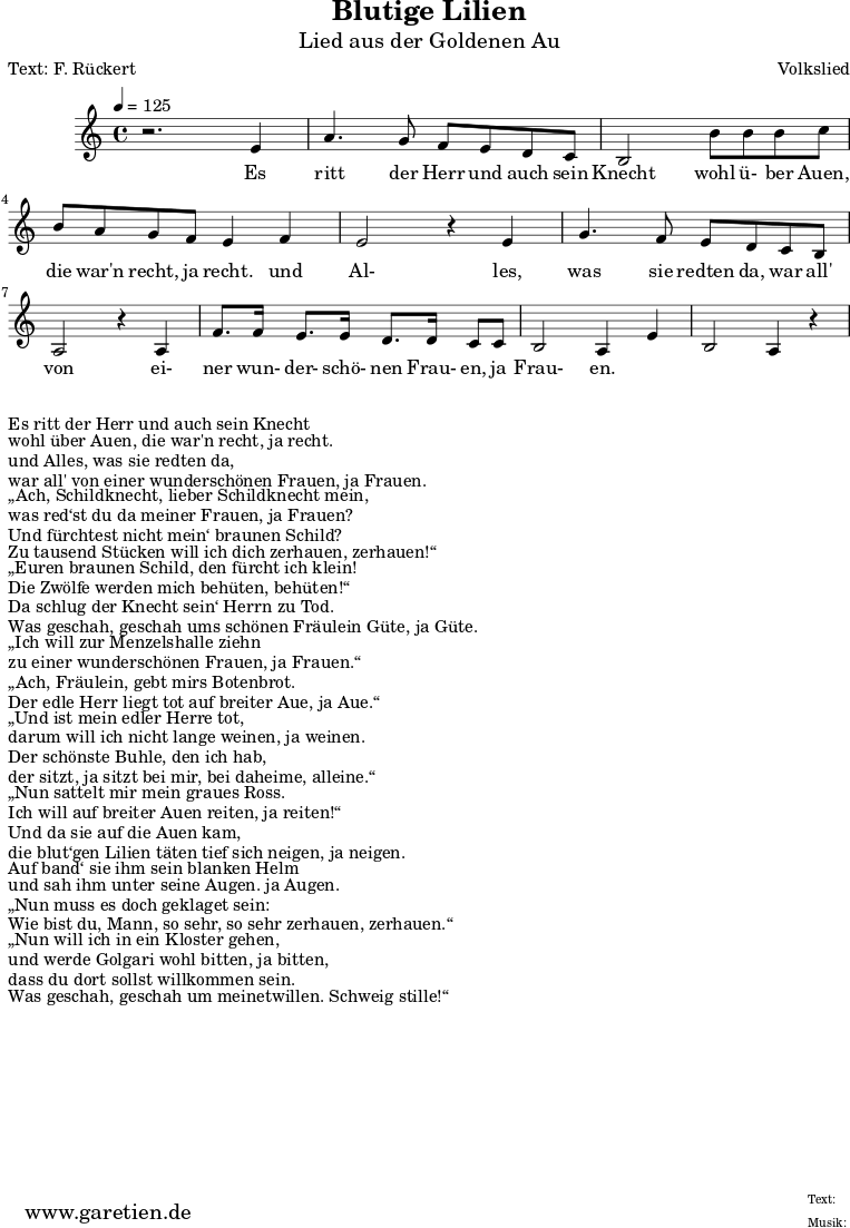 \version "2.10.25"
\paper {
print-page-number=##f
ragged-bottom=##t
ragged-last-bottom=##t
}
\header{
title="Blutige Lilien"
subtitle="Lied aus der Goldenen Au"
poet="Text: F. Rückert"
composer="Volkslied"
tagline="Herkunft: www.garetien.de - Music engraving: LilyPond"
}
\score {
<<
\relative c' {
\time 4/4
\tempo 4=125
\key c \major
\set Staff.midiInstrument="Trumpet"
r2. e4 a4. g8 f e d c
b2 b'8 b b c b a g f e4 f
e2 r4 e4 g4. f8 e d c b
a2 r4 a4 f'8. f16 e8. e16 d8. d16 c8 c
b2 a4 e'4 b2 a4 r4
}
\addlyrics {
Es ritt der Herr und auch sein Knecht
wohl ü- ber Auen, die war'n recht, ja recht.
und Al- les, was sie redten da,
war all' von ei- ner wun- der- schö- nen Frau- en, ja Frau- en.
}
>>
\layout { }
\midi { }
}
\markup { }
\markup { }
\markup {Es ritt der Herr und auch sein Knecht}
\markup {wohl über Auen, die war'n recht, ja recht.}
\markup {und Alles, was sie redten da,}
\markup {war all' von einer wunderschönen Frauen, ja Frauen.}
\markup { }
\markup { „Ach, Schildknecht, lieber Schildknecht mein,}
\markup {was red‘st du da meiner Frauen, ja Frauen?}
\markup {Und fürchtest nicht mein‘ braunen Schild?}
\markup {Zu tausend Stücken will ich dich zerhauen, zerhauen!“}
\markup { }
\markup { „Euren braunen Schild, den fürcht ich klein!}
\markup {Die Zwölfe werden mich behüten, behüten!“}
\markup {Da schlug der Knecht sein‘ Herrn zu Tod.}
\markup {Was geschah, geschah ums schönen Fräulein Güte, ja Güte.}
\markup {}
\markup { „Ich will zur Menzelshalle ziehn}
\markup {zu einer wunderschönen Frauen, ja Frauen.“}
\markup { „Ach, Fräulein, gebt mirs Botenbrot.}
\markup {Der edle Herr liegt tot auf breiter Aue, ja Aue.“}
\markup {}
\markup { „Und ist mein edler Herre tot,}
\markup {darum will ich nicht lange weinen, ja weinen.}
\markup {Der schönste Buhle, den ich hab,}
\markup {der sitzt, ja sitzt bei mir, bei daheime, alleine.“}
\markup {}
\markup { „Nun sattelt mir mein graues Ross.}
\markup {Ich will auf breiter Auen reiten, ja reiten!“}
\markup {Und da sie auf die Auen kam,}
\markup {die blut‘gen Lilien täten tief sich neigen, ja neigen.}
\markup {}
\markup {Auf band‘ sie ihm sein blanken Helm}
\markup {und sah ihm unter seine Augen. ja Augen.}
\markup { „Nun muss es doch geklaget sein:}
\markup {Wie bist du, Mann, so sehr, so sehr zerhauen, zerhauen.“}
\markup {}
\markup { „Nun will ich in ein Kloster gehen,}
\markup {und werde Golgari wohl bitten, ja bitten,}
\markup {dass du dort sollst willkommen sein.}
\markup {Was geschah, geschah um meinetwillen. Schweig stille!“}
\markup {}