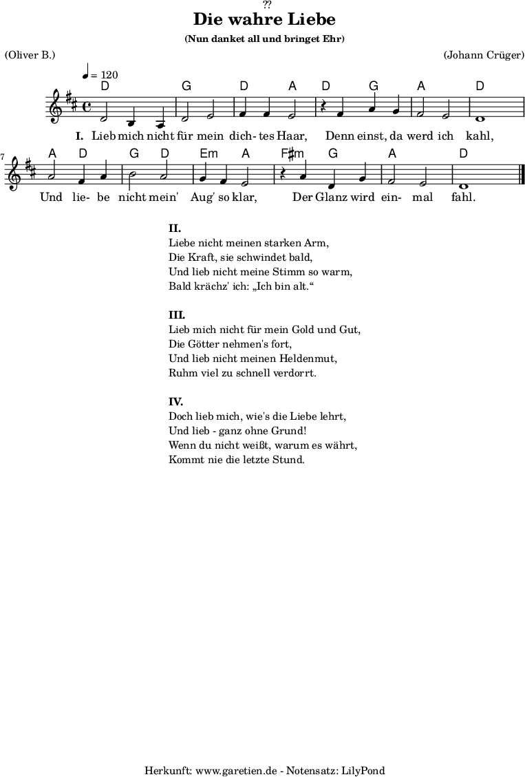 
\version "2.18.2"
 
\paper {
  print-page-number = ##f
}

\header{
  dedication = "🏰??"
  title = "Die wahre Liebe"
  subsubtitle = "(Nun danket all und bringet Ehr)"
  meter = "(Oliver B.)"
  arranger = "(Johann Crüger)"
  tagline = "🏰 Herkunft: www.garetien.de - Notensatz: LilyPond 🏰"
}

myMusic = {
  <<
    \chords {
      \germanChords
      \set chordChanges=##t
      d2 d2 g2 g2 d2 a2
      d2 g2 a2 a2 d2 d2
      a2 d2 g2 d2 e2:m a2
      fis2:m g2 a2 a2 d2
    }
    
    \relative c' {
      \time 4/4
      \tempo 4=120
      \key d \major
      \set Staff.midiInstrument="Clarinet"
      d2 b4 a4 | d2 e2 | fis4 fis4 e2 |
      r4 fis4 a4 g4 | fis2 e2 | d1 |
      a'2 fis4 a4 | b2 a2 | g4 fis4 e2 |
      r4 a4 d,4 g4 | fis2 e2 | d1 \bar "|."
    }

    \addlyrics {
      \set stanza = "I. "
      Lieb mich nicht für mein dich- tes Haar,
      Denn einst, da werd ich kahl,
      Und lie- be nicht mein' Aug' so klar,
      Der Glanz wird ein- mal fahl.
    }

  >>
}

\score {
  \myMusic
  \layout { }
}

\markup {
  \fill-line {
    \hspace #1
    \column {
      
      \line { \bold {II.} }
      \line { Liebe nicht meinen starken Arm, }
      \line { Die Kraft, sie schwindet bald, }
      \line { Und lieb nicht meine Stimm so warm, }
      \line { Bald krächz' ich: „Ich bin alt.“ }
      \vspace #1
      \line { \bold {III.} }
      \line { Lieb mich nicht für mein Gold und Gut, }
      \line { Die Götter nehmen's fort, }
      \line { Und lieb nicht meinen Heldenmut, }
      \line { Ruhm viel zu schnell verdorrt. }
      \vspace #1
      \line { \bold {IV.} }
      \line { Doch lieb mich, wie's die Liebe lehrt, }
      \line { Und lieb - ganz ohne Grund! }
      \line { Wenn du nicht weißt, warum es währt, }
      \line { Kommt nie die letzte Stund. }
    }
    \hspace #1
  }
}

\markup { }

\score {
  \unfoldRepeats {
    \myMusic
  }
  \midi { }
}
