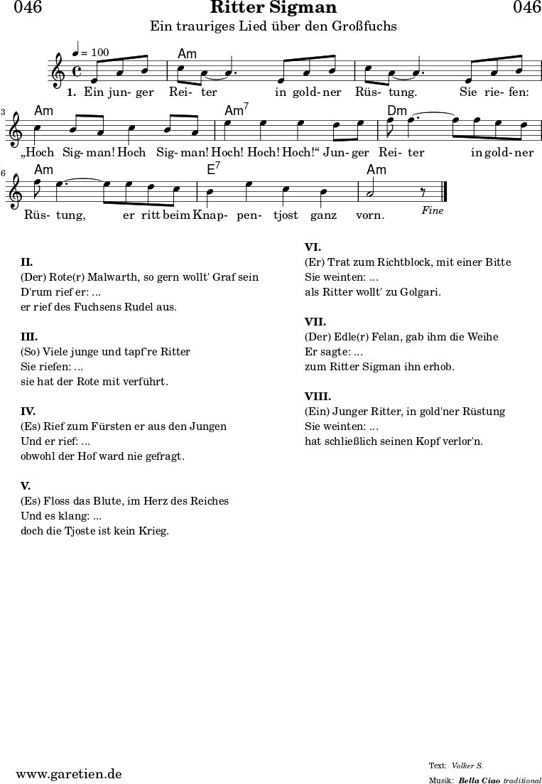 
\header{
  dedication = "🏰046"
  title = "Ritter Sigman"
  subtitle = "Ein trauriges Lied über den Großfuchs"
  subsubtitle = "Bella Ciao"
  meter = "Volker S."
  arranger = "traditional"
}

myMusic= {
  <<
 
    \chords {
      \germanChords
      \set chordChanges=##t
      \set Staff.midiInstrument="acoustic guitar (nylon)"
      s4. | a1:m | a1:m | a1:m | a1:m7 | d1:m | a1:m | e1:7 | a1:m
    }

    \relative  {
      \key a \minor
      \time 4/4
      \tempo 4=100
      \partial 4.
      \set Staff.midiInstrument="clarinet"
      e'8 a8 b8 | c8 a8~ a4.       
      e8 a8 b8 | c8 a8~ a4.       
      e8 a8 b8 | c4 b8 a8 c4 b8 a8 | e'4 e4 e4
      d8 e8 | f8 f4.~ f8
      f8 e8 d8 | f8 e4.~ e8
      e8 d8 c8 | b4 e4 c4 b4 a2 r8 \fine
    }
    \addlyrics {
      \set stanza = "1. "
      Ein jun- ger Rei- ter
      in gold- ner Rüs- tung.
      Sie rie- fen: „Hoch Sig- man! Hoch Sig- man! Hoch! Hoch! Hoch!“
      Jun- ger Rei- ter
      in gold- ner Rüs- tung,
      er ritt beim Knap- pen- tjost ganz vorn.
    }

  >>
}

\score {
 \transpose e e {
    \myMusic
  }
 \layout { }
}

\markup {
  \fill-line {
    \hspace #1
    \column {
    
      \vspace #1
      \line {\bold {II.} }
      \line {(Der) Rote(r) Malwarth, so gern wollt' Graf sein}
      \line {D'rum rief er: ...}
      \line {er rief des Fuchsens Rudel aus.}
      
      \vspace #1
      \line {\bold {III.} }
      \line {(So) Viele junge und tapf're Ritter}
      \line {Sie riefen: ...}
      \line {sie hat der Rote mit verführt.}
      
      \vspace #1
      \line {\bold {IV.} }
      \line {(Es) Rief zum Fürsten er aus den Jungen}
      \line {Und er rief: ...}
      \line {obwohl der Hof ward nie gefragt.}
      
      \vspace #1
      \line {\bold {V.} }
      \line {(Es) Floss das Blute, im Herz des Reiches}
      \line {Und es klang: ...}
      \line {doch die Tjoste ist kein Krieg.}

    }
    \hspace #2
    \column {
    
      \line {\bold {VI.} }
      \line {(Er) Trat zum Richtblock, mit einer Bitte}
      \line {Sie weinten: ...}
      \line {als Ritter wollt' zu Golgari.}
      
      \vspace #1
      \line {\bold {VII.} }
      \line {(Der) Edle(r) Felan, gab ihm die Weihe}
      \line {Er sagte: ...}
      \line {zum Ritter Sigman ihn erhob.}
      
      \vspace #1
      \line {\bold {VIII.} }
      \line {(Ein) Junger Ritter, in gold'ner Rüstung}
      \line {Sie weinten: ...}
      \line {hat schließlich seinen Kopf verlor'n.}
      
    }
    \hspace #1
  }
}

\score {
  \unfoldRepeats
  \transpose e e {
    \myMusic
   }
  \midi { }
}
