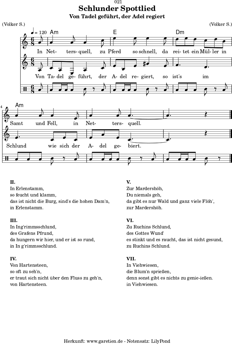 
\version "2.18.2"
 
\paper {
  print-page-number = ##f
}

\header{
  dedication = "🏰021"
  title = "Schlunder Spottlied"
  subtitle = "Von Tadel geführt, der Adel regiert"
  meter = "(Volker S.)"
  arranger = "(Volker S.)"
  tagline = "🏰 Herkunft: www.garetien.de - Notensatz: LilyPond 🏰"
}
myMusic = {
  <<

    \chords {
      \germanChords
      \set chordChanges=##t
      \set Staff.midiInstrument="acoustic guitar (nylon)"
      s8 | c2.:m | g2. | f2.:m | c2.:m  | c2.:m | c2:m 
    }

    \relative c' {
    \time 6/8
    \partial 8
    \tempo 4=120
     \key c \minor
     \clef "treble"
     \set Staff.midiInstrument="Oboe"
      c'8 c4 c8 c4
      es8 g4 g8 g4
      g8 f8 g8 f8 es8 f8 d8 c4 c8 c4
      g8 c4 c8 c4.~
      c4. r4 \bar "|."
    }

    \addlyrics {
      In Net- ters- quell,
      zu Pferd so schnell,
      da rei- tet ein Mül- ler in Samt und Fell,
      in Net- ters- quell.
    }

    \relative c' {
      \key c \minor
      \clef "treble"
      \set Staff.midiInstrument="Flute"
      c8
      es8 c8 g8 c4 es8
      g8 d8 g8 b4 g8 
      aes4. f4.
      g4. es8 g8 es8
      g8 c8 g8 es4.~
      es4. r4
    }

    \addlyrics {
      Von Ta- del ge- führt,
      der A- del re- giert,
      so ist's im Schlund
      wie sich der A- del ge- biert.
    }
    
    \drums {
      toml8 toml8 toml16 toml16 toml8 tomml8 r8
      toml8 toml8 toml16 toml16 toml8 tomml8 r8
      toml8 toml8 toml8 toml8 tomml8 r8
      toml8 toml8 toml8 toml8 tomml8 r8
      toml8 toml8 toml16 toml16 toml8 tomml8 r8
      toml8 toml8 toml16 toml16 toml8 tomml8 r8
    }
  >>
}

\score {
  \transpose c a, {
    \myMusic
  }
  \layout { }
}

\markup {
  \fill-line {
    \hspace #1
    \column {
      \line { \bold { II.} }
      \line { In Erlenstamm, }
      \line { so feucht und klamm, }
      \line { das ist nicht die Burg, sind's die hohen Dam'n, }
      \line { in Erlenstamm. }
      \vspace #1
      \line { \bold { III.} }
      \line { In Ing'rimmsschlund, }
      \line { des Grafens Pfrund, }
      \line { da hungern wir hier, und er ist so rund, }
      \line { in In g'rimmsschlund. }
      \vspace #1
      \line { \bold { IV.} }
      \line { Von Hartensteen, }
      \line { so oft zu seh'n, }
      \line { er traut sich nicht über den Fluss zu geh'n, }
      \line { von Hartensteen. }
    }
    \hspace #2
    \column {
      \line { \bold { V.} }
      \line { Zur Mardershöh, }
      \line { Du niemals geh, }
      \line { da gibt es nur Wald und ganz viele Flöh', }
      \line { zur Mardershöh. }
      \vspace #1
      \line { \bold { VI.} }
      \line { Zu Ruchins Schlund, }
      \line { des Gottes Wund' }
      \line { es stinkt und es raucht, das ist nicht gesund, }
      \line { zu Ruchins Schlund. }
      \vspace #1
      \line { \bold { VII.} }
      \line { In Viehwiesen, }
      \line { die Blum'n sprießen, }
      \line { denn sonst gibt es nichts zu genie-ießen.  }
      \line { in Viehwiesen. }
    }
    \hspace #1
  }
}

\score {
  \unfoldRepeats {
    \transpose c a, {
      \myMusic
    }
  }
  \midi { }
}
