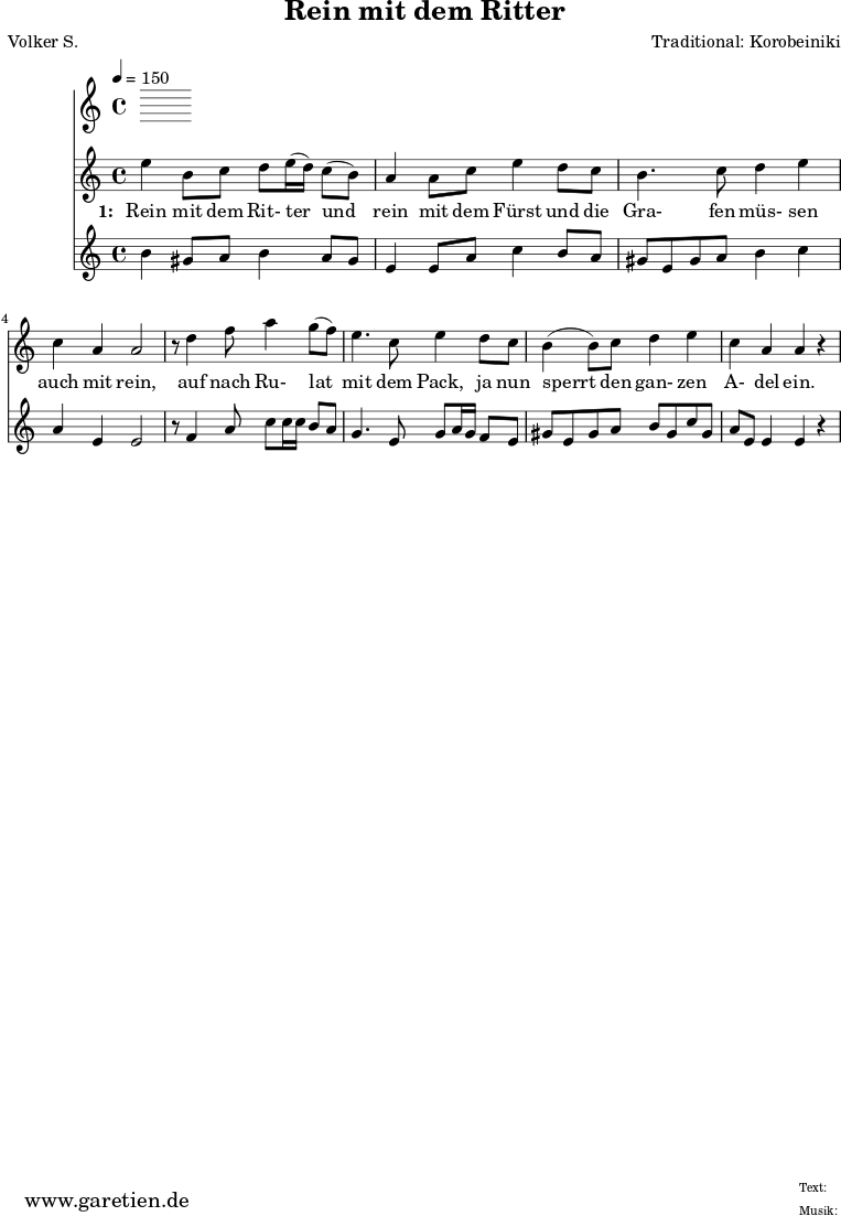 
 \version "2.10.25"
 
 \paper {
  print-page-number=##f
 }

 \header{
  title="Rein mit dem Ritter"
  poet="Volker S."
  composer="Traditional: Korobeiniki"
  tagline="Herkunft: www.garetien.de - Music engraving: LilyPond"
 }
 
 \score {
  <<
   \time 4/4
   \tempo 4=150
   
   \relative c'' {
    \key c \major
    \set Staff.midiInstrument="Flute"
    e4 b8 c8 d8 e16 (d16) c8 (b8) a4 a8 c8 e4 d8 c8
    b4. c8 d4 e4 c4 a4 a2
    r8 d4 f8 a4 g8 (f8) e4. c8 e4 d8 c8
    b4 (b8) c8 d4 e4 c4 a4 a4 r4

  
   }
   \addlyrics {
    \set stanza = "1: "
     Rein mit dem Rit- ter 
     und rein mit dem Fürst
     und die Gra- fen müs- sen auch mit rein,
     auf nach Ru- lat mit dem Pack,
     ja nun sperrt den gan- zen A- del ein.
   }


   \relative c'' {
    \key c \major
    \set Staff.midiInstrument="Dulcimer"
   b4 gis8 a8 b4 a8 gis8 e4 e8 a8 c4 b8 a8
   gis8 e8 gis8 a8 b4 c4 a4 e4 e2
   r8 f4 a8 c8 c16 c16 b8 a8
   g4. e8 g8 a16 g16 f8 e8
   gis8 e8 gis a b gis c gis
   a8 e e4 e4 r4

   }
 >>
 \layout { }
 \midi { }
 }
