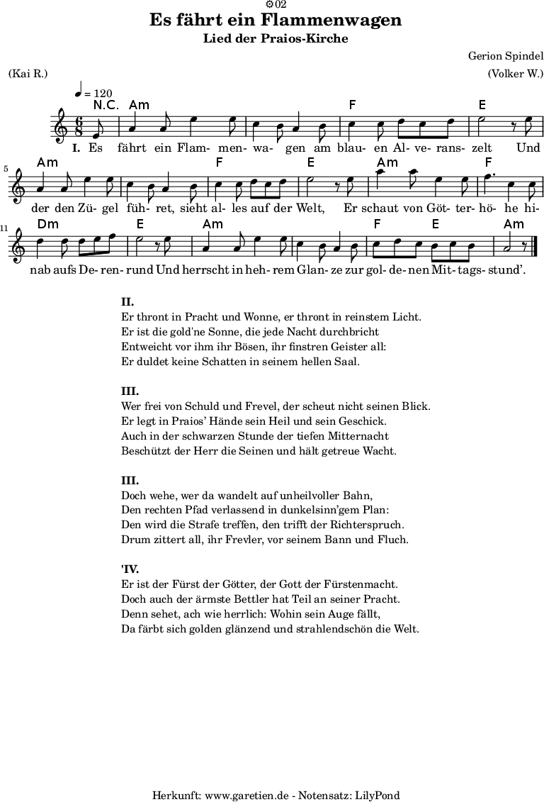 
\version "2.18.2"
 
\paper {
  print-page-number=##f
}

\header{
  dedication="⚙️02"
  title="Es fährt ein Flammenwagen"
  subtitle="Lied der Praios-Kirche"
  composer="Gerion Spindel"
  meter="(Kai R.)"
  arranger="(Volker W.)"
  tagline="🏰 Herkunft: www.garetien.de - Notensatz: LilyPond 🏰"
}
 
myMusic = {
  <<
   
    \chords {
      \tempo 4=120
      \germanChords
      \set chordChanges=##t
      r8 a2.:m a2.:m f2. e2. a2.:m a2.:m f2. e2. a2.:m f2. d2.:m e2. a2.:m a2.:m f4. e4. a2.:m
    }

    \relative {
    \time 6/8
    \partial 8
    \key a \minor
    \set Staff.midiInstrument="Flute"
      e'8 a4 a8 e'4 e8 c4 b8 a4 b8 c4 c8 d8 c8 d8 e2 r8
      e8 a,4 a8 e'4 e8 c4 b8 a4 b8 c4 c8 d8 c8 d8 e2 r8
      e8 a4 a8 e4 e8 f4. c4 c8 d4 d8 d8 e8 f8 e2 r8
      e8 a,4 a8 e'4 e8 c4 b8 a4 b8 c8 d8 c8 b8 c8 b8 a2 r8 \bar "|."
    }
    \addlyrics {
      \set stanza = "I. "
      Es fährt ein Flam- men- wa- _ gen am blau- en Al- ve- rans- zelt
      Und der den Zü- gel füh- _ ret, sieht al- les auf _ der Welt,
      Er schaut von Göt- ter- hö- he hi- nab aufs De- _ ren- rund
      Und herrscht in heh- rem Glan- _ ze zur gol- de- nen Mit- _ tags- stund’.
    }
  >>
}

\score {
  \myMusic
  \layout { }
}

\markup {
  \fill-line {
    \hspace #1
    \column {

      \line { \bold {II.} }
      \line { Er thront in Pracht und Wonne, er thront in reinstem Licht. }
      \line { Er ist die gold'ne Sonne, die jede Nacht durchbricht }
      \line { Entweicht vor ihm ihr Bösen, ihr finstren Geister all: }
      \line { Er duldet keine Schatten in seinem hellen Saal. }

      \vspace #1
      
      \line { \bold {III.} }
      \line { Wer frei von Schuld und Frevel, der scheut nicht seinen Blick. }
      \line { Er legt in Praios’ Hände sein Heil und sein Geschick. }
      \line { Auch in der schwarzen Stunde der tiefen Mitternacht }
      \line { Beschützt der Herr die Seinen und hält getreue Wacht. }

      \vspace #1

      \line { \bold {III.} }
      \line { Doch wehe, wer da wandelt auf unheilvoller Bahn, }
      \line { Den rechten Pfad verlassend in dunkelsinn’gem Plan: }
      \line { Den wird die Strafe treffen, den trifft der Richterspruch. }
      \line { Drum zittert all, ihr Frevler, vor seinem Bann und Fluch. }
      
      \vspace #1
      
      \line { \bold {'IV.} }
      \line { Er ist der Fürst der Götter, der Gott der Fürstenmacht. }
      \line { Doch auch der ärmste Bettler hat Teil an seiner Pracht. }
      \line { Denn sehet, ach wie herrlich: Wohin sein Auge fällt, }
      \line { Da färbt sich golden glänzend und strahlendschön die Welt. }
      
    }
    \hspace #1
  }
}

\markup { }

\score {
  \unfoldRepeats {
    \myMusic
  }
  \midi { }
}
