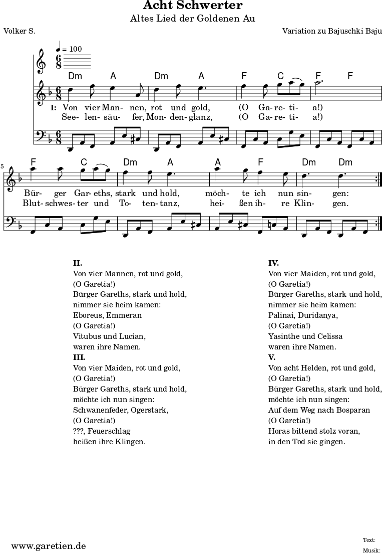 
 \version "2.10.25"
 
 \paper {
  print-page-number=##f
 }

 \header{
  title="Acht Schwerter"
  subtitle="Altes Lied der Goldenen Au"
  poet="Volker S."
  composer="Variation zu Bajuschki Baju"
  tagline="Herkunft: www.garetien.de - Music engraving: LilyPond"
 }
 
 \score {
  <<

   \time 6/8
   \tempo 4=100
   
   \transpose a d' { \chords {
    a4.:m e4. a4.:m e4.
    c4. g4. c4. c4.
    c4. g4. a4.:m e4.
    e4. c4. a4.:m a4.:m
   } }
   \transpose a d' { \relative {
    \key c \major
    \set Staff.midiInstrument="Clarinet"
    \repeat volta 2 {
     a'4 c8 b4 e,8 a4 c8 b4.
     c4 c8 d8 e8( d8) e2.
     e4 e8 d8 e8( d8) c4 c8 b4.
     e4 d8 c4 b8 a4. a4.
    }
   } }
   \addlyrics {
    \set stanza = "I: "
    Von vier Man- nen, rot und gold,
    "(O" Ga- re- ti- "a!)"
    Bür- ger Gar- eths, stark und hold,
    möch- te ich nun sin- gen:
   }
   \addlyrics {
    See- len- säu- fer, Mon- den- glanz, 
    "(O" Ga- re- ti- "a!)"
    Blut- schwes- ter und To- ten- tanz,
    hei- ßen ih- re Klin- gen.
   }
   \transpose a d { \relative a, {
    \key c \major
    \clef bass
    \set Staff.midiInstrument="acoustic guitar (steel)"
    \repeat volta 2 {
     a8 e'8 c8    e8 b'8 gis8  a,8 e'8 c8  e8 b'8 gis8
     c,8 g'8 e8   g8 d'8 b8    c,8 g'8 e8  c8 g'8 e8
     c8 g'8 e8    g8 d'8 b8    a,8 e'8 c8  e8 b'8 gis8
     e8 b'8 gis8  c,8 g'8 e8   a,8 e'8 c8  a8 e'8 c8
    }
   } }
  
  >>
 \layout { }
 \midi { }

}
\markup {
\fill-line {
\hspace #1
\column {

\line { }
\line {\bold {II.} }
\line {Von vier Mannen, rot und gold,}
\line {(O Garetia!)}
\line {Bürger Gareths, stark und hold,}
\line {nimmer sie heim kamen:}
\line {Eboreus, Emmeran}
\line {(O Garetia!)}
\line {Vitubus und Lucian,}
\line {waren ihre Namen.}

\line { }
\line {\bold {III.} }
\line {Von vier Maiden, rot und gold,}
\line {(O Garetia!)}
\line {Bürger Gareths, stark und hold,}
\line {möchte ich nun singen:}
\line {Schwanenfeder, Ogerstark,}
\line {(O Garetia!)}
\line {???, Feuerschlag}
\line {heißen ihre Klingen.}

}
\hspace #2
\column {

\line { }
\line {\bold {IV.} }
\line {Von vier Maiden, rot und gold,}
\line {(O Garetia!)}
\line {Bürger Gareths, stark und hold,}
\line {nimmer sie heim kamen:}
\line {Palinai, Duridanya,}
\line {(O Garetia!)}
\line {Yasinthe und Celissa}
\line {waren ihre Namen.}

\line { }
\line {\bold {V.} }
\line {Von acht Helden, rot und gold,}
\line {(O Garetia!)}
\line {Bürger Gareths, stark und hold,}
\line {möchte ich nun singen:}
\line {Auf dem Weg nach Bosparan}
\line {(O Garetia!)}
\line {Horas bittend stolz voran,}
\line {in den Tod sie gingen.}
}
}
}
