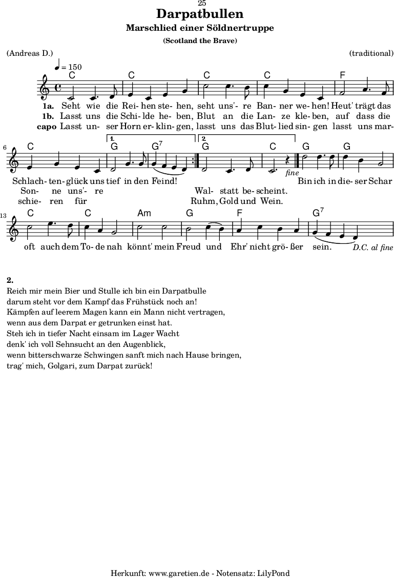 
\version "2.18.2"
 
\paper {
  print-page-number=##f
}

\header{
  dedication="🙂25"
  title="Darpatbullen"
  subtitle="Marschlied einer Söldnertruppe"
  subsubtitle="(Scotland the Brave)"
  meter="(Andreas D.)"
  arranger="(traditional)"
  tagline="🏰 Herkunft: www.garetien.de - Notensatz: LilyPond 🏰"
}
 
myMusic = {
  <<

    \chords {
      \tempo 4=150
      \germanChords
      \repeat volta 2 {
        c1 c1
        c1 c1 
        f1 c1
      }
      \alternative {
        { g1 g1:7 }
        { g1 c1 }
      }
      g1 g1
      c1 c1
      a1:m g1
      f1 g1:7
    }

    \relative {
      \set Staff.midiInstrument="Bagpipe"
        \repeat volta 2 {
          c'2 c4. d8 | e4 c4 e4 g4 |
          c2 c4. b8 | c4 g4 e4 c4 |
          f2 a4. f8 | e4 g4 e4 c4 |
        }
        \alternative {
          { d2 g4. g8 | g4( f4 e4 d4) | }
          { d2 c4. d8 | c2. r4_\markup { \italic "fine" } \bar "|." | }
        }
        d'2 d4. d8 | d4 b4 g2 |
        c2 e4. d8 | c4 a4 g2 |
        c2 c2 | b2 c4( b4) |
        a4 c4 b4 a4 | g4( f4 e4 d4_\markup { \italic "D.C. al fine" }) |
    } 

    \addlyrics {
      \set stanza = "1a. "
      Seht wie die Rei- hen ste- hen, 
      seht uns'- re Ban- ner we- hen! 
      Heut' trägt das Schlach- ten- glück uns
      tief in den Feind!
      
      _ _ _ _

      Bin ich in die- ser Schar 
      oft auch dem To- de nah 
      könnt' mein Freud und Ehr' nicht grö- ßer sein. 
    }
    \addlyrics {
      \set stanza = "1b. "
      Lasst uns die Schi- lde he- ben, 
      Blut an die Lan- ze kle- ben, 
      auf dass die Son- ne uns'- re
      _ _ _ _
      Wal- statt be- scheint.
    }
    \addlyrics {
      \set stanza = "capo"
      Lasst un- ser Horn er- klin- gen, 
      lasst uns das Blut- lied sin- gen 
      lasst uns mar- schie- ren für _
      _ _ _ _
      Ruhm, Gold und Wein. 
    }

  >>
}

\score {
  \myMusic
  \layout { }
}

\markup {
  \column {
    \vspace #1
    \line { \bold { 2.} }
    \line { Reich mir mein Bier und Stulle ich bin ein Darpatbulle }
    \line { darum steht vor dem Kampf das Frühstück noch an! }
    \line { Kämpfen auf leerem Magen kann ein Mann nicht vertragen, }
    \line { wenn aus dem Darpat er getrunken einst hat. }
    \line { Steh ich in tiefer Nacht einsam im Lager Wacht }
    \line { denk' ich voll Sehnsucht an den Augenblick, }
    \line { wenn bitterschwarze Schwingen sanft mich nach Hause bringen, }
    \line { trag' mich, Golgari, zum Darpat zurück! }
  }
}

\score {
  \unfoldRepeats {
    \myMusic
  }
  \midi { }
}

