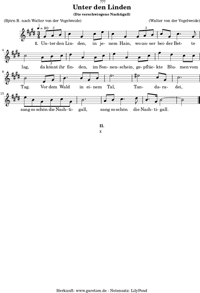 %https://s9.imslp.org/files/imglnks/usimg/d/d9/IMSLP934017-PMLP1465680-Fischhof_Tandaradei_Universal.pdf
\version "2.24.4"
\paper {
print-page-number = ##f
}
\header{
dedication = "🏰???"
title = "Unter den Linden"
subtitle = ""
subsubtitle = "(Die verschwiegene Nachtigall)"
poet = ""
meter = "(Björn B. nach Walter von der Vogelweide)"
composer = ""
arranger = "(Walter von der Vogelweide)"
tagline = "🏰 Herkunft: www.garetien.de - Notensatz: LilyPond 🏰"
}
myMusic = {
<<
\chords {
\germanChords
\set chordChanges=##t
\set Staff.midiInstrument="acoustic guitar (nylon)"
}
\relative c'' {
\time 3/4
\key e \major
\tempo 4=80
\set Staff.midiInstrument="clarinet"
\partial 4
\tuplet 3/2 { gis8 a8 b8 } | cis4 gis4
cis8 e8 | cis4 gis4
\tuplet 3/2 { gis8 a8 b8 } | cis8 gis8 cis4. gis8 | cis2
\tuplet 3/2 { a8 b8 cis8 } | dis4 a4
a8 cis8 | e4 a,4
a8 cis8 | fis4 dis4 cis8 cis8 | b2
e,8 gis8 | b4. b8 gis8 b8 | e2. |
eis2 cis8 gis8 | cis2.|
e8 b8 gis8 b8 cis8 gis8 | b2. |
a8 b8 cis4. dis8 | b8. gis16 b2~ | b2
\fine
}
\addlyrics {
\set stanza = "I. "
Un- ter den Lin- den,
in je- nem Hain,
wo un- ser bei- der Bet- te lag,
da könnt ihr fin- den,
im Son- nen- schein,
ge- pflüc- kte Blu- men vom Tag.
Vor dem Wald in ei- nem Tal,
Tan- da- ra- dei,
sang so schön die Nach- ti- gall,
sang so schön die Nach- ti- gall.
}
>>
}
\score {
\transpose c c {
\myMusic
}
\layout { }
}
\markup {
\fill-line {
\hspace #1
\column {
\vspace #1
\line { \bold { II.} }
\line { x }
\vspace #1
}
\hspace #1
}
}
\score {
\unfoldRepeats
\transpose c c {
\myMusic
}
\midi { }
}