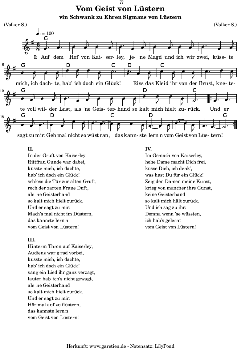 
\version "2.18.2"
 
\paper {
  print-page-number = ##f
}

\header{
  dedication = "🏰??"
  title = "Vom Geist von Lüstern"
  subtitle = "vin Schwank zu Ehren Sigmans von Lüstern"
  meter = "(Volker S.)"
  arranger = "(Volker S.)"
  tagline = "🏰 Herkunft: www.garetien.de - Notensatz: LilyPond 🏰"
}
 
myMusic = {
  <<

    \chords {
      \germanChords
      \set chordChanges=##t
      \set Staff.midiInstrument="acoustic guitar (nylon)"
      g2. | g2. | g2. | g2. | g2. | g2. | d2. | c2. |
      d2. | c2. | c2. | g2. | g2. | g2. | d2. | g2. |
      \repeat volta 2 {
        g2. | g2. | d2. | d2. | c2. | d2. | d2. | d2.| g2. |
      }
    } 

    \relative c'' {
      \key g \major
      \time 6/8
      \tempo 4.=100
      \set Staff.midiInstrument="flute"
    
      g4. a4.| b4 a8 b4 a8 | b4.
      g4 a8 | b4 a8 b4 a8 | b4.
      g4 a8 | b4 b8 b4 b8 | d4 d8 d4 b8 | c2. | r4.
    
      a4 b8 | c4 b8 c4 b8 | c4.
      d4 c8 | b4 a8 b4 a8 | b4.
      g4 a8 | b4 b8 b4 b8 | d4 d8 d4 b8 | g2. |
    
      \repeat volta 2 {
        g4. a4. | b4 a8 b4. |
        b4 a8 e'4 d8 | d4. c4.~ | c4
        c8 c4  b8 | a4.~ a4
        b8 | d4.~ d4 b8 | a4. g4.~ | g2. |
      }
    }
    \addlyrics {
      \set stanza = "I: "
      Auf dem Hof von Kai- ser- ley,
      je- ne Magd und ich wir zwei,
      küss- te mich, ich dach- te, hab' ich doch ein Glück!
     
      Riss das Kleid ihr von der Brust,
      kne- te- te voll wil- der Lust,
      als 'ne Geis- ter- hand so kalt mich hielt zu- rück.
      
      Und er sagt zu mir:
      Geh mal nicht so wüst ran,
      das kann- ste lern'n vom Geist von Lüs- tern!
   }
 
  >>
}

\score {
  \myMusic
  \layout { }
}

\markup {
  \fill-line {
    \hspace #1
    \column {
      \line { \bold {II.} }
      \line { In der Gruft von Kaiserley, }
      \line { Rittfrau Gunde war dabei, }
      \line { küsste mich, ich dachte, }
      \line { hab' ich doch ein Glück! }
      \line { schloss die Tür zur alten Gruft, }
      \line { roch der zarten Fraue Duft, }
      \line { als 'ne Geisterhand }
      \line { so kalt mich hielt zurück. }
      \line { Und er sagt zu mir: }
      \line { Mach's mal nicht im Düstern, }
      \line { das kannste lern'n }
      \line { vom Geist von Lüstern! }
      \vspace #1
      \line { \bold {III.} }
      \line { Hinterm Thron auf Kaiserley, }
      \line { Audienz war g'rad vorbei, }
      \line { küsste mich, ich dachte, }
      \line { hab' ich doch ein Glück! }
      \line { sang ein Lied ihr ganz verzagt, }
      \line { lauter hab' ich's nicht gewagt, }
      \line { als 'ne Geisterhand }
      \line { so kalt mich hielt zurück. }
      \line { Und er sagt zu mir: }
      \line { Hör mal auf zu flüstern, }
      \line { das kannste lern'n }
      \line { vom Geist von Lüstern! }
    }
    \hspace #2
    \column {
      \line { \bold {IV.} }
      \line { Im Gemach von Kaiserley, }
      \line { hohe Dame macht Dich frei, }
      \line { küsse Dich, ich denk', }
      \line { was hast Du für ein Glück! }
      \line { Zeig den Damen meine Kunst, }
      \line { krieg von mancher ihre Gunst, }
      \line { keine Geisterhand }
      \line { so kalt mich hält zurück. }
      \line { Und ich sag zu ihr: }
      \line { Domna wenn 'se wüssten, }
      \line { ich hab's gelernt }
      \line { vom Geist von Lüstern! }
    }
    \hspace #1
  }
}

\score {
  \unfoldRepeats {
    \myMusic
  }
  \midi { }
}
