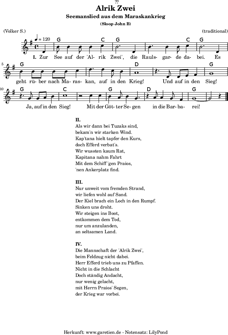 
\version "2.18.2"
 
\paper {
  print-page-number = ##f
}

\header{
  dedication = "🏰??"
  title = "Alrik Zwei"
  subtitle = "Seemanslied aus dem Maraskankrieg"
  subsubtitle = "(Sloop John B)"
  meter = "(Volker S.)"
  arranger = "(traditional)"
  tagline = "🏰 Herkunft: www.garetien.de - Notensatz: LilyPond 🏰"
}
 
myMusic = {
  <<

    \chords {
      \germanChords
      \set chordChanges=##t
      \set Staff.midiInstrument="acoustic guitar (nylon)"
      s4 | g2. c4 | g2. g4 | g2. c4 | g2. g4 | g2. g4 | g2. g4 | d1 |
      d1 | g1 | g1 | c1 | c1 | g1 | d1 | g1~ | g2 s4
    }
    \relative {
      \time 4/4
      \tempo 4=120
      \partial 4
      \key g \major
      \set Staff.midiInstrument="Flute"
      d'4 b'8 b4 b8 b4 c4 b2.
      d,4 b'4. b4 b8 c4 b2.
      d,4 b'4 b8 b8 b8 b8 c4 d4.
      d4 c8 b4 a1
      r4. d,8 d8 e8 fis4 g1
      r4. g8 g8 a8 b4 c1
      r2 c4 c4 b4 a8 b4 g4.
      r4 a8 a4 g8 fis4 g1~ g2 r4 \bar "|."
    }
    \addlyrics {
      \set stanza = "I. "
      Zur See auf der 'Al- rik Zwei',
      die Rauls- gar- de da- bei.
      Es geht rü- ber nach Ma- ras- kan,
      auf in den Krieg!
      Und auf in den Sieg!
      Ja, auf in den Sieg!
      Mit der Göt- ter Se- gen
      in die Bar- ba- rei!
    }
  >>
}

\score {
  \myMusic
  \layout { }
}

\markup {
  \fill-line {
    \hspace #1
    \column {
      \line { \bold { II. } }
      \line { Als wir dann bei Tuzaks sind, }
      \line { bekam'n wir starken Wind. }
      \line { Kap'tana hielt tapfer den Kurs, }
      \line { doch Efferd verbat's. }
      \line { Wir wussten kaum Rat, }
      \line { Kapitana nahm Fahrt }
      \line { Mit dem Schiff 'gen Praios, }
      \line { 'nen Ankerplatz find. }
      \vspace #1
      \line { \bold { III. } }
      \line { Nur unweit vom fremden Strand, }
      \line { wir liefen wohl auf Sand. }
      \line { Der Kiel brach ein Loch in den Rumpf. }
      \line { Sinken uns droht. }
      \line { Wir steigen ins Boot, }
      \line { entkommen dem Tod, }
      \line { nur um anzulanden, }
      \line { an seltsamen Land. }
      \vspace #1
      \line { \bold { IV. } }
      \line { Die Mannschaft der 'Alrik Zwei', }
      \line { beim Feldzug nicht dabei. }
      \line { Herr Efferd trieb uns zu Pfaffen. }
      \line { Nicht in die Schlacht }
      \line { Doch ständig Andacht, }
      \line { nur wenig gelacht, }
      \line { mit Herrn Praios' Segen, }
      \line { der Krieg war vorbei. }
    }
    \hspace #1
  }
}

\score {
  \unfoldRepeats {
    \myMusic
  }
  \midi { }
}
