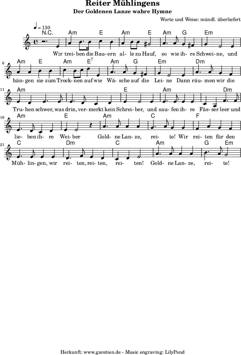 
\version "2.10.25"
 
\header{
title="Reiter Mühlingens"
 subtitle="Der Goldenen Lanze wahre Hymne"
 composer="Worte und Weise: mündl. überliefert"
 tagline="Herkunft: www.garetien.de - Music engraving: LilyPond"

}

\score {
 <<

 
  \context ChordNames {
   \set chordChanges=##t
   \chordmode {
     r1 a2:m e2 a2:m e2 a2:m g2 e1:m 
     a2:m e2 a2:m e2:7 a2:m g2 e1:m d1:m a1:m a1:m e1
     a2:m a2:m a2:m d2:m a1:m e1 a1:m c1 f1 c1 d2:m d2:m c2 c2 a2:m a2:m g2 e2:m
   }
  }
 
  \relative c' {
  \time 4/4
  \tempo 4=130
   \key c \major
   \clef "treble"
   \set Staff.midiInstrument="Contrabass"
  r2. e4 a b8. b16 c4 b a b8 b gis2 a4. a8 g4 fis g e2 e4
  a a b b c b8 c d4 e, a4. a8 g4 fis g e2 e4 a4. a8 g4 f
  e d e4. e8 e4. d8 c4 d e4 e2 e4 e4. e8 e4 e c a4 f'4. f8 
  e4. d8 c4 d e e2 r4 a4. a8 a4 a g4. a8 g4 g f a g f e4. e8 e4 e
  d4. f8 e4 d c d e2 a4. a8 a4 a b4. a8 g2

  }

  \addlyrics {
  Wir trei- ben die Bau- ern al- le zu Hauf, so wie ih- re Schwei- ne,
  und hän- gen sie zum Trock- nen _ auf wie Wä- sche auf die Lei- ne
  Dann räu- men wir die Tru- hen schwer, was drin, ver- merkt kein Schrei- ber,
  und sau- fen ih- re Fäs- ser leer und lie- ben ih- re Wei- ber
  Gold- ne Lan- ze, rei- _ te! Wir  rei- ten für den Müh- lin- gen,
  wir rei- ten, rei- ten, rei- _ ten! Gold- ne Lan- ze, rei- _ te!


  }


 >>
\layout { }
\midi { }
}
