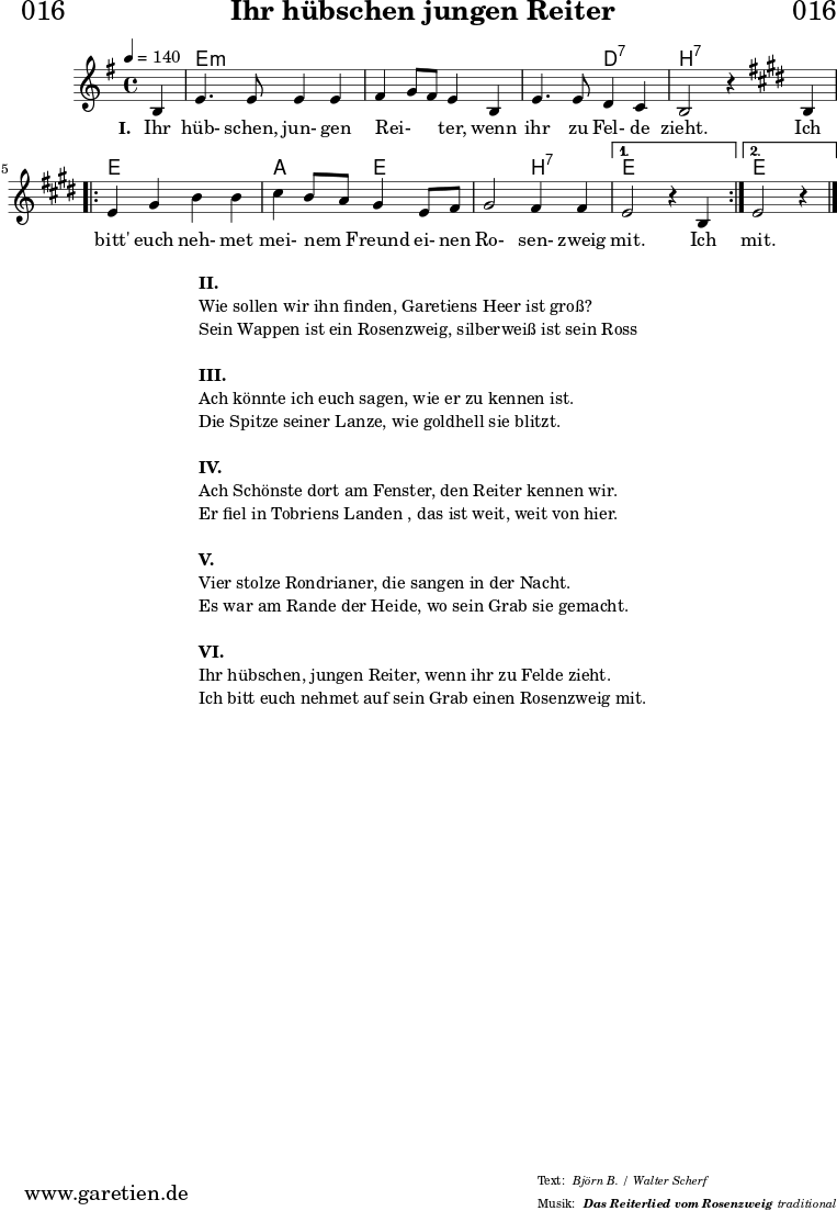 \header{
dedication = "🏰016"
title="Ihr hübschen jungen Reiter"
subsubtitle ="Das Reiterlied vom Rosenzweig"
meter = "Björn B. / Walter Scherf"
arranger = "traditional"
}
myMusic = {
<<
\chords {
\germanChords
\set chordChanges=##t
\set Staff.midiInstrument="acoustic guitar (nylon)"
s4 | e2:m e2:m | e2:m e2:m | e2:m d2:7 | b2:7 s2 |
\repeat volta 2 {
e2 e2 | a2 e2 | e2 b2:7 |
}
\alternative {
{
e2 s2
}
{
e2 s4
}
}
}
\relative c' {
\set Staff.midiInstrument="violin"
\clef "treble"
\key e \minor
\time 4/4
\partial 4
\tempo 4=140
b4 | e4. e8 e4 e4 | fis4 g8 fis8 e4 b4 | e4. e8 d4 c4 | b2 r4
\key e \major
b4 |
\repeat volta 2 {
e4 gis4 b4 b4 | cis4 b8 a8 gis4 e8 fis8 | gis2 fis4 fis4 |
}
\alternative {
{
e2 r4 b4
}
{
e2 r4
}
}
\fine
}
\addlyrics {
\set stanza = "I. "
Ihr hüb- schen, jun- gen Rei- _ _ ter, wenn ihr zu Fel- de zieht.
Ich bitt' euch neh- met mei- nem _ Freund ei- nen Ro- sen- zweig mit.
Ich mit.
}
>>
}
\score {
\myMusic
\layout { }
}
\markup {
\fill-line {
\hspace #1
\column {
\line { \bold {II.} }
\line { Wie sollen wir ihn finden, Garetiens Heer ist groß? }
\line { Sein Wappen ist ein Rosenzweig, silberweiß ist sein Ross }
\vspace #1
\line { \bold {III.} }
\line { Ach könnte ich euch sagen, wie er zu kennen ist. }
\line { Die Spitze seiner Lanze, wie goldhell sie blitzt. }
\vspace #1
\line { \bold {IV.} }
\line { Ach Schönste dort am Fenster, den Reiter kennen wir. }
\line { Er fiel in Tobriens Landen , das ist weit, weit von hier. }
\vspace #1
\line { \bold {V.} }
\line { Vier stolze Rondrianer, die sangen in der Nacht. }
\line { Es war am Rande der Heide, wo sein Grab sie gemacht. }
\vspace #1
\line { \bold {VI.} }
\line { Ihr hübschen, jungen Reiter, wenn ihr zu Felde zieht. }
\line { Ich bitt euch nehmet auf sein Grab einen Rosenzweig mit. }
}
\hspace #1
}
}
\score {
\unfoldRepeats {
\myMusic
}
\midi { }
}