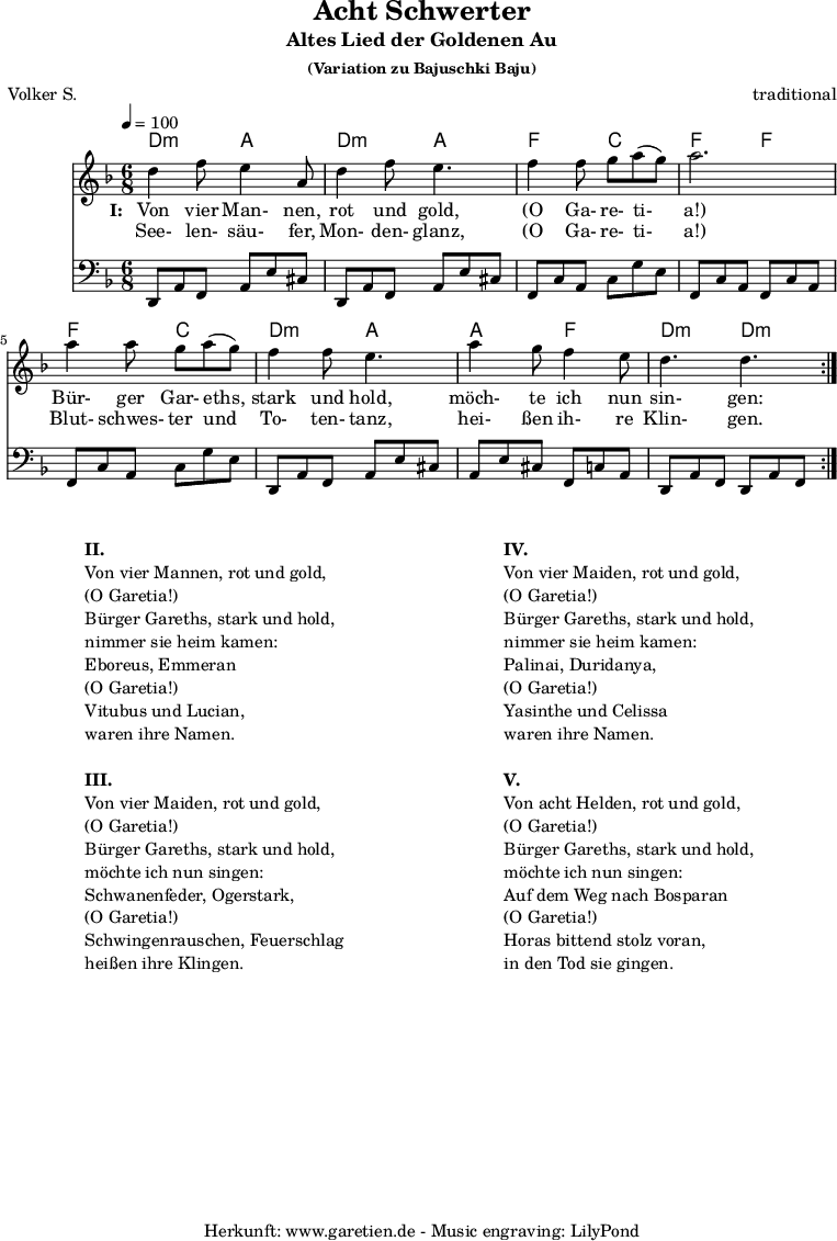 
\version "2.18.2"
 
\paper {
  print-page-number=##f
}

\header{
  title="Acht Schwerter"
  subtitle="Altes Lied der Goldenen Au"
  subsubtitle = "(Variation zu Bajuschki Baju)"
  meter="Volker S."
  arranger="traditional"
  tagline="Herkunft: www.garetien.de - Music engraving: LilyPond"
}
 
myMusic = {
  <<
    
    \transpose a d' {
      \chords {
        \time 6/8
        \tempo 4=100
        a4.:m e4. a4.:m e4.
        c4. g4. c4. c4.
        c4. g4. a4.:m e4.
        e4. c4. a4.:m a4.:m
      }
    }
    
    \transpose a d' {
      \relative {
        \key c \major
        \set Staff.midiInstrument="Clarinet"
        \repeat volta 2 {
          a'4 c8 b4 e,8 a4 c8 b4.
          c4 c8 d8 e8( d8) e2.
          e4 e8 d8 e8( d8) c4 c8 b4.
          e4 d8 c4 b8 a4. a4.
        }
      }
    }
    
    \addlyrics {
      \set stanza = "I: "
      Von vier Man- nen, rot und gold,
      "(O" Ga- re- ti- "a!)"
      Bür- ger Gar- eths, stark und hold,
      möch- te ich nun sin- gen:
    }
    \addlyrics {
      See- len- säu- fer, Mon- den- glanz, 
      "(O" Ga- re- ti- "a!)"
      Blut- schwes- ter und To- ten- tanz,
      hei- ßen ih- re Klin- gen.
    }

    \transpose a d {
      \relative a, {
        \key c \major
        \clef bass
        \set Staff.midiInstrument="acoustic guitar (steel)"
        \repeat volta 2 {
          a8 e'8 c8    e8 b'8 gis8  a,8 e'8 c8  e8 b'8 gis8
          c,8 g'8 e8   g8 d'8 b8    c,8 g'8 e8  c8 g'8 e8
          c8 g'8 e8    g8 d'8 b8    a,8 e'8 c8  e8 b'8 gis8
          e8 b'8 gis8  c,8 g'8 e8   a,8 e'8 c8  a8 e'8 c8
        }
      } 
    }
  
  >>
}

\score {
  \myMusic
  \layout { }
}

\markup {
  \fill-line {
    \hspace #1
    \column {

      \line {\bold {II.} }
      \line {Von vier Mannen, rot und gold,}
      \line {(O Garetia!)}
      \line {Bürger Gareths, stark und hold,}
      \line {nimmer sie heim kamen:}
      \line {Eboreus, Emmeran}
      \line {(O Garetia!)}
      \line {Vitubus und Lucian,}
      \line {waren ihre Namen.}

      \vspace #1
      
      \line {\bold {III.} }
      \line {Von vier Maiden, rot und gold,}
      \line {(O Garetia!)}
      \line {Bürger Gareths, stark und hold,}
      \line {möchte ich nun singen:}
      \line {Schwanenfeder, Ogerstark,}
      \line {(O Garetia!)}
      \line {Schwingenrauschen, Feuerschlag}
      \line {heißen ihre Klingen.}

    } 
    \hspace #2
    \column {

      \line {\bold {IV.} }
      \line {Von vier Maiden, rot und gold,}
      \line {(O Garetia!)}
      \line {Bürger Gareths, stark und hold,}
      \line {nimmer sie heim kamen:}
      \line {Palinai, Duridanya,}
      \line {(O Garetia!)}
      \line {Yasinthe und Celissa}
      \line {waren ihre Namen.}

      \vspace #1
      
      \line {\bold {V.} }
      \line {Von acht Helden, rot und gold,}
      \line {(O Garetia!)}
      \line {Bürger Gareths, stark und hold,}
      \line {möchte ich nun singen:}
      \line {Auf dem Weg nach Bosparan}
      \line {(O Garetia!)}
      \line {Horas bittend stolz voran,}
      \line {in den Tod sie gingen.}

    }
    \hspace #1
  }
}

\score {
  \unfoldRepeats {
    \myMusic
  }
  \midi { }
}
