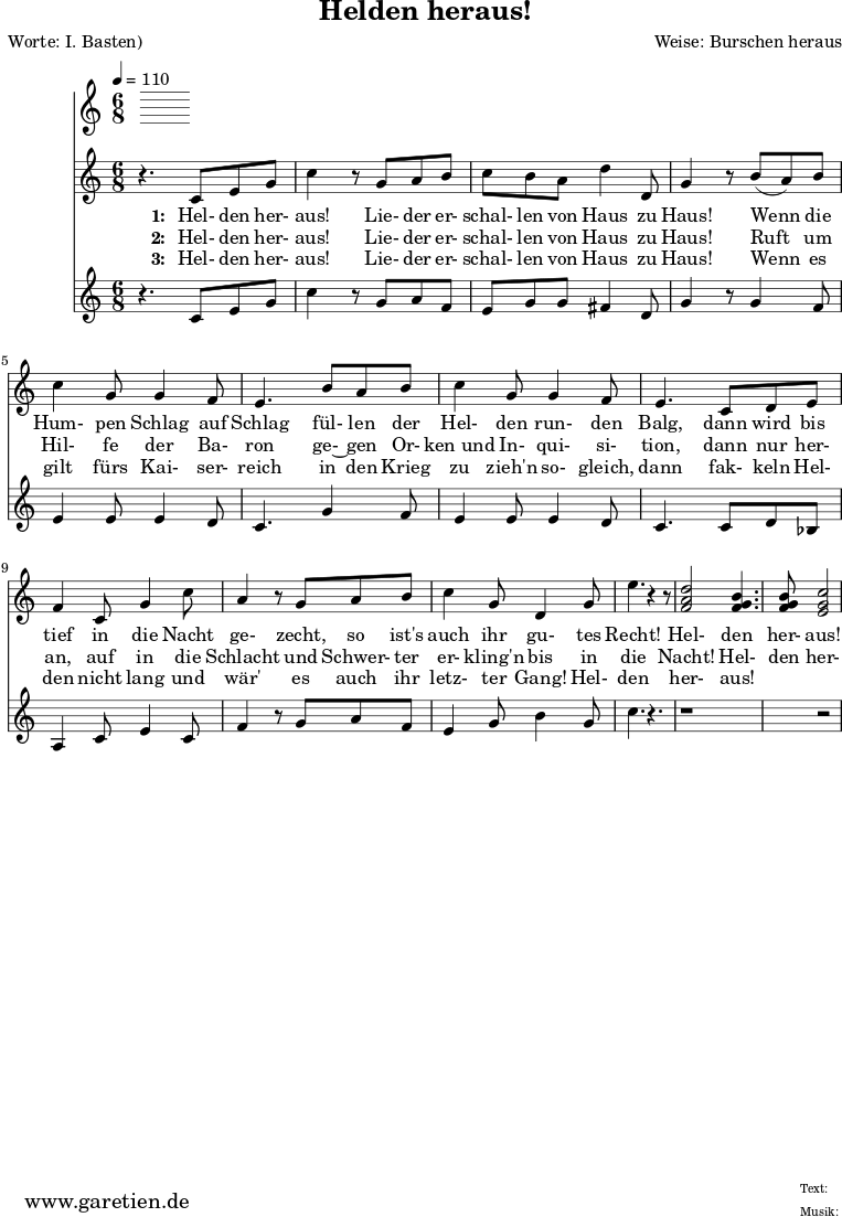 
 \version "2.10.25"

\header{
 title="Helden heraus!"
 poet="Worte: I. Basten)"
 composer="Weise: Burschen heraus"
 tagline="Herkunft: www.garetien.de - Music engraving: LilyPond"
}

\score {
 <<
  \time 6/8
  \tempo 4=110


  
  \relative c' {


<<



  { \key c \major
  \set Staff.midiInstrument="trumpet"
  r4. c8 e8 g c4 r8 g8 a b c b a8 d4 d,8 g4 r8
  b8 ( a) b c4 g8 g4 f8 e4.
  b'8  a b c4 g8 g4 f8 e4.
  c8 d e f4 c8 g'4 c8 a4 r8 g8 a8 b8 c4 g8 d4 g8 e'4. r4 r8 
  <f, a d>2 <f g b>4. <f g b>8 <e g c>2

}

  \addlyrics {
    \set stanza = "1: "
  Hel- den her- aus!
  Lie- der er- schal- len von Haus zu Haus!
  Wenn die Hum- pen Schlag auf Schlag
  fül- len der Hel- den run- den Balg,
  dann wird bis tief in die Nacht ge- zecht,
  so ist's auch ihr gu- tes Recht!
  Hel- den her- aus!

   }


  \addlyrics {
    \set stanza = "2: "

  Hel- den her- aus!
  Lie- der er- schal- len von Haus zu Haus!
  Ruft um Hil- fe der Ba- ron
  ge-~ gen Or- ken_und In- qui- si- tion,
  dann nur her- an, auf in die Schlacht
  und Schwer- ter er- kling'n bis in die Nacht!
  Hel- den her- aus!

   }


  \addlyrics {
    \set stanza = "3: "

  Hel- den her- aus!
  Lie- der er- schal- len von Haus zu Haus!
  Wenn es gilt fürs Kai- ser- reich
  in den Krieg zu zieh'n so- gleich,
  dann fak- keln Hel- den nicht lang
  und wär' es auch ihr letz- ter Gang!
  Hel- den her- aus!

   }

{ \key c \major 
     \set Staff.midiInstrument="trombone"
  r4. c8 e8 g8 c4 r8 g8 a f e g g fis4 d8 g4 r8
  g4 f8 e4 e8 e4 d8 c4.
  g'4 f8 e4 e8 e4 d8 c4.
  c8 d bes a4 c8 e4 c8 f4 r8 g8 a8 f8 e4 g8 b4 g8 c4. r4.
  r1 r2


   }

>>
   
  }

 
 >>
\layout { }
\midi { }
}
