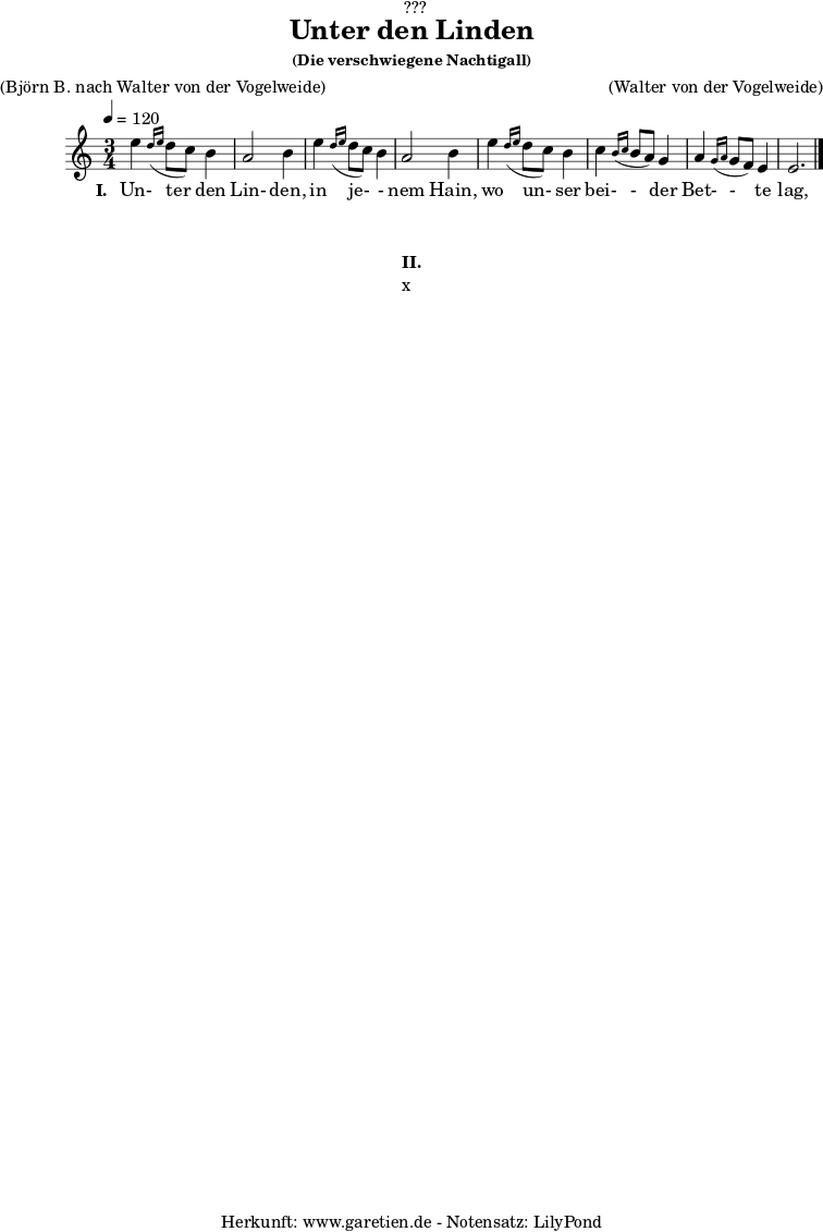 
%https://s9.imslp.org/files/imglnks/usimg/d/d5/IMSLP625364-PMLP59911-grieg_die_verschwiegene_nachtigall_op48_no4_original_high_key_c_major_peters_9457.pdf
\version "2.24.4"
 
\paper {
  print-page-number = ##f
}

\header{
  dedication = "🏰???"
  title = "Unter den Linden"
  subtitle = ""
  subsubtitle = "(Die verschwiegene Nachtigall)"
  poet = ""
  meter = "(Björn B. nach Walter von der Vogelweide)"
  composer = ""
  arranger = "(Walter von der Vogelweide)"
  tagline = "🏰 Herkunft: www.garetien.de - Notensatz: LilyPond 🏰"
}

myMusic = {
  <<

    \chords {
      \germanChords
      \set chordChanges=##t
      \set Staff.midiInstrument="acoustic guitar (nylon)"
    }
    
    \relative c'' {
      \time 3/4
      \key c \major
      \tempo 4=120
      \set Staff.midiInstrument="clarinet"
      e4 \grace d16( \grace e16 d8 c8) b4 | a2 b4 |
      e4 \grace d16( \grace e16 d8 c8) b4 | a2 b4 |
      e4 \grace d16( \grace e16 d8 c8) b4 | c4 \grace b16( \grace c16 b8 a8) g4 | a4 \grace g16( \grace a16 g8 f8) e4 | e2. |
      \fine
    }   
    \addlyrics {
      \set stanza = "I. "
      Un- ter den Lin- den,
      in je- - nem Hain,
      wo un- ser bei- - der Bet- - te lag,
    }

  >>
}

\score {
  \transpose c c {
    \myMusic
  }
  \layout { }
}

\markup {
  \fill-line {
    \hspace #1
    \column {
      \vspace #1
      \line { \bold { II.} }
      \line { x }
      \vspace #1
    }
    \hspace #1
  }
}

\score {
  \unfoldRepeats
  \transpose c c {
    \myMusic
   }
  \midi { }
}
