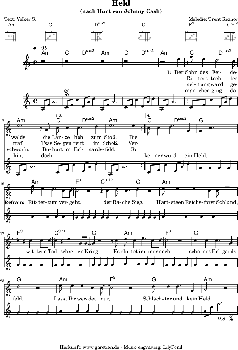 
 \paper {
  print-page-number=##f
 }

 \header{
  title="Held"
  subtitle="(nach Hurt von Johnny Cash)"
  poet="Text: Volker S."
  composer="Melodie: Trent Reznor"
  tagline="Herkunft: www.garetien.de - Music engraving: LilyPond"
 }
 
 myMusic= {
  <<

   \context ChordNames {
    \set chordChanges=##t
    \chordmode {
     \set Staff.midiInstrument="acoustic guitar (nylon)"
     \germanChords
     a1:m c2 d2:sus2 
     a1:m c2 d2:sus2 
     a1:m 
     \repeat volta 4 {
      c2 d2:sus2 a1:m
     } 
     \alternative {
      { c2 d2:sus2 a1:m } 
      { c2 d2:sus2 g1 } 
     }

     a1:m
     f1:9
     c1:12
     g1

     a1:m
     f1:9
     c1:12
     g1

     a1:m
     f1:9
     g1
     g1

     a1:m
     f1:9
     g1
     a1:m
    }
   } 

   \relative {
    \key a \minor
    \time 4/4
    \tempo 4=95
    \set Staff.midiInstrument="Fiddle"
     r1 r1
     r1 r1 r2.
     e''4 
     \repeat volta 4 {
      g8 e4 d2 c8 e2. r8 a,8 
     }
     \alternative {
      { c8 c4 c4. d4 e2. e4 }
      { c8 c4 d4. g,4 g4 r2. }
     }
     
     g'8 e4 d4. c8 c8~ c2 r2
     r4 c4 d8 c4. d2 r2
     
     e8 e4 e4 c4 c8~ c4
     r4 c4 c8 c8~ c4
     r4 d4 g,8 g8~ g4
     
     r2 r8 c8 d8 c4 e4. c8 c8~ c2
     r2 c4 c4 c4. g8 d'2
     
     r2 e8 e4 e4 c4 c8~ c2
     r2 d8 d4 d4. g,4 a2 r2
   }
   \addlyrics {
    \set stanza = "I: "
    Der Sohn des Fei- de- walds
    die Lan- ze hob zum Stoß. Die
   }
   \addlyrics {
    \skip 1 Rit- ters- toch- ter traf,
    Tsas Se- gen reift im Schoß. Ver-
   }
   \addlyrics {
    \skip 1 gel- tung ward ge- schwor'n,
    Bu- hurt im Erl- gards- feld. So
   }
   \addlyrics {
    \skip 1 man- cher ging da- hin,
    doch \skip 1 \skip 1 \skip 1 \skip 1 \skip 1 \skip 1 kei- ner wurd' ein Held.

    \set stanza = "Refrain: "
    Rit- ter- tum ver- geht,
    der Ra- che Sieg,
    Hart- steen Reichs- forst Schlund,
    wit- tern Tod, schrei- en Krieg.
    Es blu- tet im- mer noch, schö- nes Erl- gards- feld.
    Lasst Ihr wer- det nur, Schläch- ter und kein Held.
   }
   \relative {
    \key a \minor
    \time 4/4
    \tempo 4=100
    \set Staff.midiInstrument="acoustic guitar (nylon)"
     a8 e'8 a2.   c,8 \segno e8 c'4   d,8 a'8 d4
     a,8 e'8 a2.   c,8 e8 c'4   d,8 a'8 d4
     a,8 e'8 a2.   
     \repeat volta 4 {
      c,8 e8 c'4   d,8 a'8 d4   a,8 e'8 a2.
     }
    \alternative {
      { c,8 e8 c'4   d,8 a'8 d4   a,8 e'8 a2. }
      { c,8 e8 c'4   d,8 a'8 d4   g,4 g4 g4 g4 }
     }

     a4 a4 a4 a4
     g4 g4 g4 g4
     g4 g4 g4 g4
     g4 g4 g4 g4

     a4 a4 a4 a4
     g4 g4 g4 g4
     g4 g4 g4 g4
     g4 g4 g4 g4

     a4 a4 a4 a4
     g4 g4 g4 g4
     g4 g4 g4 g4
     g4 g4 g4 g4

     a4 a4 a4 a4
     g4 g4 g4 g4
     g4 g4 g4 g4
     a8 e'8 a2.-\markup {
      \italic "D.S. "
      \tiny \raise #1
      \musicglyph #"scripts.segno"
     }  
   }

  >>
 }

 \markup { \fill-line {
  \column {
  Am \override    #'(fret-diagram-details . (
                    (finger-code . in-dot)
                    (dot-color . white ) 
                    (dot-radius . 0.35)
                    (dot-position . 0.5)
                    (fret-count . 3))) {
                     \fret-diagram-terse #"x;o;2-2;2-3;1-1;o;"
                    }
  }
  \column {
  C \override     #'(fret-diagram-details . (
                    (finger-code . in-dot)
                    (dot-color . white ) 
                    (dot-radius . 0.35)
                    (dot-position . 0.5)
                    (fret-count . 3))) {
                     \fret-diagram-terse #"x;3-3;2-2;o;1-1;o;"
                    }
  }
  \column {
  \concat {D\super{sus2}} \override #'(fret-diagram-details . (
                    (finger-code . in-dot)
                    (dot-color . white ) 
                    (dot-radius . 0.35)
                    (dot-position . 0.5)
                    (fret-count . 3))) {
                     \fret-diagram-terse #"x;x;o;2-2;1-1 3-3;o;"
                    }
  }
  \column {
  G \override     #'(fret-diagram-details . (
                    (finger-code . in-dot)
                    (dot-color . white ) 
                    (dot-radius . 0.35)
                    (dot-position . 0.5)
                    (fret-count . 3))) {
                     \fret-diagram-terse #"3-3;2-2;o;o;o;3-4;"
                    }
  }
  \column {
  \concat {F\super{9}} \override    #'(fret-diagram-details . (
                    (finger-code . in-dot)
                    (dot-color . white ) 
                    (dot-radius . 0.35)
                    (dot-position . 0.5)
                    (fret-count . 3))) {
                     \fret-diagram-terse #"x;x;3-3;2-2;1-1;3-4;"
                    }
  }
  \column {
  \concat {C\super{9_12}} \override #'(fret-diagram-details . (
                    (finger-code . in-dot)
                    (dot-color . white ) 
                    (dot-radius . 0.35)
                    (dot-position . 0.5)
                    (fret-count . 3))) {
                     \fret-diagram-terse #"x;3-3;2-2;o;1-1;3-4;"
                    }
  }
 } }

 \score {
  \myMusic
  \layout { }
 }
 \score {
  \unfoldRepeats
  \myMusic
  \midi { }
 }

