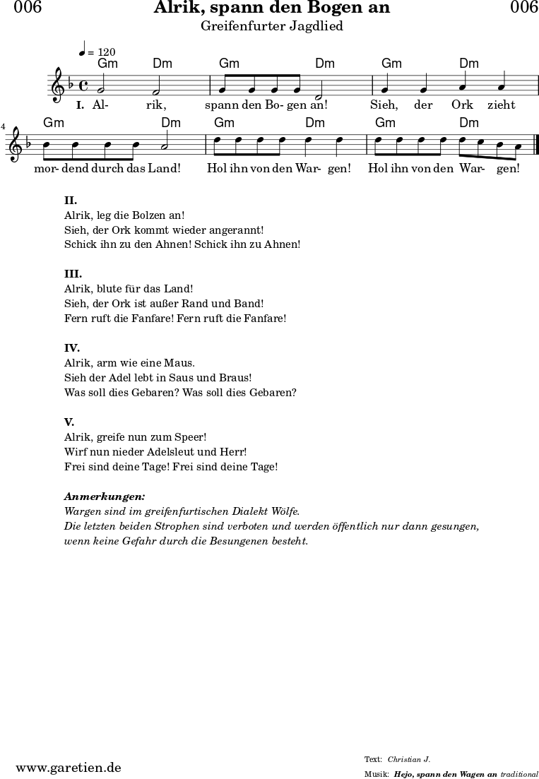 \header{
dedication = "🏰006"
title = "Alrik, spann den Bogen an"
subtitle = "Greifenfurter Jagdlied"
subsubtitle = "Hejo, spann den Wagen an"
meter = "Christian J."
arranger = "traditional"
}
myMusic = {
<<
\chords {
\germanChords
\set chordChanges=##t
g2:m d2:m
g2:m d2:m
g2:m d2:m
g2:m d2:m
g2:m d2:m
g2:m d2:m
}
\relative c'' {
\time 4/4
\tempo 4=120
\key d \minor
\set Staff.midiInstrument="violin"
g2 f2 | g8 g8 g8 g8 d2 |
g4 g4 a4 a4 | bes8 bes8 bes8 bes8 a2 |
d8 d8 d8 d8 d4 d4 | d8 d8 d8 d8 d8 c8 bes8 a8 \bar "|."
}
\addlyrics {
\set stanza ="I. "
Al- rik, spann den Bo- gen an!
Sieh, der Ork zieht mor- dend durch das Land!
Hol ihn von den War- gen! Hol ihn von den War- _ gen! _
}
>>
}
\score {
\myMusic
\layout { }
}
\markup {
\fill-line {
\hspace #1
\column {
\line { \bold {II.} }
\line { Alrik, leg die Bolzen an! }
\line { Sieh, der Ork kommt wieder angerannt! }
\line { Schick ihn zu den Ahnen! Schick ihn zu Ahnen! }
\vspace #1
\line { \bold {III.} }
\line { Alrik, blute für das Land! }
\line { Sieh, der Ork ist außer Rand und Band! }
\line { Fern ruft die Fanfare! Fern ruft die Fanfare! }
\vspace #1
\line { \bold {IV.} }
\line { Alrik, arm wie eine Maus. }
\line { Sieh der Adel lebt in Saus und Braus! }
\line { Was soll dies Gebaren? Was soll dies Gebaren? }
\vspace #1
\line { \bold {V.} }
\line { Alrik, greife nun zum Speer! }
\line { Wirf nun nieder Adelsleut und Herr! }
\line { Frei sind deine Tage! Frei sind deine Tage! }
\vspace #1
\line { \italic { \bold {Anmerkungen:} } }
\line { \italic {Wargen sind im greifenfurtischen Dialekt Wölfe.} }
\line { \italic {Die letzten beiden Strophen sind verboten und werden öffentlich nur dann gesungen,} }
\line { \italic {wenn keine Gefahr durch die Besungenen besteht.} }
}
\hspace #1
}
}
\score {
\unfoldRepeats {
\myMusic
}
\midi { }
}