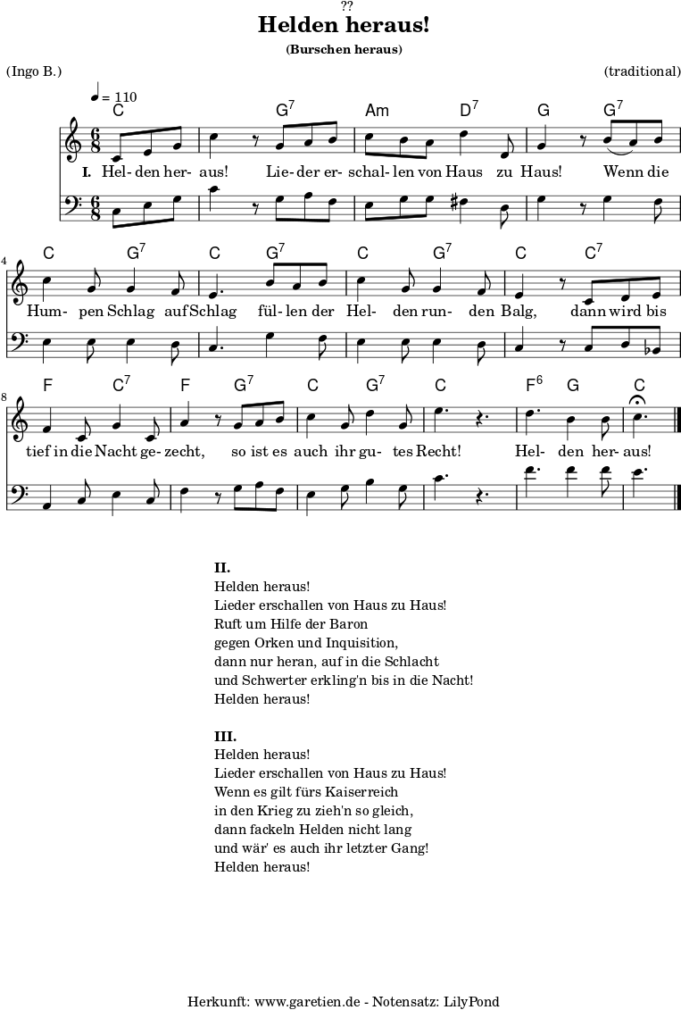 \version "2.18.2"
\paper {
print-page-number = ##f
}
\header{
dedication = "🏰??"
title = "Helden heraus!"
subsubtitle = "(Burschen heraus)"
meter = "(Ingo B.)"
arranger = "(traditional)"
tagline = "🏰 Herkunft: www.garetien.de - Notensatz: LilyPond 🏰"
}
myMusic = {
<<
\chords {
\germanChords
\set chordChanges=##t
\set Staff.midiInstrument="acoustic guitar (nylon)"
c4. | c4.
g4.:7 | a4.:m d4.:7 | g4.
g4.:7 | c4. g4.:7 | c4.
g4.:7 | c4. g4.:7 | c4.
c4.:7 | f4. c4.:7 | f4. g4.:7 |
c4. g4.:7 | c4. s4. | f4.:6 g4. | c4.
}
\relative c' {
\key c \major
\time 6/8
\partial 4.
\tempo 4=110
\set Staff.midiInstrument="trumpet"
c8 e8 g8 | c4 r8
g8 a8 b8 | c8 b8 a8 d4 d,8 g4 r8
b8( a8) b8 | c4 g8 g4 f8 | e4.
b'8 a8 b8 | c4 g8 g4 f8 | e4 r8
c8 d8 e8 | f4 c8 g'4 c,8 | a'4 r8
g8 a8 b8 | c4 g8 d'4 g,8 | e'4. r4. |
d4. b4 b8 | c4.^\fermata \bar "|."
}
\addlyrics {
\set stanza = "I. "
Hel- den her- aus!
Lie- der er- schal- len von Haus zu Haus!
Wenn die Hum- pen Schlag auf Schlag
fül- len der Hel- den run- den Balg,
dann wird bis tief_in die Nacht ge- zecht,
so ist es auch ihr gu- tes Recht!
Hel- den her- aus!
}
\relative c {
\key c \major
\clef bass
\set Staff.midiInstrument="trombone"
c8 e8 g8 | c4 r8
g8 a8 f8 | e8 g8 g8 fis4 d8 | g4 r8
g4 f8 | e4 e8 e4 d8 | c4.
g'4 f8 | e4 e8 e4 d8 | c4 r8
c8 d8 bes8 | a4 c8 e4 c8 | f4 r8
g8 a8 f8 | e4 g8 b4 g8 c4. r4. |
f4. f4 f8 | e4.
}
>>
}
\score {
\myMusic
\layout { }
}
\markup {
\fill-line {
\hspace #1
\column {
\line { \bold { II. } }
\line { Helden heraus! }
\line { Lieder erschallen von Haus zu Haus! }
\line { Ruft um Hilfe der Baron }
\line { gegen Orken und Inquisition, }
\line { dann nur heran, auf in die Schlacht }
\line { und Schwerter erkling'n bis in die Nacht! }
\line { Helden heraus! }
\vspace #1
\line { \bold { III. } }
\line { Helden heraus! }
\line { Lieder erschallen von Haus zu Haus! }
\line { Wenn es gilt fürs Kaiserreich }
\line { in den Krieg zu zieh'n so gleich, }
\line { dann fackeln Helden nicht lang }
\line { und wär' es auch ihr letzter Gang! }
\line { Helden heraus! }
}
\hspace #1
}
}
\score {
\unfoldRepeats {
\myMusic
}
\midi { }
}