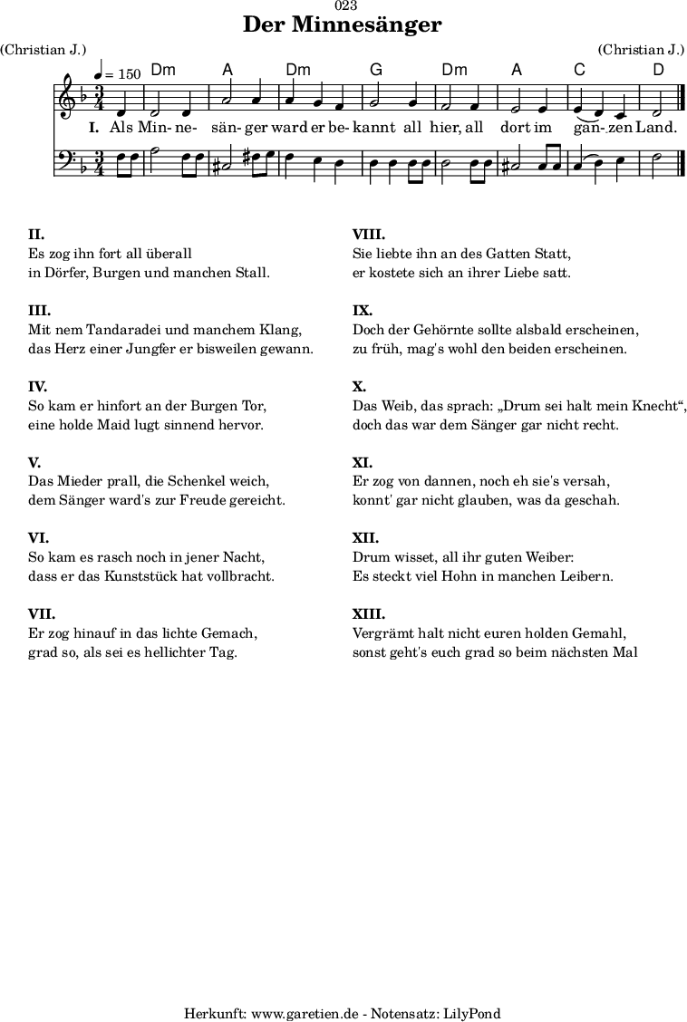 
\version "2.18.2"
 
\paper {
  print-page-number = ##f
}

\header{
  dedication = "🏰023"
  title = "Der Minnesänger"
  meter = "(Christian J.)"
  arranger = "(Christian J.)"
  tagline = "🏰 Herkunft: www.garetien.de - Notensatz: LilyPond 🏰"
}

myMusic = {
  <<

    \chords {
      \germanChords
      \set chordChanges=##t
      \set Staff.midiInstrument="acoustic guitar (nylon)"
      s4 | d2.:m | a2. | d2.:m | g2. | d2.:m | a2. | c2. | d2
    }

    \relative c' {
      \time 3/4
      \partial 4
      \tempo 4=150
      \key d \minor
      \set Staff.midiInstrument="trumpet"
      d4 | d2 d4 | a'2 a4 | a4 g4 f4 | g2
      g4 | f2 f4 | e2 e4 | e4 (d4 )c4 | d2 \bar "|."
    }
  
    \addlyrics {
      \set stanza = "I. "
      Als Min- ne- sän- ger ward er be- kannt
      all hier, all dort im gan- __ zen Land.
    }

    \relative c {
      \key d \minor
      \clef bass
      \set Staff.midiInstrument="trombone"
      f8 f8 | a2 f8 f8 | cis2 fis8 g8 | f4 e4 d4 | d4 d4
      d8 d8 | d2 d8 d8 | cis2 cis8 cis8 | c4( d4) e4 | f2 
    }

  >>
}


\score {
  \myMusic
  \layout { }
}

\markup {
  \fill-line {
    \hspace #1
    \column {
      \line { \bold { II. } }
      \line { Es zog ihn fort all überall }
      \line { in Dörfer, Burgen und manchen Stall. }
      \vspace #1
      \line { \bold { III. } }
      \line { Mit nem Tandaradei und manchem Klang, }
      \line { das Herz einer Jungfer er bisweilen gewann. }
      \vspace #1
      \line { \bold { IV. } }
      \line { So kam er hinfort an der Burgen Tor, } 
      \line { eine holde Maid lugt sinnend hervor. }
      \vspace #1
      \line { \bold { V. } }
      \line { Das Mieder prall, die Schenkel weich, }
      \line { dem Sänger ward's zur Freude gereicht. }
      \vspace #1
      \line { \bold { VI. } }
      \line { So kam es rasch noch in jener Nacht, }
      \line { dass er das Kunststück hat vollbracht. }
      \vspace #1
      \line { \bold { VII. } }
      \line { Er zog hinauf in das lichte Gemach, }
      \line { grad so, als sei es hellichter Tag. }
    }
    \hspace #2
    \column {
      \line { \bold { VIII. } }
      \line { Sie liebte ihn an des Gatten Statt, }
      \line { er kostete sich an ihrer Liebe satt. }
      \vspace #1
      \line { \bold { IX. } }
      \line { Doch der Gehörnte sollte alsbald erscheinen, }
      \line { zu früh, mag's wohl den beiden erscheinen. }
      \vspace #1
      \line { \bold { X. } }
      \line { Das Weib, das sprach: „Drum sei halt mein Knecht“, }
      \line { doch das war dem Sänger gar nicht recht. }
      \vspace #1
      \line { \bold { XI. } }
      \line { Er zog von dannen, noch eh sie's versah, }
      \line { konnt' gar nicht glauben, was da geschah. }
      \vspace #1
      \line { \bold { XII. } }
      \line { Drum wisset, all ihr guten Weiber: }
      \line { Es steckt viel Hohn in manchen Leibern. }
      \vspace #1
      \line { \bold { XIII. } }
      \line { Vergrämt halt nicht euren holden Gemahl, }
      \line { sonst geht's euch grad so beim nächsten Mal }
    }
    \hspace #1
  }
}

\score {
  \unfoldRepeats {
    \myMusic
  }
  \midi { }
}
