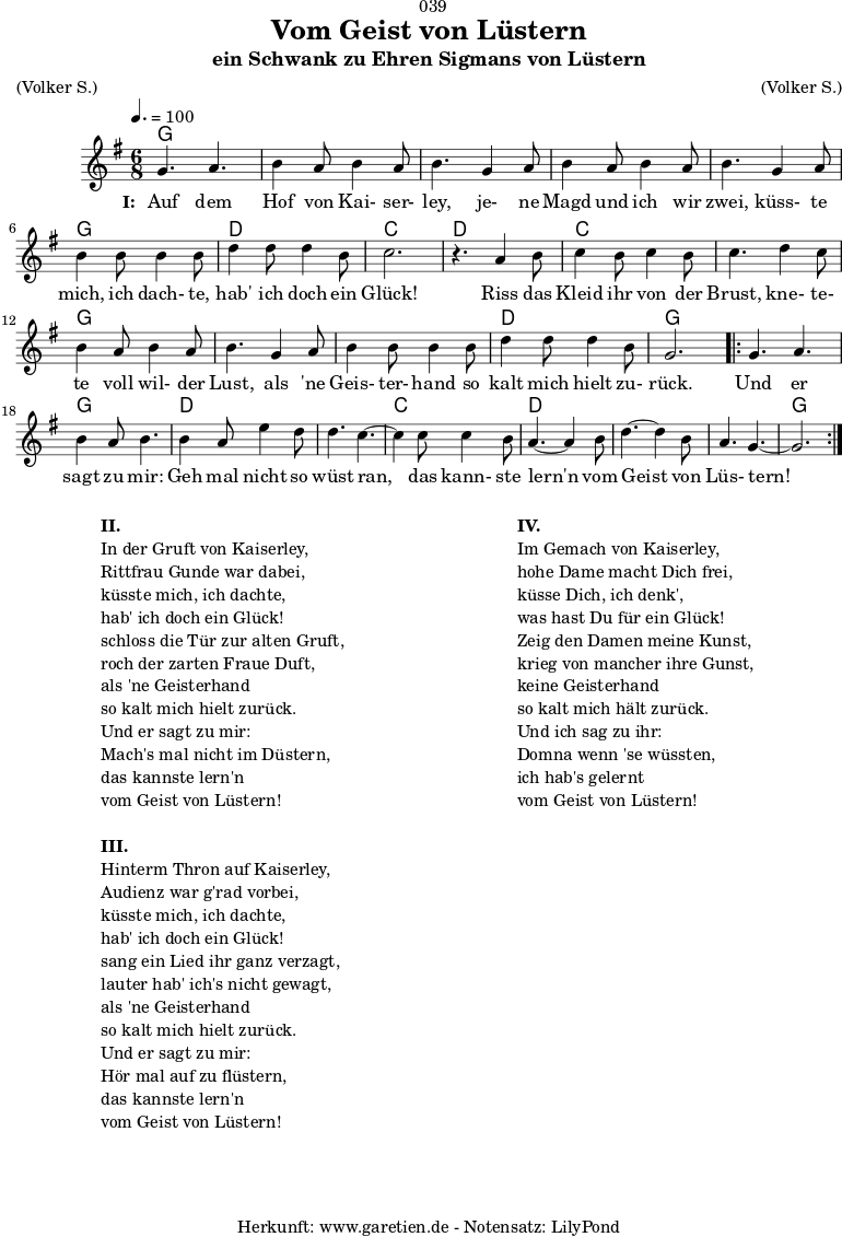 
\version "2.18.2"
 
\paper {
  print-page-number = ##f
}

\header{
  dedication = "🏰039"
  title = "Vom Geist von Lüstern"
  subtitle = "ein Schwank zu Ehren Sigmans von Lüstern"
  meter = "(Volker S.)"
  arranger = "(Volker S.)"
  tagline = "🏰 Herkunft: www.garetien.de - Notensatz: LilyPond 🏰"
}
 
myMusic = {
  <<

    \chords {
      \germanChords
      \set chordChanges=##t
      \set Staff.midiInstrument="acoustic guitar (nylon)"
      g2. | g2. | g2. | g2. | g2. | g2. | d2. | c2. |
      d2. | c2. | c2. | g2. | g2. | g2. | d2. | g2. |
      \repeat volta 2 {
        g2. | g2. | d2. | d2. | c2. | d2. | d2. | d2.| g2. |
      }
    } 

    \relative c'' {
      \key g \major
      \time 6/8
      \tempo 4.=100
      \set Staff.midiInstrument="flute"
    
      g4. a4.| b4 a8 b4 a8 | b4.
      g4 a8 | b4 a8 b4 a8 | b4.
      g4 a8 | b4 b8 b4 b8 | d4 d8 d4 b8 | c2. | r4.
    
      a4 b8 | c4 b8 c4 b8 | c4.
      d4 c8 | b4 a8 b4 a8 | b4.
      g4 a8 | b4 b8 b4 b8 | d4 d8 d4 b8 | g2. |
    
      \repeat volta 2 {
        g4. a4. | b4 a8 b4. |
        b4 a8 e'4 d8 | d4. c4.~ | c4
        c8 c4  b8 | a4.~ a4
        b8 | d4.~ d4 b8 | a4. g4.~ | g2. |
      }
    }
    \addlyrics {
      \set stanza = "I: "
      Auf dem Hof von Kai- ser- ley,
      je- ne Magd und ich wir zwei,
      küss- te mich, ich dach- te, hab' ich doch ein Glück!
     
      Riss das Kleid ihr von der Brust,
      kne- te- te voll wil- der Lust,
      als 'ne Geis- ter- hand so kalt mich hielt zu- rück.
      
      Und er sagt zu mir:
      Geh mal nicht so wüst ran,
      das kann- ste lern'n vom Geist von Lüs- tern!
   }
 
  >>
}

\score {
  \myMusic
  \layout { }
}

\markup {
  \fill-line {
    \hspace #1
    \column {
      \line { \bold {II.} }
      \line { In der Gruft von Kaiserley, }
      \line { Rittfrau Gunde war dabei, }
      \line { küsste mich, ich dachte, }
      \line { hab' ich doch ein Glück! }
      \line { schloss die Tür zur alten Gruft, }
      \line { roch der zarten Fraue Duft, }
      \line { als 'ne Geisterhand }
      \line { so kalt mich hielt zurück. }
      \line { Und er sagt zu mir: }
      \line { Mach's mal nicht im Düstern, }
      \line { das kannste lern'n }
      \line { vom Geist von Lüstern! }
      \vspace #1
      \line { \bold {III.} }
      \line { Hinterm Thron auf Kaiserley, }
      \line { Audienz war g'rad vorbei, }
      \line { küsste mich, ich dachte, }
      \line { hab' ich doch ein Glück! }
      \line { sang ein Lied ihr ganz verzagt, }
      \line { lauter hab' ich's nicht gewagt, }
      \line { als 'ne Geisterhand }
      \line { so kalt mich hielt zurück. }
      \line { Und er sagt zu mir: }
      \line { Hör mal auf zu flüstern, }
      \line { das kannste lern'n }
      \line { vom Geist von Lüstern! }
    }
    \hspace #2
    \column {
      \line { \bold {IV.} }
      \line { Im Gemach von Kaiserley, }
      \line { hohe Dame macht Dich frei, }
      \line { küsse Dich, ich denk', }
      \line { was hast Du für ein Glück! }
      \line { Zeig den Damen meine Kunst, }
      \line { krieg von mancher ihre Gunst, }
      \line { keine Geisterhand }
      \line { so kalt mich hält zurück. }
      \line { Und ich sag zu ihr: }
      \line { Domna wenn 'se wüssten, }
      \line { ich hab's gelernt }
      \line { vom Geist von Lüstern! }
    }
    \hspace #1
  }
}

\score {
  \unfoldRepeats {
    \myMusic
  }
  \midi { }
}
