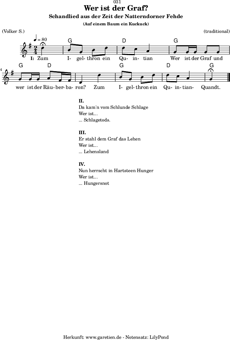 
\version "2.18.2"
 
\paper {
  print-page-number = ##f
}

\header{
  dedication = "🏰031"
  title = "Wer ist der Graf?"
  subtitle = "Schandlied aus der Zeit der Natterndorner Fehde"
  subsubtitle = "(Auf einem Baum ein Kuckuck)"
  meter = "(Volker S.)"
  arranger = "(traditional)"
  tagline = "🏰 Herkunft: www.garetien.de - Notensatz: LilyPond 🏰"
}

myMusic = {
  <<
  
    \chords {
      \germanChords
      \set chordChanges=##t
      \set Staff.midiInstrument="acoustic guitar (nylon)"
      s4 |
      g4 g4 | d4 d4 | g4 g4 | g4 d4 | d4 d4 | g4 g4 | d4 d4 | g4
    }
    \relative c' {
      \time 2/4
      \tempo 4=80
      \partial 4
      \key g \major
      \set Staff.midiInstrument="flute"
      d'4^\fermata | b8 g8 b8 d8 | d8 c8 a4 |
      g8 g16 g16 g8 g8 | g8 g16 g16 a8 fis16 fis16 |d4 
      d'4 | b8 g8 b8 d8 | d8 c8 a4 | g4^\fermata \bar "|."
    }
    \addlyrics {
      \set stanza = "I: "
      Zum I- gel- thron ein Qu- in- tian
      Wer ist der Graf und wer ist der Räu- ber- ba- ron?
      Zum I- gel- thron ein Qu- in- tian- Quandt.
    }

  >>
}

\score {
  \myMusic
  \layout { }
}

\markup {
  \fill-line {
    \hspace #1
    \column {
      \line { \bold { II.} }
      \line { Da kam'n vom Schlunde Schlage }
      \line { Wer ist... }
      \line { ... Schlagetods. }
      \vspace #1
      \line { \bold { III.} }
      \line { Er stahl dem Graf das Lehen }
      \line { Wer ist... }
      \line { ... Lehensland }
      \vspace #1
      \line { \bold { IV.} }
      \line { Nun herrscht in Hartsteen Hunger }
      \line { Wer ist... }
      \line { ... Hungersnot }
    }
    \hspace #1
  }
}

\score {
  \unfoldRepeats {
    \myMusic
  }
  \midi { }
}

