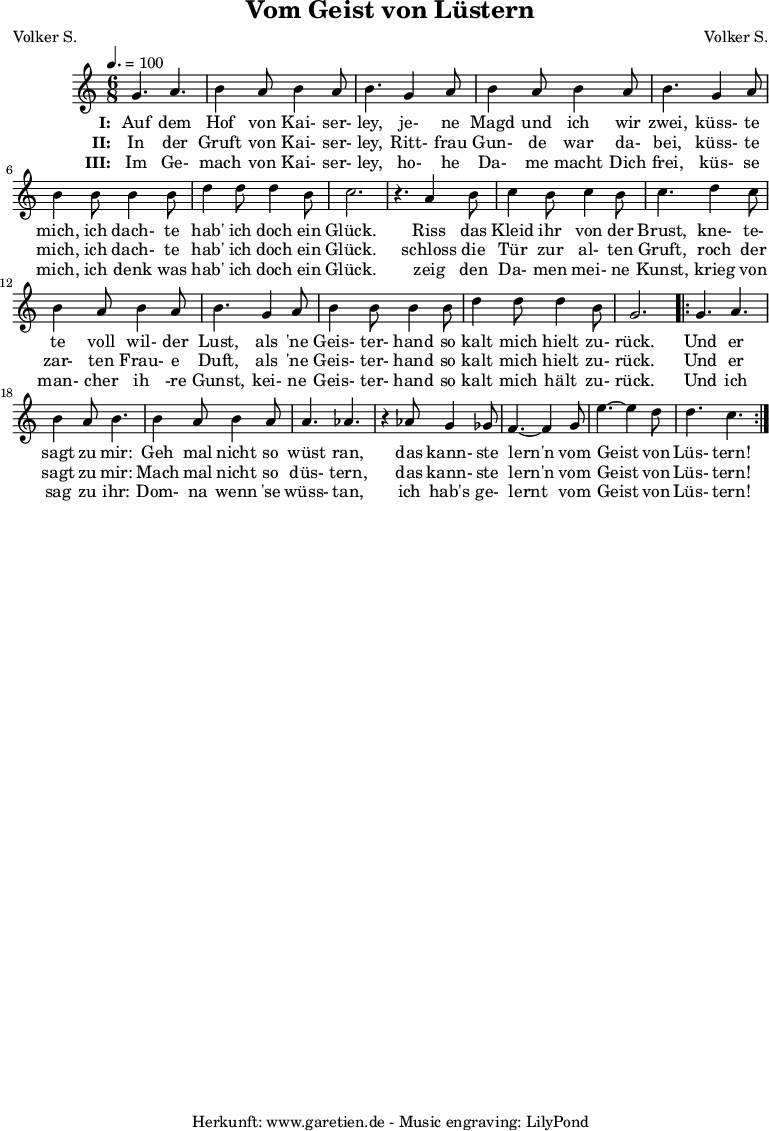 
 \version "2.10.25"
 
 \paper {
  print-page-number=##f
 }

 \header{
  title="Vom Geist von Lüstern"
  subtitle=""
  poet="Volker S."
  composer="Volker S."
  tagline="Herkunft: www.garetien.de - Music engraving: LilyPond"
 }
 
 \score {
  <<

   \relative {
    \key c \major
    \time 6/8
    \tempo 4.=100
    \set Staff.midiInstrument="Clarinet"

    g'4. a4. b4 a8 b4 a8 b4.
    g4 a8 b4 a8 b4 a8 b4.
    g4 a8 b4 b8 b4 b8
    d4 d8 d4 b8 c2. r4.

    a4 b8 c4 b8 c4 b8 c4.
    d4 c8 b4 a8 b4 a8 b4.
    g4 a8 b4 b8 b4 b8
    d4 d8 d4 b8 g2.

    \repeat volta 2 {
     g4. a4. b4 a8 b4.
     b4 a8 b4 a8 a4. aes4. r4
     aes8 g4 ges8 f4.~ f4
     g8 e'4.~ e4 d8 d4. c4.
    }

   }
   \addlyrics {
    \set stanza = "I: "
    Auf dem Hof von Kai- ser- ley,
    je- ne Magd und ich wir zwei,
    küss- te mich, ich dach- te hab' ich doch ein Glück.
   
    Riss das Kleid ihr von der Brust,
    kne- te- te voll wil- der Lust,
    als 'ne Geis- ter- hand so kalt mich hielt zu- rück.
    
    Und er sagt zu mir:
    Geh mal nicht so wüst ran,
    das kann- ste lern'n vom Geist von Lüs- tern!
   }
  
   \addlyrics {
    \set stanza = "II: "
    
    In der Gruft von Kai- ser- ley,
    Ritt- frau Gun- de war da- bei,
    küss- te mich, ich dach- te hab' ich doch ein Glück.
    
    schloss die Tür zur al- ten Gruft,
    roch der zar- ten Frau- e Duft,
    als 'ne Geis- ter- hand so kalt mich hielt zu- rück.
    
    Und er sagt zu mir:
    Mach mal nicht so düs- tern,
    das kann- ste lern'n vom Geist von Lüs- tern!
   }

   \addlyrics {
    \set stanza = "III: "
    
    Im Ge- mach von Kai- ser- ley,
    ho- he Da- me macht Dich frei,
    küs- se mich, ich denk was hab' ich doch ein Glück.
    
    zeig den Da- men mei- ne Kunst,
    krieg von man- cher ih -re Gunst,
    kei- ne Geis- ter- hand so kalt mich hält zu- rück.
    
    Und ich sag zu ihr:
    Dom- na wenn 'se wüss- tan,
    ich hab's ge- lernt vom Geist von Lüs- tern!
   }
  >>

  \layout { }
  \midi { }
 }
