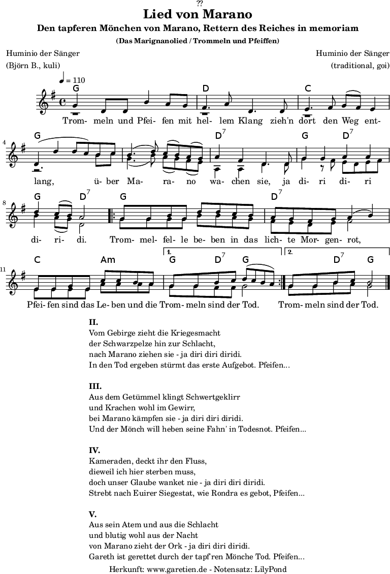 
\version "2.18.2"
 
\paper {
  print-page-number = ##f
}

\header{
  dedication = "🏰??"
  title = "Lied von Marano"
  subtitle = "Den tapferen Mönchen von Marano, Rettern des Reiches in memoriam"
  subsubtitle = "(Das Marignanolied / Trommeln und Pfeiffen)"
  poet = "Huminio der Sänger"
  meter = "(Björn B., kuli)"
  composer = "Huminio der Sänger"
  arranger = "(traditional, goi)"
  tagline = "🏰 Herkunft: www.garetien.de - Notensatz: LilyPond 🏰"
}

akkorde = \chords {
  \germanChords
  \set chordChanges=##t
  \set Staff.midiInstrument="acoustic guitar (nylon)"
  f2 f2 | c2 c2 | bes2 bes2 | f2 f2 |
  f2 f2 | c2:7 c2:7 | f2 c2:7 | f2 c2:7 | 
  \repeat volta 2 {
      f2 f2 | c2:7 c2:7 | bes2 g2:m |
  }
  \alternative {
    {
      f4 c4:7 f2 |
    }
    {
      f4 c4:7 f2
    }
  }
}

stimmeEins = {
  \relative c' {
    \voiceOne
    \time 4/4
    \tempo 4=110
    \key f \major
    \set Staff.midiInstrument="oboe"
    f4 c8 c8 a'4 g8 f8 | e4. g8 c,4.
    c8 | d4. e8 f8 ( e8) d4 | c4 (c'4 c8 bes8)
    a8 bes8 | a4.( c8) bes8( a8) g8( f8) | g4 e4 c4.
    c8 | f4 f4 g4 g4 | c4 bes8( a8) g2 |
    \repeat volta 2 {
      f8 f8 a8 f8 c'8 c8 bes8 a8 | g8 f8 e8 f8 g4( a4) |
      d,8 d8 f8 d8 bes'8 bes8 a8 g8 |
    }
    \alternative {
      {
        f8 f8 a8 bes8 c8( bes8 a8 g8) |
      }
      {
        f8 f8 a8 bes8 a2 \bar "|."
      }
    }
  }

  \addlyrics {
   Trom- meln und Pfei- fen mit hel- lem Klang
   zieh'n dort den Weg ent- lang,
   ü- ber Ma- ra- no wa- chen sie,
   ja di- ri di- ri di- ri- di.
   Trom- mel- fel- le be- ben in das lich- te Mor- gen- rot,
   Pfei- fen sind das Le- ben und die Trom- meln sind der Tod.
   Trom- meln sind der Tod.
  }  
}

stimmeZwei = \relative c' {
  \voiceTwo
  \key f \major
  \set Staff.midiInstrument="oboe"
  r1 | r1 |
  r1 | r2.
  a'8 bes8 | f4.( a8) g8( f8) e8( d8) | g,4 g4 c4.
  c8 | f4 r8 e8 d8 c8 d8 e8 | a4 g8( f8) c2 |
  \repeat volta 2 {
      f8 f8 f8 f8 a8 a8 g8 f8 | e8 d8 c8 d8 e2 |
      d8 d8 d8 d8 g8 g8 g8 g8 |
    }
    \alternative {
      {
        f8 f8 e8 e8 f2 |
      }
      {
        f8 f8 a8 g8 f2 \bar "|."
      }
    }
}

\score {
  \transpose f g {
    <<
      \akkorde
      \new Staff <<
          \stimmeEins
          \\
          \stimmeZwei
      >>
    >>
  }
  \layout { }
}

\markup {
  \fill-line {
    \hspace #1
    \column {
      \line { \bold { II. } }
      \line { Vom Gebirge zieht die Kriegesmacht }
      \line { der Schwarzpelze hin zur Schlacht, }
      \line { nach Marano ziehen sie - ja diri diri diridi. }
      \line { In den Tod ergeben stürmt das erste Aufgebot. Pfeifen... }
      \vspace #1
      \line { \bold { III. } }
      \line { Aus dem Getümmel klingt Schwertgeklirr }
      \line { und Krachen wohl im Gewirr, }
      \line { bei Marano kämpfen sie - ja diri diri diridi. }
      \line { Und der Mönch will heben seine Fahn' in Todesnot. Pfeifen... }
      \vspace #1
      \line { \bold { IV. } }
      \line { Kameraden, deckt ihr den Fluss, }
      \line { dieweil ich hier sterben muss, }
      \line { doch unser Glaube wanket nie - ja diri diri diridi. }
      \line { Strebt nach Euirer Siegestat, wie Rondra es gebot, Pfeifen... }
      \vspace #1
      \line { \bold { V. } }
      \line { Aus sein Atem und aus die Schlacht }
      \line { und blutig wohl aus der Nacht }
      \line { von Marano zieht der Ork - ja diri diri diridi. }
      \line { Gareth ist gerettet durch der tapf'ren Mönche Tod. Pfeifen... }
    }
    \hspace #1
  }
}

\score {
  \unfoldRepeats {
   \transpose f g {
     <<
        \akkorde
        \stimmeEins
        \stimmeZwei
      >>
   }
  }
  \midi { }
}
