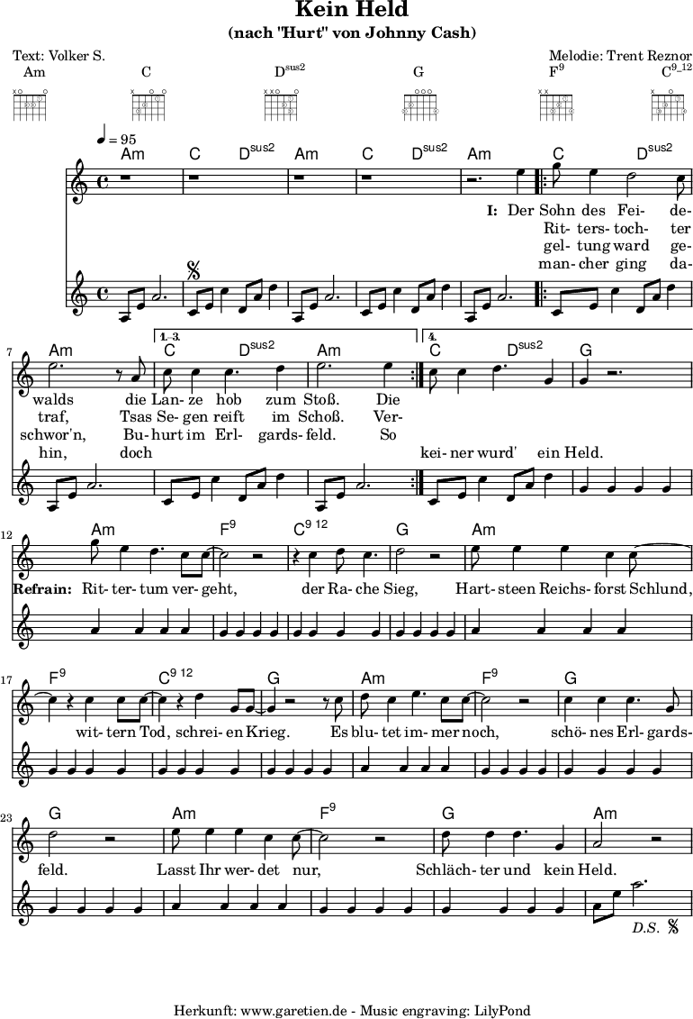 
 \paper {
  print-page-number=##f
 }

 \header{
  title="Kein Held"
  subtitle="(nach \"Hurt\" von Johnny Cash)"
  poet="Text: Volker S."
  composer="Melodie: Trent Reznor"
  tagline="Herkunft: www.garetien.de - Music engraving: LilyPond"
 }
 
 myMusic= {
  <<

   \context ChordNames {
    \set chordChanges=##t
    \chordmode {
     \set ChordNames.midiInstrument="acoustic guitar (nylon)"
     \germanChords
     a1:m c2 d2:sus2 
     a1:m c2 d2:sus2 
     a1:m 
     \repeat volta 4 {
      c2 d2:sus2 a1:m
     } 
     \alternative {
      { c2 d2:sus2 a1:m } 
      { c2 d2:sus2 g1 } 
     }

     a1:m
     f1:9
     c1:12
     g1

     a1:m
     f1:9
     c1:12
     g1

     a1:m
     f1:9
     g1
     g1

     a1:m
     f1:9
     g1
     a1:m
    }
   } 

   \relative {
    \key a \minor
    \time 4/4
    \tempo 4=95
    \set Staff.midiInstrument="Fiddle"
     r1 r1
     r1 r1 r2.
     e''4 
     \repeat volta 4 {
      g8 e4 d2 c8 e2. r8 a,8 
     }
     \alternative {
      { c8 c4 c4. d4 e2. e4 }
      { c8 c4 d4. g,4 g4 r2. }
     }
     
     g'8 e4 d4. c8 c8~ c2 r2
     r4 c4 d8 c4. d2 r2
     
     e8 e4 e4 c4 c8~ c4
     r4 c4 c8 c8~ c4
     r4 d4 g,8 g8~ g4
     
     r2 r8 c8 d8 c4 e4. c8 c8~ c2
     r2 c4 c4 c4. g8 d'2
     
     r2 e8 e4 e4 c4 c8~ c2
     r2 d8 d4 d4. g,4 a2 r2
   }
   \addlyrics {
    \set stanza = "I: "
    Der Sohn des Fei- de- walds
    die Lan- ze hob zum Stoß. Die
   }
   \addlyrics {
    \skip 1 Rit- ters- toch- ter traf,
    Tsas Se- gen reift im Schoß. Ver-
   }
   \addlyrics {
    \skip 1 gel- tung ward ge- schwor'n,
    Bu- hurt im Erl- gards- feld. So
   }
   \addlyrics {
    \skip 1 man- cher ging da- hin,
    doch \skip 1 \skip 1 \skip 1 \skip 1 \skip 1 \skip 1 kei- ner wurd' ein Held.

    \set stanza = "Refrain: "
    Rit- ter- tum ver- geht,
    der Ra- che Sieg,
    Hart- steen Reichs- forst Schlund,
    wit- tern Tod, schrei- en Krieg.
    Es blu- tet im- mer noch, schö- nes Erl- gards- feld.
    Lasst Ihr wer- det nur, Schläch- ter und kein Held.
   }
   \relative {
    \key a \minor
    \time 4/4
    \tempo 4=100
    \set Staff.midiInstrument="acoustic guitar (nylon)"
     a8 e'8 a2.   c,8 \segno e8 c'4   d,8 a'8 d4
     a,8 e'8 a2.   c,8 e8 c'4   d,8 a'8 d4
     a,8 e'8 a2.   
     \repeat volta 4 {
      c,8 e8 c'4   d,8 a'8 d4   a,8 e'8 a2.
     }
    \alternative {
      { c,8 e8 c'4   d,8 a'8 d4   a,8 e'8 a2. }
      { c,8 e8 c'4   d,8 a'8 d4   g,4 g4 g4 g4 }
     }

     a4 a4 a4 a4
     g4 g4 g4 g4
     g4 g4 g4 g4
     g4 g4 g4 g4

     a4 a4 a4 a4
     g4 g4 g4 g4
     g4 g4 g4 g4
     g4 g4 g4 g4

     a4 a4 a4 a4
     g4 g4 g4 g4
     g4 g4 g4 g4
     g4 g4 g4 g4

     a4 a4 a4 a4
     g4 g4 g4 g4
     g4 g4 g4 g4
     a8 e'8 a2.-\markup {
      \italic "D.S. "
      \tiny \raise #1
      \musicglyph #"scripts.segno"
     }  
   }

  >>
 }

 \markup { \fill-line {
  \column {
  Am \override    #'(fret-diagram-details . (
                    (finger-code . in-dot)
                    (dot-color . white ) 
                    (dot-radius . 0.35)
                    (dot-position . 0.5)
                    (fret-count . 3))) {
                     \fret-diagram-terse #"x;o;2-2;2-3;1-1;o;"
                    }
  }
  \column {
  C \override     #'(fret-diagram-details . (
                    (finger-code . in-dot)
                    (dot-color . white ) 
                    (dot-radius . 0.35)
                    (dot-position . 0.5)
                    (fret-count . 3))) {
                     \fret-diagram-terse #"x;3-3;2-2;o;1-1;o;"
                    }
  }
  \column {
  \concat {D\super{sus2}} \override #'(fret-diagram-details . (
                    (finger-code . in-dot)
                    (dot-color . white ) 
                    (dot-radius . 0.35)
                    (dot-position . 0.5)
                    (fret-count . 3))) {
                     \fret-diagram-terse #"x;x;o;2-2;1-1 3-3;o;"
                    }
  }
  \column {
  G \override     #'(fret-diagram-details . (
                    (finger-code . in-dot)
                    (dot-color . white ) 
                    (dot-radius . 0.35)
                    (dot-position . 0.5)
                    (fret-count . 3))) {
                     \fret-diagram-terse #"3-3;2-2;o;o;o;3-4;"
                    }
  }
  \column {
  \concat {F\super{9}} \override    #'(fret-diagram-details . (
                    (finger-code . in-dot)
                    (dot-color . white ) 
                    (dot-radius . 0.35)
                    (dot-position . 0.5)
                    (fret-count . 3))) {
                     \fret-diagram-terse #"x;x;3-3;2-2;1-1;3-4;"
                    }
  }
  \column {
  \concat {C\super{9_12}} \override #'(fret-diagram-details . (
                    (finger-code . in-dot)
                    (dot-color . white ) 
                    (dot-radius . 0.35)
                    (dot-position . 0.5)
                    (fret-count . 3))) {
                     \fret-diagram-terse #"x;3-3;2-2;o;1-1;3-4;"
                    }
  }
 } }

 \score {
  \myMusic
  \layout { }
 }
 \score {
  \unfoldRepeats
  \myMusic
  \midi { }
 }

