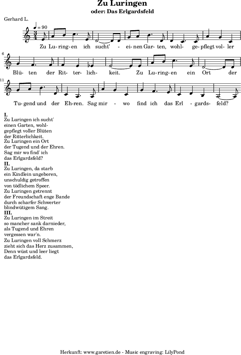 
 \version "2.10.25"
 
 \paper {
  print-page-number=##f
 }

 \header{
  title="Zu Luringen"
  subtitle="oder: Das Erlgardsfeld"
  poet="Gerhard L."
  composer=" "
  tagline="Herkunft: www.garetien.de - Music engraving: LilyPond"
 }
 
 \score {
  <<

   
   \chords {  } 
   \relative {
   \time 3/4
   \tempo 4=90
    \key c \major
    \partial 8
    \set Staff.midiInstrument="Clarinet"
     e'8 | a8 b8 c4. e,8 | d2~ d8 d8 | 
     g8 a8 b4. d,8 | d4~ c4. c8 | 
     a'4 g4 c,4 | g'4 f4. f8 | f4 e4 es4 | e2~ e8 e8 |
     a8 b8 c4. e,8 | d2~ d8 d8 |
     g8 a8 b4. d,8 | c4~ a4. a8 |
     a'4 g4 c,4 | g'4 f4. e8 | c4 d4 b4 | a2~ a8
   }
   \addlyrics {  Zu Lu- ring- en ich sucht’ - ei- nen Gar- ten, wohl- ge- pflegt vol- ler Blü- ten der Rit- ter- lich- keit. Zu Lu- ring- en ein Ort der Tu- gend und der Eh-ren. Sag mir - wo find ich das Erl - gards- feld?
    

   }
   
  >>
 \layout { }
 \midi { }
 }
\markup { }
\markup {\bold {I.} }
\markup {Zu Luringen ich sucht'}
\markup {einen Garten, wohl-}
\markup {gepflegt voller Blüten}
\markup {der Ritterlichkeit.}
\markup {Zu Luringen ein Ort}
\markup {der Tugend und der Ehren.}
\markup {Sag mir wo find' ich}
\markup {das Erlgardsfeld?} 

\markup {\bold {II.} }
\markup {Zu Luringen, da starb}
\markup {ein Kindlein ungeboren,}
\markup {unschuldig getroffen}
\markup {von tödlichem Speer.}
\markup {Zu Luringen getrennt}
\markup {der Freundschaft enge Bande}
\markup {durch scharfer Schwerter}
\markup {blindwütigem Sang.} 

\markup {\bold {III.} }
\markup {Zu Luringen im Streit}
\markup {so mancher sank darnieder,}
\markup {als Tugend und Ehren}
\markup {vergessen war'n.}
\markup {Zu Luringen voll Schmerz}
\markup {zieht sich das Herz zusammen,}
\markup {Denn wüst und leer liegt}
\markup {das Erlgardsfeld.}

