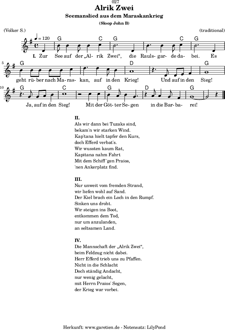 
\version "2.18.2"
 
\paper {
  print-page-number = ##f
}

\header{
  dedication = "🏰027"
  title = "Alrik Zwei"
  subtitle = "Seemanslied aus dem Maraskankrieg"
  subsubtitle = "(Sloop John B)"
  meter = "(Volker S.)"
  arranger = "(traditional)"
  tagline = "🏰 Herkunft: www.garetien.de - Notensatz: LilyPond 🏰"
}
 
myMusic = {
  <<

    \chords {
      \germanChords
      \set chordChanges=##t
      \set Staff.midiInstrument="acoustic guitar (nylon)"
      s4 | g2. c4 | g2. g4 | g2. c4 | g2. g4 | g2. g4 | g2. g4 | d1 |
      d1 | g1 | g1 | c1 | c1 | g1 | d1 | g1~ | g2 s4
    }
    \relative {
      \time 4/4
      \tempo 4=120
      \partial 4
      \key g \major
      \set Staff.midiInstrument="Flute"
      d'4 b'8 b4 b8 b4 c4 b2.
      d,4 b'4. b4 b8 c4 b2.
      d,4 b'4 b8 b8 b8 b8 c4 d4.
      d4 c8 b4 a1
      r4. d,8 d8 e8 fis4 g1
      r4. g8 g8 a8 b4 c1
      r2 c4 c4 b4 a8 b4 g4.
      r4 a8 a4 g8 fis4 g1~ g2 r4 \bar "|."
    }
    \addlyrics {
      \set stanza = "I. "
      Zur See auf der „Al- rik Zwei“,
      die Rauls- gar- de da- bei.
      Es geht rü- ber nach Ma- ras- kan,
      auf in den Krieg!
      Und auf in den Sieg!
      Ja, auf in den Sieg!
      Mit der Göt- ter Se- gen
      in die Bar- ba- rei!
    }
  >>
}

\score {
  \myMusic
  \layout { }
}

\markup {
  \fill-line {
    \hspace #1
    \column {
      \line { \bold { II. } }
      \line { Als wir dann bei Tuzaks sind, }
      \line { bekam'n wir starken Wind. }
      \line { Kap'tana hielt tapfer den Kurs, }
      \line { doch Efferd verbat's. }
      \line { Wir wussten kaum Rat, }
      \line { Kapitana nahm Fahrt }
      \line { Mit dem Schiff 'gen Praios, }
      \line { 'nen Ankerplatz find. }
      \vspace #1
      \line { \bold { III. } }
      \line { Nur unweit vom fremden Strand, }
      \line { wir liefen wohl auf Sand. }
      \line { Der Kiel brach ein Loch in den Rumpf. }
      \line { Sinken uns droht. }
      \line { Wir steigen ins Boot, }
      \line { entkommen dem Tod, }
      \line { nur um anzulanden, }
      \line { an seltsamen Land. }
      \vspace #1
      \line { \bold { IV. } }
      \line { Die Mannschaft der „Alrik Zwei“, }
      \line { beim Feldzug nicht dabei. }
      \line { Herr Efferd trieb uns zu Pfaffen. }
      \line { Nicht in die Schlacht }
      \line { Doch ständig Andacht, }
      \line { nur wenig gelacht, }
      \line { mit Herrn Praios' Segen, }
      \line { der Krieg war vorbei. }
    }
    \hspace #1
  }
}

\score {
  \unfoldRepeats {
    \myMusic
  }
  \midi { }
}

