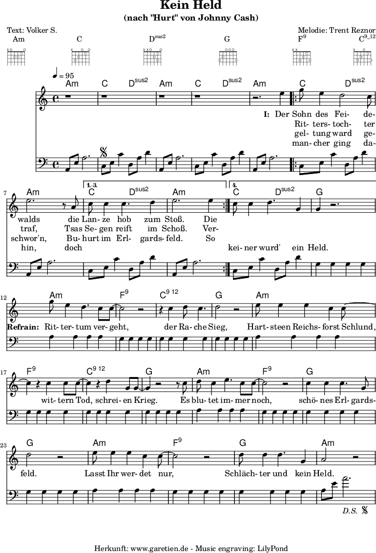 
 \paper {
  print-page-number=##f
 }

 \header{
  title="Kein Held"
  subtitle="(nach \"Hurt\" von Johnny Cash)"
  poet="Text: Volker S."
  composer="Melodie: Trent Reznor"
  tagline="Herkunft: www.garetien.de - Music engraving: LilyPond"
 }
 
 myMusic= {
  <<

   \context ChordNames {
    \set chordChanges=##t
    \chordmode {
     \set ChordNames.midiInstrument="acoustic guitar (nylon)"
     \germanChords
     a1:m c2 d2:sus2 
     a1:m c2 d2:sus2 
     a1:m 
     \repeat volta 4 {
      c2 d2:sus2 a1:m
     } 
     \alternative {
      { c2 d2:sus2 a1:m } 
      { c2 d2:sus2 g1 } 
     }

     a1:m
     f1:9
     c1:12
     g1

     a1:m
     f1:9
     c1:12
     g1

     a1:m
     f1:9
     g1
     g1

     a1:m
     f1:9
     g1
     a1:m
    }
   } 

   \relative {
    \key a \minor
    \time 4/4
    \tempo 4=95
    \set Staff.midiInstrument="clarinet"
    \clef violin
     r1 r1
     r1 r1 r2.
     e''4 
     \repeat volta 4 {
      g8 e4 d2 c8 e2. r8 a,8 
     }
     \alternative {
      { c8 c4 c4. d4 e2. e4 }
      { c8 c4 d4. g,4 g4 r2. }
     }
     
     g'8 e4 d4. c8 c8~ c2 r2
     r4 c4 d8 c4. d2 r2
     
     e8 e4 e4 c4 c8~ c4
     r4 c4 c8 c8~ c4
     r4 d4 g,8 g8~ g4
     
     r2 r8 c8 d8 c4 e4. c8 c8~ c2
     r2 c4 c4 c4. g8 d'2
     
     r2 e8 e4 e4 c4 c8~ c2
     r2 d8 d4 d4. g,4 a2 r2
   }
   \addlyrics {
    \set stanza = "I: "
    Der Sohn des Fei- de- walds
    die Lan- ze hob zum Stoß. Die
   }
   \addlyrics {
    \skip 1 Rit- ters- toch- ter traf,
    Tsas Se- gen reift im Schoß. Ver-
   }
   \addlyrics {
    \skip 1 gel- tung ward ge- schwor'n,
    Bu- hurt im Erl- gards- feld. So
   }
   \addlyrics {
    \skip 1 man- cher ging da- hin,
    doch \skip 1 \skip 1 \skip 1 \skip 1 \skip 1 \skip 1 kei- ner wurd' ein Held.

    \set stanza = "Refrain: "
    Rit- ter- tum ver- geht,
    der Ra- che Sieg,
    Hart- steen Reichs- forst Schlund,
    wit- tern Tod, schrei- en Krieg.
    Es blu- tet im- mer noch, schö- nes Erl- gards- feld.
    Lasst Ihr wer- det nur, Schläch- ter und kein Held.
   }
   \relative {
    \key a \minor
    \time 4/4
    \tempo 4=100
    \set Staff.midiInstrument="acoustic guitar (nylon)"
    \clef bass
     a,8 e'8 a2.   c,8 \segno e8 c'4   d,8 a'8 d4
     a,8 e'8 a2.   c,8 e8 c'4   d,8 a'8 d4
     a,8 e'8 a2.   
     \repeat volta 4 {
      c,8 e8 c'4   d,8 a'8 d4   a,8 e'8 a2.
     }
    \alternative {
      { c,8 e8 c'4   d,8 a'8 d4   a,8 e'8 a2. }
      { c,8 e8 c'4   d,8 a'8 d4   g,4 g4 g4 g4 }
     }

     a4 a4 a4 a4
     g4 g4 g4 g4
     g4 g4 g4 g4
     g4 g4 g4 g4

     a4 a4 a4 a4
     g4 g4 g4 g4
     g4 g4 g4 g4
     g4 g4 g4 g4

     a4 a4 a4 a4
     g4 g4 g4 g4
     g4 g4 g4 g4
     g4 g4 g4 g4

     a4 a4 a4 a4
     g4 g4 g4 g4
     g4 g4 g4 g4
     a8 e'8 a2.-\markup {
      \italic "D.S. "
      \tiny \raise #1
      \musicglyph #"scripts.segno"
     }  
   }

  >>
 }

 \markup { \fill-line {
  \column {
  Am \override    #'(fret-diagram-details . (
                    (finger-code . in-dot)
                    (dot-color . white ) 
                    (dot-radius . 0.35)
                    (dot-position . 0.5)
                    (fret-count . 3))) {
                     \fret-diagram-terse #"x;o;2-2;2-3;1-1;o;"
                    }
  }
  \column {
  C \override     #'(fret-diagram-details . (
                    (finger-code . in-dot)
                    (dot-color . white ) 
                    (dot-radius . 0.35)
                    (dot-position . 0.5)
                    (fret-count . 3))) {
                     \fret-diagram-terse #"x;3-3;2-2;o;1-1;o;"
                    }
  }
  \column {
  \concat {D\super{sus2}} \override #'(fret-diagram-details . (
                    (finger-code . in-dot)
                    (dot-color . white ) 
                    (dot-radius . 0.35)
                    (dot-position . 0.5)
                    (fret-count . 3))) {
                     \fret-diagram-terse #"x;x;o;2-2;1-1 3-3;o;"
                    }
  }
  \column {
  G \override     #'(fret-diagram-details . (
                    (finger-code . in-dot)
                    (dot-color . white ) 
                    (dot-radius . 0.35)
                    (dot-position . 0.5)
                    (fret-count . 3))) {
                     \fret-diagram-terse #"3-3;2-2;o;o;o;3-4;"
                    }
  }
  \column {
  \concat {F\super{9}} \override    #'(fret-diagram-details . (
                    (finger-code . in-dot)
                    (dot-color . white ) 
                    (dot-radius . 0.35)
                    (dot-position . 0.5)
                    (fret-count . 3))) {
                     \fret-diagram-terse #"x;x;3-3;2-2;1-1;3-4;"
                    }
  }
  \column {
  \concat {C\super{9_12}} \override #'(fret-diagram-details . (
                    (finger-code . in-dot)
                    (dot-color . white ) 
                    (dot-radius . 0.35)
                    (dot-position . 0.5)
                    (fret-count . 3))) {
                     \fret-diagram-terse #"x;3-3;2-2;o;1-1;3-4;"
                    }
  }
 } }

 \score {
  \myMusic
  \layout { }
 }
 \score {
  \unfoldRepeats
  \myMusic
  \midi { }
 }

