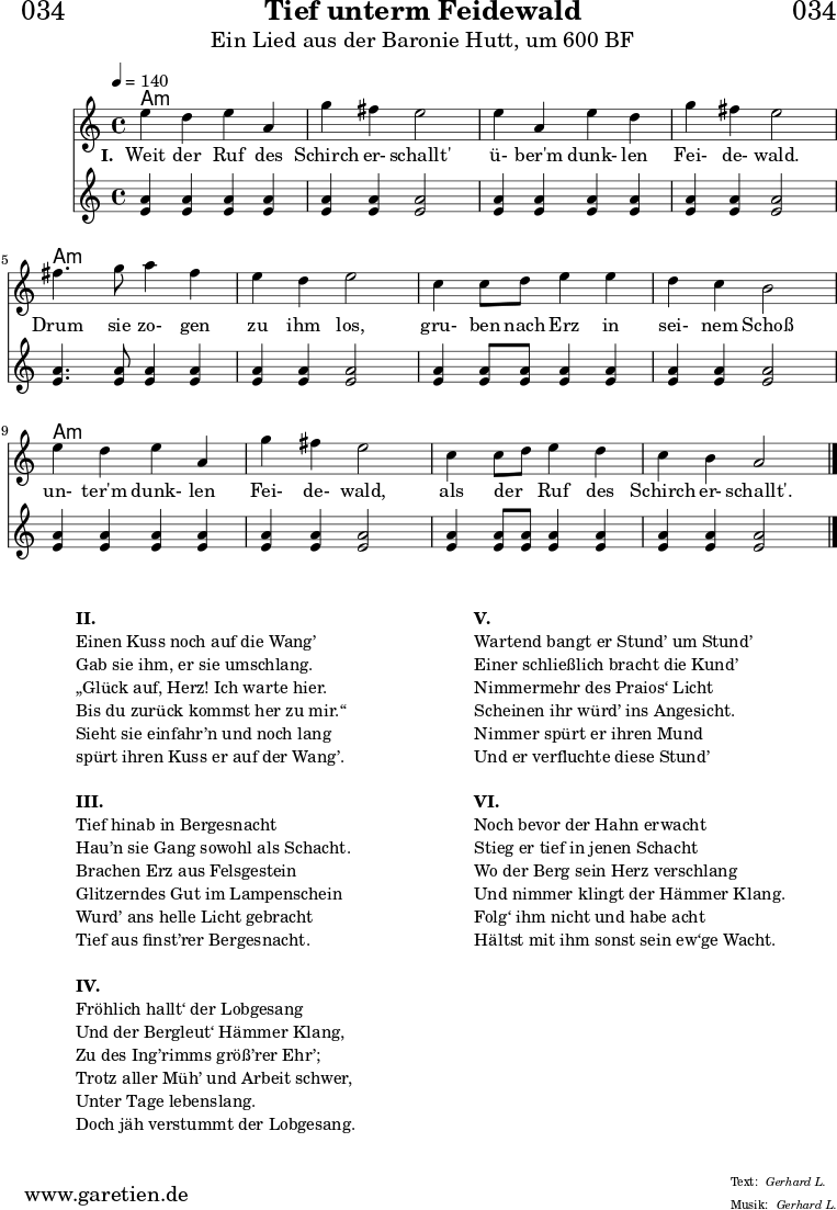 \header{
dedication = "🏰034"
title = "Tief unterm Feidewald"
subtitle = "Ein Lied aus der Baronie Hutt, um 600 BF"
meter = "Gerhard L."
arranger = "Gerhard L."
}
myMusic = {
<<
\chords {
\germanChords
\set chordChanges=##t
\set Staff.midiInstrument="acoustic guitar (nylon)"
a1:m | a1:m | a1:m | a1:m |
a1:m | a1:m | a1:m | a1:m |
a1:m | a1:m | a1:m | a1:m |
}
\relative c'' {
\time 4/4
\tempo 4=140
\key a \minor
\set Staff.midiInstrument="clarinet"
e4 d4 e4 a,4 | g'4 fis4 e2 |
e4 a,4 e'4 d4 | g4 fis4 e2 |
fis4. g8 a4 fis4 | e4 d4 e2 |
c4 c8 d8 e4 e4 | d4 c4 b2 |
e4 d4 e4 a,4 | g'4 fis4 e2 |
c4 c8 d8 e4 d4 | c4 b4 a2 \fine
}
\addlyrics {
\set stanza = "I. "
Weit der Ruf des | Schirch er- schallt' |
ü- ber'm dunk- len | Fei- de- wald. |
Drum sie zo- gen | zu ihm los, |
gru- ben nach Erz in | sei- nem Schoß |
un- ter'm dunk- len | Fei- de- wald, |
als der _ Ruf des | Schirch er- schallt'. |
}
\relative c'' {
\tempo 4=140
\key a \minor
\set Staff.midiInstrument="flute"
<a e>4 <a e>4 <a e>4 <a e>4 | <a e>4 <a e>4 <a e>2 |
<a e>4 <a e>4 <a e>4 <a e>4 | <a e>4 <a e>4 <a e>2 |
<a e>4. <a e>8 <a e>4 <a e>4 | <a e>4 <a e>4 <a e>2 |
<a e>4 <a e>8 <a e>8 <a e>4 <a e>4 | <a e>4 <a e>4 <a e>2 |
<a e>4 <a e>4 <a e>4 <a e>4 | <a e>4 <a e>4 <a e>2 |
<a e>4 <a e>8 <a e>8 <a e>4 <a e>4 | <a e>4 <a e>4 <a e>2 \fine
}
>>
}
\score {
\myMusic
\layout { }
}
\markup {
\fill-line {
\hspace #1
\column {
\line {\bold {II.} }
\line {Einen Kuss noch auf die Wang’}
\line {Gab sie ihm, er sie umschlang.}
\line {„Glück auf, Herz! Ich warte hier.}
\line {Bis du zurück kommst her zu mir.“}
\line {Sieht sie einfahr’n und noch lang}
\line {spürt ihren Kuss er auf der Wang’.}
\vspace #1
\line {\bold {III.} }
\line {Tief hinab in Bergesnacht}
\line {Hau’n sie Gang sowohl als Schacht.}
\line {Brachen Erz aus Felsgestein}
\line {Glitzerndes Gut im Lampenschein}
\line {Wurd’ ans helle Licht gebracht}
\line {Tief aus finst’rer Bergesnacht.}
\vspace #1
\line {\bold {IV.} }
\line {Fröhlich hallt‘ der Lobgesang}
\line {Und der Bergleut‘ Hämmer Klang,}
\line {Zu des Ing’rimms größ’rer Ehr’;}
\line {Trotz aller Müh’ und Arbeit schwer,}
\line {Unter Tage lebenslang.}
\line {Doch jäh verstummt der Lobgesang.}
}
\hspace #2
\column {
\line {\bold {V.} }
\line {Wartend bangt er Stund’ um Stund’}
\line {Einer schließlich bracht die Kund’}
\line {Nimmermehr des Praios‘ Licht}
\line {Scheinen ihr würd’ ins Angesicht.}
\line {Nimmer spürt er ihren Mund}
\line {Und er verfluchte diese Stund’}
\vspace #1
\line {\bold {VI.} }
\line {Noch bevor der Hahn erwacht}
\line {Stieg er tief in jenen Schacht}
\line {Wo der Berg sein Herz verschlang}
\line {Und nimmer klingt der Hämmer Klang.}
\line {Folg‘ ihm nicht und habe acht}
\line {Hältst mit ihm sonst sein ew‘ge Wacht.}
}
\hspace #1
}
}
\score {
\unfoldRepeats {
\myMusic
}
\midi { }
}