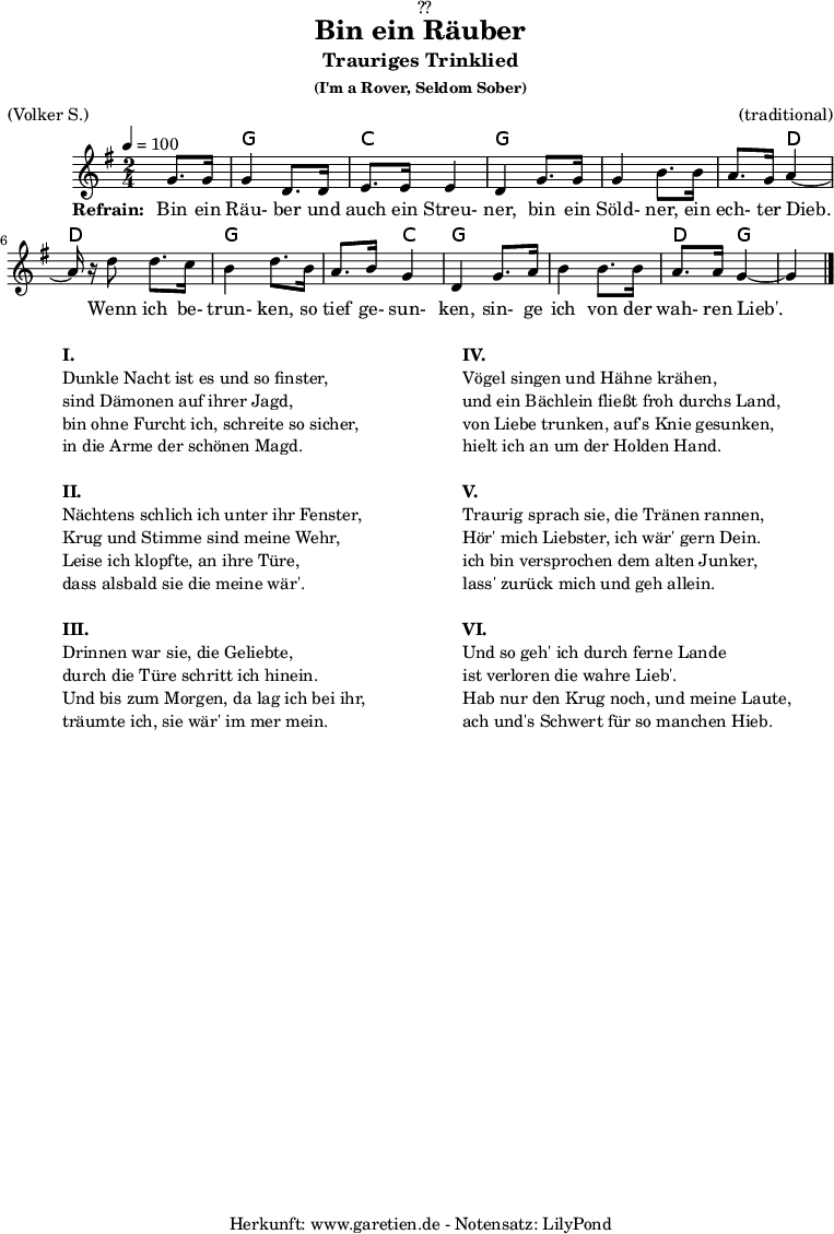 
\version "2.18.2"
 
\paper {
  print-page-number = ##f
}

\header{
  dedication = "🏰??"
  title = "Bin ein Räuber"
  subtitle = "Trauriges Trinklied"
  subsubtitle = "(I'm a Rover, Seldom Sober)"
  meter = "(Volker S.)"
  arranger = "(traditional)"
  tagline = "🏰 Herkunft: www.garetien.de - Notensatz: LilyPond 🏰"
}

myMusic = {
  <<

    \transpose f g {
      \chords {
        \germanChords
        \set chordChanges=##t
        s4 f4 f4 bes4 bes4 f4 f4 f4 f4 f4 c4 c4 c4 f4 f4 f4 bes4 f4 f4 f4 f4 c4 f4 f4
      } 
    }
 
    \transpose f g {
      \relative c' {
        \time 2/4
        \partial 4
        \tempo 4=100
        \key f \major
        \set Staff.midiInstrument="Flute"
        f8. f16 f4 c8. c16 d8. d16 d4 c4
        f8. f16 f4 a8. a16 g8. f16 g4~g16 r16
        c8 c8. bes16 a4 c8.
        a16 g8. a16 f4 c4
        f8. g16 a4 a8. a16 g8. g16 f4~f4 \bar "|."
      }
    }
 
    \addlyrics {
      \set stanza = "Refrain: "
      Bin ein Räu- ber und auch ein Streu- ner,
      bin ein Söld- ner, ein ech- ter Dieb.
      Wenn ich be- trun- ken,
      so tief ge- sun- ken,
      sin- ge ich von der wah- ren Lieb'.
    }
 
  >>
}

\score {
  \myMusic
  \layout { }
}

\markup {
  \fill-line {
    \hspace #1
    \column {
      \line { \bold {I.} }
      \line { Dunkle Nacht ist es und so finster, }
      \line { sind Dämonen auf ihrer Jagd, }
      \line { bin ohne Furcht ich, schreite so sicher, }
      \line { in die Arme der schönen Magd. }
      \vspace #1
      \line { \bold {II.} }
      \line { Nächtens schlich ich unter ihr Fenster, }
      \line { Krug und Stimme sind meine Wehr, }
      \line { Leise ich klopfte, an ihre Türe, }
      \line { dass alsbald sie die meine wär'. }
      \vspace #1
      \line { \bold {III.} }
      \line { Drinnen war sie, die Geliebte, }
      \line { durch die Türe schritt ich hinein. }
      \line { Und bis zum Morgen, da lag ich bei ihr, }
      \line { träumte ich, sie wär' im mer mein. }
    }
    \hspace #2
    \column {
      \line { \bold {IV.} }
      \line { Vögel singen und Hähne krähen, }
      \line { und ein Bächlein fließt froh durchs Land, }
      \line { von Liebe trunken, auf's Knie gesunken, }
      \line { hielt ich an um der Holden Hand. }
      \vspace #1
      \line { \bold {V.} }
      \line { Traurig sprach sie, die Tränen rannen, }
      \line { Hör' mich Liebster, ich wär' gern Dein. }
      \line { ich bin versprochen dem alten Junker, }
      \line { lass' zurück mich und geh allein. }
      \vspace #1
      \line { \bold {VI.} }
      \line { Und so geh' ich durch ferne Lande }
      \line { ist verloren die wahre Lieb'. }
      \line { Hab nur den Krug noch, und meine Laute, }
      \line { ach und's Schwert für so manchen Hieb. }
    }
    \hspace #1
  }
}

\score {
  \unfoldRepeats {
    \myMusic
  }
  \midi { }
}
