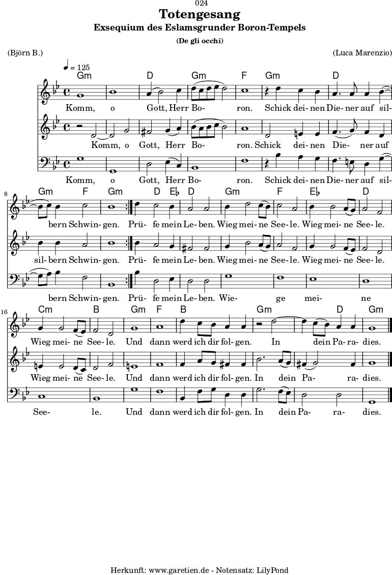 \version "2.18.2"
\paper {
print-page-number = ##f
}
\header{
dedication = "🏰024"
title = "Totengesang"
subtitle = "Exsequium des Eslamsgrunder Boron-Tempels"
subsubtitle = "(De gli occhi)"
meter = "(Björn B.)"
arranger = "(Luca Marenzio)"
tagline = "🏰 Herkunft: www.garetien.de - Notensatz: LilyPond 🏰"
}
myMusic = {
<<
\chords {
\germanChords
\set chordChanges=##t
\set Staff.midiInstrument="church organ"
\repeat volta 2 {
g1:m | g1:m | d1 | g1:m | f1 |
g1:m | d1 | g2:m f2 | g1:m |
}
g4:m d2 ees4 | d1 |
g1:m | f1 |
ees1 | d1 |
c1:m | bes1 |
g1:m | f1 | bes1 |
g1:m | g2:m d2 | g1:m
}
\relative c'' {
\time 4/4
\tempo 4=125
\key g \minor
\set Staff.midiInstrument="choir aahs"
\repeat volta 2 {
g1 | bes1 | a4( bes2) c4 | d8( c8 d8 es8 d2) | c1 |
r4 d4 c4 bes4 | a4. a8 a4 bes4(~ | bes8 c8) bes4 c2 | bes1 |
}
d4 c2 bes4 | a2 a2 |
bes4 d2 c8( bes8) | c2 a2 |
bes4 bes2 a8( g8) | a2 f2 |
g4 g2 f8( es8) | f2 d2 |
g1 | a1 | d4 c8 bes8 a4 a4 |
r2 d2~ | d4 c8( bes8) a4 a4 | g1 \bar "|."
}
\addlyrics {
Komm, o Gott, Herr Bo- ron.
Schick dei- nen Die- ner auf sil- bern Schwin- gen.
Prü- fe mein Le- ben.
Wieg mei- ne See- le.
Wieg mei- ne See- le.
Wieg mei- ne See- le.
Und dann werd ich dir fol- gen.
In dein Pa- ra- dies.
}
\relative c' {
\key g \minor
\set Staff.midiInstrument="choir aahs"
\repeat volta 2 {
r2 d2~ | d2 g2 | fis2 g4( a4) | bes8 (a8 bes8 c8 bes2) | a1 |
d,2 e4 e4 | f4.( g8) f4 d4 | bes'4 bes4 a2 | bes1 |
}
bes4 a2 g4 | fis2 fis2 |
g4 bes2 a8( g8) | a2 f2 |
g4 g2 f8( es8) | f2 d2 |
e4 e2 d8( c8) | d2 f2 |
e1 | f1 |
f4 a8 g8 fis4 fis4 | bes2. a8( g8) | fis4( g2) fis4 | g1
}
\addlyrics {
Komm, o Gott, Herr Bo- ron.
Schick dei- nen Die- ner auf sil- bern Schwin- gen.
Prü- fe mein Le- ben.
Wieg mei- ne See- le.
Wieg mei- ne See- le.
Wieg mei- ne See- le.
Und dann werd ich dir fol- gen.
In dein Pa- ra- dies.
}
\relative c {
\key g \minor \clef bass
\set Staff.midiInstrument="choir aahs"
\repeat volta 2 {
g'1 | g,1 | d'2 es4( c4) | bes1 | f'1 |
r4 bes4 a4 g4 | f4. e8 d4 g4(~ | g8 a8) bes4 f2 | bes,1 |
}
bes'4 d,2 es4 | d2 d2 |
g1 | f1 | es1 | d1 | c1 | bes1 |
g'1 | f1 | bes,4 f'8 g8 d4 d4 |
g2. f8( es8) | d2 d2 | g,1
}
\addlyrics {
Komm, o Gott, Herr Bo- ron.
Schick dei- nen Die- ner auf sil- bern Schwin- gen.
Prü- fe mein Le- ben.
Wie- ge mei- ne See- le.
Und dann werd ich dir fol- gen.
In dein Pa- ra- dies.
}
>>
}
\score {
\myMusic
\layout { }
}
\score {
\unfoldRepeats {
\myMusic
}
\midi { }
}