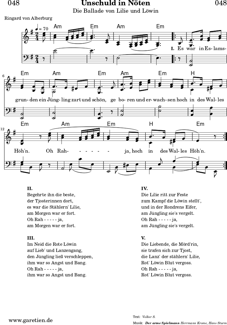 \header{
dedication = "🏰048"
title = "Unschuld in Nöten"
subtitle = "Die Ballade von Lilie und Löwin"
subsubtitle = "Der arme Spielmann"
meter = "Volker S."
poet = "Ringard von Alberburg"
arranger = "Herrmann Krome, Hans Sturm"
}
stimmeEinsZwei = \relative c'' {
\time 2/4
\partial 8
\tempo 4=70
\key e \minor
\set Staff.midiInstrument="violin"
<e c>8 |
<c a>4 <a fis>16\( <b g>16 <c a>16 <e c>16 |
<b g>4.\) <e, c>8 |
<c a>4 <a fis>16\( <b g>16 <c a>16 <e c>16 |
<b g>4.\)
\repeat volta 5 {
b8 |
<e g,>8. <fis b>16 <g e>8 <b g>8 |
<g e>4 <fis b,>8 <e g,>8 |
<<
{ \voiceOne fis8. e16 dis8 fis8 }
\\
{ \voiceTwo a,2 }
>> |
<e' g,>4. e8 |
<a c,>8. <b e,>16 <c a>8 <e c>8 |
<b g>4 <a fis>8 <g e>8 |
<<
{ b8. a16 fis8 g8 }
\\
{ c,4 dis4 }
>> |
<e b>4 r8 <e' c>8\( |
<c a>4 <a fis>16 <b g>16 <c a>16 <e c>16 |
<b g>4 <a fis>8 <g e>8\) |
<<
{ b8. a16 fis8\( g8 | e4\) }
\\
{ c4 dis4 }
>>
r8
}
}
stimmeDreiVier = \relative c' {
\time 2/4
\partial 8
\key e \minor
\clef bass
\set Staff.midiInstrument="cello"
r8 |
e2~ |
e4. r8 |
e,2~ |
e4.
\repeat volta 5 {
r8 |
<b e,>2 |
<b e,>2 |
<c e,>2 |
<b e,>4. r8 |
<e a,>2 |
<b' e,>2 |
<e, a,>4 <a b,>4 |
<<
{ g4 s8 }
\\
{ e8 b8 e8 }
>> r8 |
<<
{ a,2 | e2 | s8 e'8 a4\( | g4\) s8 }
\\
{ s8 e8\( c'8 e,8\) | s8 b8\( dis8 e8\) | a,4 b4\( | e8\) b8 e,8 }
>>
}
}
myMusic = {
<<
\chords {
\germanChords
\set chordChanges=##t
\set Staff.midiInstrument="acoustic guitar (nylon)"
s8 | a2:m\ppp | e2:m | a2:m | e4.:m
\repeat volta 5 {
s8 |
e2:m | e2:m | a2:m | e2:m |
a2:m | e2:m | b2 | e2:m |
a2:m | e2:m | b2 | e4.:m
}
}
\new Staff {
\stimmeEinsZwei \fine
}
\new Lyrics {
\lyricmode {
\skip 8 \skip 2 \skip 2 \skip 2 \skip 4.
\set stanza = "I. "
Es8 war8. in16 Es-8 lams-8 grun-4 den8
ein8 Jüng-8. ling16 zart8 und8 schön,4.
ge8 bo-8. ren16 und8 er-8 wach-4 sen8
hoch8 in8. des16 Wal-8 les8 Höh'n.4.
Oh8 Rah-4 -16 -16 -16 -16 -4 ja,8
hoch8 in8. des16 Wal-8 les8 Höh'n.4.
}
}
\new Staff {
\stimmeDreiVier \fine
}
>>
}
\score {
\myMusic
\layout { }
}
\markup {
\fill-line {
\hspace #1
\column {
\line { \bold {II.} }
\line { Begehrte ihn die beste, }
\line { der Tjosterinnen dort, }
\line { es war die Stählern' Lilie, }
\line { am Morgen war er fort. }
\line { Oh Rah - - - - - ja, }
\line { am Morgen war er fort. }
\hspace #1
\line { \bold {III.} }
\line { Im Neid die Rote Löwin }
\line { auf Lieb' und Lanzengang, }
\line { den Jüngling ließ verschleppen, }
\line { ihm war so Angst und Bang. }
\line { Oh Rah - - - - - ja, }
\line { ihm war so Angst und Bang. }
}
\hspace #1
\column {
\line { \bold {IV.} }
\line { Die Lilie ritt zur Feste }
\line { zum Kampf die Löwin stellt', }
\line { und in der Rondrens Eifer, }
\line { am Jüngling sie's vergelt. }
\line { Oh Rah - - - - - ja, }
\line { am Jüngling sie's vergelt. }
\hspace #1
\line { \bold {V.} }
\line { Die Liebende, die Mörd'rin, }
\line { sie trafen sich zur Tjost, }
\line { die Lanz' der stählern' Lilie, }
\line { Rot' Löwin Blut vergoss. }
\line { Oh Rah - - - - - ja, }
\line { Rot' Löwin Blut vergoss. }
}
\hspace #1
}
}
\score {
\unfoldRepeats {
\myMusic
}
\midi { }
}
