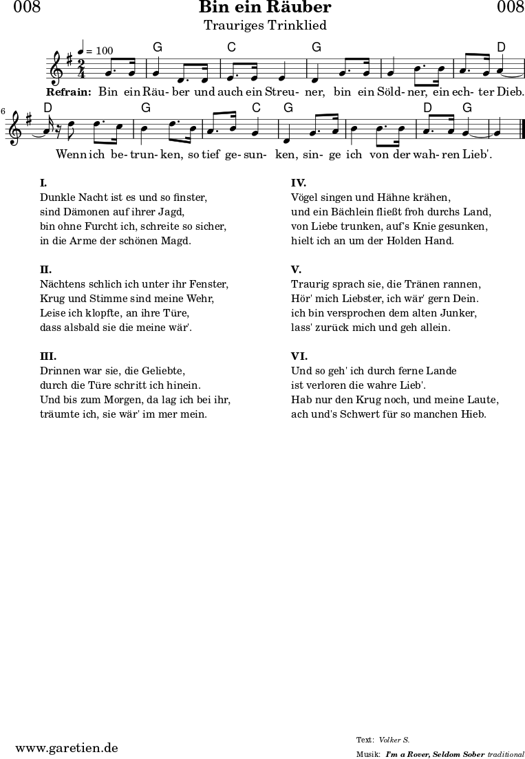 \header{
dedication = "🏰008"
title = "Bin ein Räuber"
subtitle = "Trauriges Trinklied"
subsubtitle = "I'm a Rover, Seldom Sober"
meter = "Volker S."
arranger = "traditional"
}
myMusic = {
<<
\transpose f g {
\chords {
\germanChords
\set chordChanges=##t
s4 f4 f4 bes4 bes4 f4 f4 f4 f4 f4 c4 c4 c4 f4 f4 f4 bes4 f4 f4 f4 f4 c4 f4 f4
}
}
\transpose f g {
\relative c' {
\time 2/4
\partial 4
\tempo 4=100
\key f \major
\set Staff.midiInstrument="Flute"
f8. f16 f4 c8. c16 d8. d16 d4 c4
f8. f16 f4 a8. a16 g8. f16 g4~g16 r16
c8 c8. bes16 a4 c8.
a16 g8. a16 f4 c4
f8. g16 a4 a8. a16 g8. g16 f4~f4 \fine
}
}
\addlyrics {
\set stanza = "Refrain: "
Bin ein Räu- ber und auch ein Streu- ner,
bin ein Söld- ner, ein ech- ter Dieb.
Wenn ich be- trun- ken,
so tief ge- sun- ken,
sin- ge ich von der wah- ren Lieb'.
}
>>
}
\score {
\myMusic
\layout { }
}
\markup {
\fill-line {
\hspace #1
\column {
\line { \bold {I.} }
\line { Dunkle Nacht ist es und so finster, }
\line { sind Dämonen auf ihrer Jagd, }
\line { bin ohne Furcht ich, schreite so sicher, }
\line { in die Arme der schönen Magd. }
\vspace #1
\line { \bold {II.} }
\line { Nächtens schlich ich unter ihr Fenster, }
\line { Krug und Stimme sind meine Wehr, }
\line { Leise ich klopfte, an ihre Türe, }
\line { dass alsbald sie die meine wär'. }
\vspace #1
\line { \bold {III.} }
\line { Drinnen war sie, die Geliebte, }
\line { durch die Türe schritt ich hinein. }
\line { Und bis zum Morgen, da lag ich bei ihr, }
\line { träumte ich, sie wär' im mer mein. }
}
\hspace #2
\column {
\line { \bold {IV.} }
\line { Vögel singen und Hähne krähen, }
\line { und ein Bächlein fließt froh durchs Land, }
\line { von Liebe trunken, auf's Knie gesunken, }
\line { hielt ich an um der Holden Hand. }
\vspace #1
\line { \bold {V.} }
\line { Traurig sprach sie, die Tränen rannen, }
\line { Hör' mich Liebster, ich wär' gern Dein. }
\line { ich bin versprochen dem alten Junker, }
\line { lass' zurück mich und geh allein. }
\vspace #1
\line { \bold {VI.} }
\line { Und so geh' ich durch ferne Lande }
\line { ist verloren die wahre Lieb'. }
\line { Hab nur den Krug noch, und meine Laute, }
\line { ach und's Schwert für so manchen Hieb. }
}
\hspace #1
}
}
\score {
\unfoldRepeats {
\myMusic
}
\midi { }
}