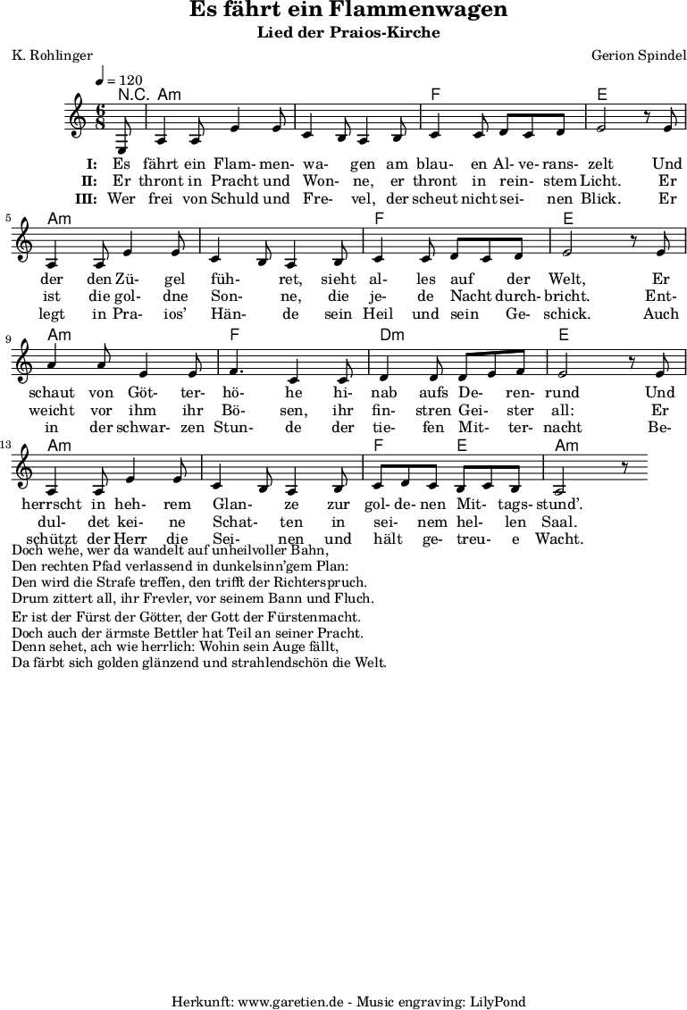 
 \version "2.10.25"
 
 \paper {
  print-page-number=##f
 }

 \header{
  title="Es fährt ein Flammenwagen"
  subtitle="Lied der Praios-Kirche"
  poet="K. Rohlinger"
  composer="Gerion Spindel"
  tagline="Herkunft: www.garetien.de - Music engraving: LilyPond"
 }
 
 \score {
  <<

   
   \context ChordNames {
    \set chordChanges=##t
    \chordmode {
     r8 a2.:m a2.:m f2. e2. a2.:m a2.:m f2. e2. a2.:m f2. d2.:m e2. a2.:m a2.:m f4. e4. a2.:m
    }
   } 

   \relative {
   \time 6/8
   \tempo 4=120
   \partial 8
    \key a \minor
    \set Staff.midiInstrument="Flute"
    e8 a4 a8 e'4 e8 c4 b8 a4 b8 c4 c8 d8 c8 d8 e2 r8
    e8 a,4 a8 e'4 e8 c4 b8 a4 b8 c4 c8 d8 c8 d8 e2 r8
    e8 a4 a8 e4 e8 f4. c4 c8 d4 d8 d8 e8 f8 e2 r8
    e8 a,4 a8 e'4 e8 c4 b8 a4 b8 c8 d8 c8 b8 c8 b8 a2 r8
   }
   \addlyrics {
    \set stanza = "I: "
     Es fährt ein Flam- men- wa- _ gen am blau- en Al- ve- rans- zelt
     Und der den Zü- gel füh- _ ret, sieht al- les auf _ der Welt,
     Er schaut von Göt- ter- hö- he hi- nab aufs De- _ ren- rund
     Und herrscht in heh- rem Glan- _ ze zur gol- de- nen Mit- _ tags- stund’.
   }
   \addlyrics {
    \set stanza = "II: "
     Er thront in Pracht und Won- _ ne, er thront in rein- _ stem Licht.
     Er ist die gol- dne Son- _ ne, die je- de Nacht _ durch- bricht.
     Ent- weicht vor ihm ihr Bö- sen, ihr fin- stren Gei- _ ster all:
     Er dul- det kei- ne Schat- _ ten in sei- _ nem hel- _ len Saal.
   }
   \addlyrics {
    \set stanza = "III: "
     Wer frei von Schuld und Fre- _ vel, der scheut nicht sei- _ nen Blick.
     Er legt in Pra- ios’ Hän- _ de sein Heil und sein _ Ge- schick.
     Auch in der schwar- zen Stun- de der tie- fen Mit- _ ter- nacht
     Be- schützt der Herr die Sei- _ nen und hält _ ge- treu- _ e Wacht.
   }
 >>
\layout { }
\midi { }
}
\markup { }
\markup { }
\markup { Doch wehe, wer da wandelt auf unheilvoller Bahn,}
\markup { Den rechten Pfad verlassend in dunkelsinn’gem Plan:}
\markup { Den wird die Strafe treffen, den trifft der Richterspruch.}
\markup { Drum zittert all, ihr Frevler, vor seinem Bann und Fluch.}
\markup { }
\markup { }
\markup { Er ist der Fürst der Götter, der Gott der Fürstenmacht.}
\markup { Doch auch der ärmste Bettler hat Teil an seiner Pracht.}
\markup { Denn sehet, ach wie herrlich: Wohin sein Auge fällt,}
\markup { Da färbt sich golden glänzend und strahlendschön die Welt.}

