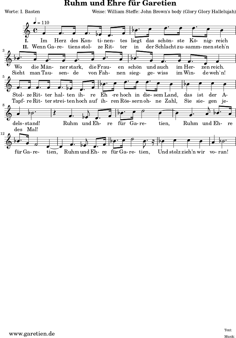 
\version "2.10.25"
 
 \paper {
  print-page-number=##f
  ragged-bottom=##t
  ragged-last-bottom=##t
 }

\header{
 title="Ruhm und Ehre für Garetien"
 poet="Worte: I. Basten"
 composer="Weise: William Steffe: John Brown's body (Glory Glory Hallelujah)"
 tagline="Herkunft: www.garetien.de - Music engraving: LilyPond"
}

\score {
 <<


  \relative c' {
  \time 4/4
  \tempo 4=110


<<

   { \key c \major
   \set Staff.midiInstrument="violin"
   f4 f8. f16 f8. ees 16 d8. f16
   bes8. c16 d8. d16 d8. c16 bes4
   bes8. a16 g8. g16 g8. a16 bes8. a16
   bes8. g16 f8. g16 f8. d16 f4
   f8. f16 f8. f16 f8. ees16 d8. f16
   bes8. c16 d8. d16 d8. c16 bes4
   bes4 c c bes a4 bes2.
   r4 f4. ees8 d8. 
   f16 bes8. c16 d2 bes4~ bes4 g4. a8 bes8. 
   a16 bes8. g16 f2 d4~ d4 f4. ees8 d8.
   f16 bes8. c16 d2 bes8. r16
   bes4 c4 c bes4
   a4 bes2.

}

  \addlyrics {
  \set stanza ="I. "
  Im Herz des Kon- ti- nen- tes liegt das schön- ste Kö- nig- reich
  Wo die Män- ner stark, die Frau- en schön und auch im Her- zen reich.
  Stol- ze Rit- ter hal- ten ih- re Eh -re hoch in die- sem Land,
  das ist der A- dels- stand!
  Ruhm und Eh- re für Ga- re- tien,
  Ruhm und Eh- re für Ga- re- tien,
  Ruhm und Eh- re für Ga- re- tien,
  Und stolz zieh’n wir vo- ran!
}

  \addlyrics {
  \set stanza = "II. "
  Wenn_Ga- re- tiens stol- ze Rit- ter in der Schlacht zu- samm- men steh'n 
  Sieht man Tau- sen- de von Fah- nen sieg- ge- wiss im Win- de weh`n!
  Tapf- re Rit- ter strei- ten hoch auf ih- ren Rös- sern oh- ne Zahl,
  Sie sie- gen je- des Mal!
}

>>
   
  }

 
 >>
\layout { }
\midi { }
}
