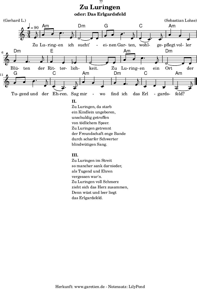 
\version "2.18.2"
 
\paper {
  print-page-number = ##f
}

\header{
  dedication = "🏰??"
  title = "Zu Luringen"
  subtitle = "oder: Das Erlgardsfeld"
  meter = "(Gerhard L.)"
  arranger = "(Sebastian Lohse)"
  tagline = "🏰 Herkunft: www.garetien.de - Notensatz: LilyPond 🏰"
}

myMusic= {
  <<
   
    \chords {
      \germanChords
      \set chordChanges=##t
      \set Staff.midiInstrument="acoustic guitar (nylon)"
      s8 | a2.:m | d2.:m |
      g2. | c2. |
      a2.:m | d2.:m | e2. | e2. |
      a2.:m | d2.:m | g2. | c2. |
      a2.:m | d2.:m | c2. | a2:m s8 
    }
    
    \relative {
      \time 3/4
      \tempo 4=90
      \key a \minor
      \partial 8
      \set Staff.midiInstrument="Clarinet"
      e'8 | a8 b8 c4. e,8 | d2~ d8 d8 | 
      g8 a8 b4. d,8 | d4( c4.) c8 | 
      a'4 g4 c,4 | g'4 f4. f8 | f4 e4 es4 | e2~ e8 e8 |
      a8 b8 c4. e,8 | d2~ d8 d8 |
      g8 a8 b4. d,8 | c4( a4.) a8 |
      a'4 g4 c,4 | g'4 f4. e8 | c4 d4 b4 | a2~ a8 \bar "|."
    }
    \addlyrics {  Zu Lu- ring- en ich sucht’ - ei- nen Gar- ten, wohl- ge- pflegt vol- ler Blü- ten der Rit- ter- lich- keit. Zu Lu- ring- en ein Ort der Tu- gend und der Eh-ren. Sag mir - wo find ich das Erl - gards- feld?
    

    }

  >>
}

\score {
  \myMusic
  \layout { }
}

\markup {
  \fill-line {
    \hspace #1
    \column {
      \line {\bold {II.} }
      \line {Zu Luringen, da starb}
      \line {ein Kindlein ungeboren,}
      \line {unschuldig getroffen}
      \line {von tödlichem Speer.}
      \line {Zu Luringen getrennt}
      \line {der Freundschaft enge Bande}
      \line {durch scharfer Schwerter}
      \line {blindwütigen Sang.} 
      \vspace #1
      \line {\bold {III.} }
      \line {Zu Luringen im Streit}
      \line {so mancher sank darnieder,}
      \line {als Tugend und Ehren}
      \line {vergessen war'n.}
      \line {Zu Luringen voll Schmerz}
      \line {zieht sich das Herz zusammen,}
      \line {Denn wüst und leer liegt}
      \line {das Erlgardsfeld.}
    }
    \hspace #1
  }
}

\score {
  \unfoldRepeats
  \myMusic
  \midi { }
}

