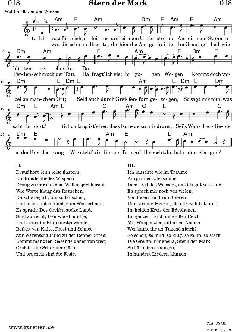 
\header{
  dedication = "🏰018"
  title="Stern der Mark"
  poet = "Wolfhardt von der Wiesen"
  meter = "Kai R."
  arranger = "Björn B."
}

myMusic = {
  <<
   
    \chords {
      \germanChords
      \set chordChanges=##t
      \set Staff.midiInstrument="acoustic guitar (nylon)"
      s4 |
      \repeat volta 2 {
        bes2:m f2 | bes2:m bes2:m | bes2:m ees2:m | f2 bes2:m | f2 bes2:m | ees2:m bes2:m | bes2:m s2
      }
      f2 f2 | bes2:m bes2:m | bes2:m f2 | ees2:m f2 | ees2:m ees2:m | f2 ees2:m |
      f2 f2 | f2 bes2:m | bes2:m bes2:m | f2 ees2:m
      f2 ees2:m | ees2:m f2 | bes2:m f2 | f2 aes2 | bes2:m aes2 |f2 f2 |
      f2 aes2 | ees2:m  f2 | f2 f2 | f2 bes2:m | f2 f2 | f2 ees2 | bes2:m bes2:m | bes2:m s4
    }
    
    \relative c' {
      \time 4/4
      \partial 4
      \tempo 4=130
      \key bes \minor
      \set Staff.midiInstrument="oboe"
      f4 |
      \repeat volta 2 {
        bes4. bes8 c4. c8 | des2 bes4. bes8 | des4. des8 ees4. ees8 | f2 des4. 
        f8 | f4. f8 ees4 des4 | ees4. ees8 des4 c4 | des2 r4 f4 |
      }
      f4. ges8 f4 ees4 | des4.( ees8 des4) c4 | des4.( ees8) f4. r8 | r4
      ees4 f4 f4 | ees4. f8 ees4 des4 | c4.( des8 ees2) | r4
      f4 f4. ges8 | f4 ees4 des4.( ees8) | des4( c4) des4.( ees8) | f4. r8 r4
      ees4 | f4 f4 ges4. f8 | ees4 des4 c4.( des8 | bes2) r4
      f'4 | f4 ges aes4. aes8 | bes4. bes8 aes4 ges4 | f2 r4
      f4 | f4 ges4 aes4. aes8 | ges4 ges4 f4 ees4 | f2 r4
      f4 | f4. f8 ees4 des4 | c2 c2 | r4 c4 ees4. ees8 | des4 c4 des4( c4) | bes2 r4 \fine
    }

    \addlyrics {
      \set stanza = "I. "
      Ich saß für mich al- lei- ne auf ei- nem U- fer- stei- ne
      An ei- nem Strom in blü- ten- rei- cher Au.
      Da 
    }
    \addlyrics {
      _ war die schö- ne Brei- te, die hier die An- ge frei- te.
      Im Gras lag hell wie Per- len- schmuck der Tau.
      Da fragt' ich sie: Ihr gu- ten Wo- gen 
      Kommt doch vor- bei an man- chem Ort;
      Seid auch durch Grei- fen- furt ge- zo- gen, 
      So sagt mir nun, was saht ihr dort?
      Schon lang ist's her, dass Kun- de zu mir drang,
      Sei's Wan- drers Re- de o- der Bar- den- sang.
      Wie steht's in die- sen Ta- gen?
      Herrscht Ju- bel o- der Kla- gen?
    }

  >>
}

\score {
  \transpose bes a {
    \myMusic
  }
  \layout { }
}

\markup {
  \fill-line {
    \hspace #1
    \column {
      \line { \bold {II.} }
      \line { Drauf hört' ich's leise flüstern, }
      \line { Ein kindlichhelles Wispern }
      \line { Drang zu mir aus dem Wellenspiel herauf. }
      \line { Wie Worte klang das Rauschen, }
      \line { Da schwieg ich, um zu lauschen, }
      \line { Und neigte mich hinab zum Wasserl auf. }
      \line { Es sprach: Des Greifen stolze Lande }
      \line { Sind aufrecht, treu wie eh und je, }
      \line { Und schön im Blütenfestgewande, }
      \line { Befreit von Kälte, Frost und Schnee. }
      \line { Zur Warenschau und zu der Renner Streit }
      \line { Kommt mancher Reisende daher von weit; }
      \line { Groß ist die Schar der Gäste }
      \line { Und prächtig sind die Feste. }
    }
    \hspace #2
    \column {
      \line { \bold {III.} }
      \line { Ich lauschte wie im Traume }
      \line { Am grünen Ufersaume }
      \line { Dem Lied des Wassers, das ich gut verstand. }
      \line { Es sprach mir noch von vielen, }
      \line { Von Feiern und von Spielen }
      \line { Und von der Herrin, die mir wohlbekannt: }
      \line { Im holden Kreis der Edeldamen }
      \line { Im ganzen Land, im großen Reich }
      \line { Mit Wappenzier, mit alten Namen - }
      \line { Wer käme ihr an Tugend gleich? }
      \line { So schön, so mild, so klug, so kühn, so stark, }
      \line { Die Greifin, Irmenella, Stern der Mark! }
      \line { So hörte ich es singen, }
      \line { In hundert Liedern klingen. }
    }
    \hspace #1
  }
}

\score {
  \unfoldRepeats {
    \transpose bes a {
      \myMusic
    }
  }
  \midi { }
}
