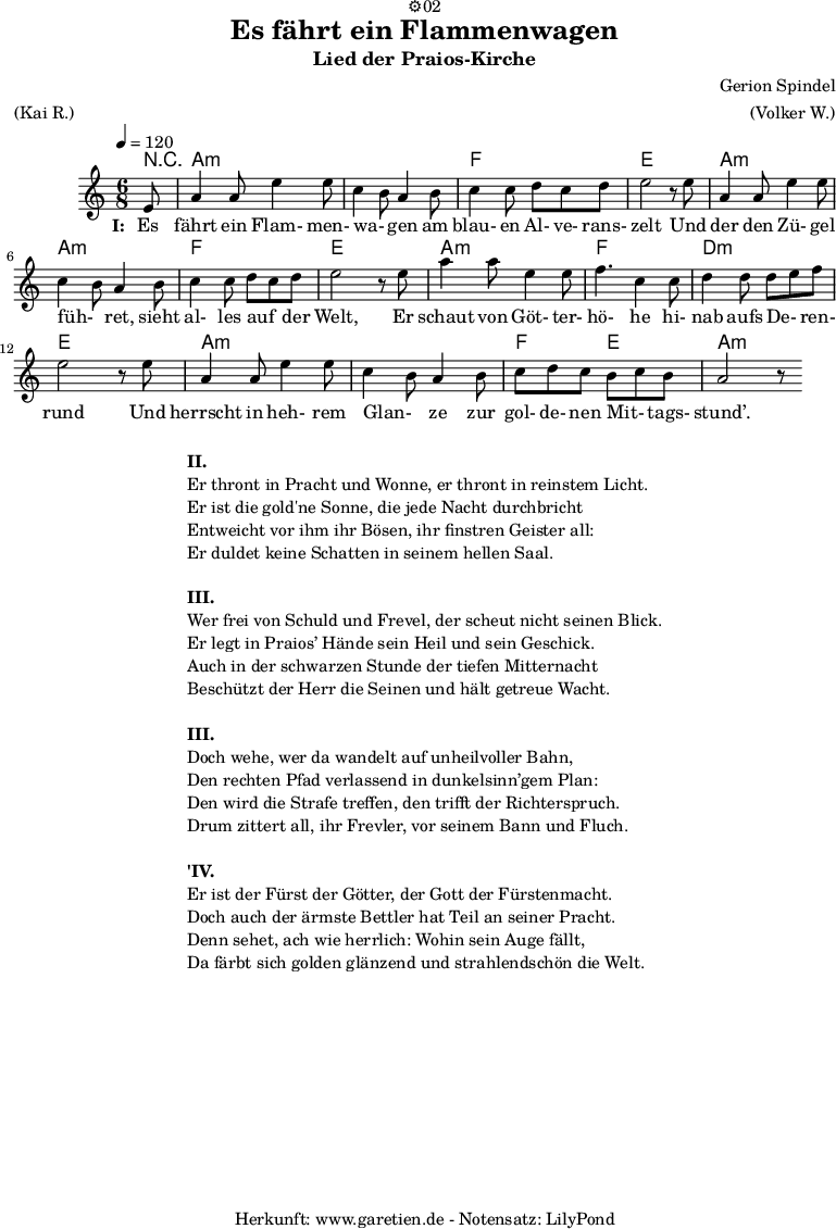 
\version "2.18.2"
 
\paper {
  print-page-number=##f
}

\header{
  dedication="⚙️02"
  title="Es fährt ein Flammenwagen"
  subtitle="Lied der Praios-Kirche"
  composer="Gerion Spindel"
  meter="(Kai R.)"
  arranger="(Volker W.)"
  tagline="🏰 Herkunft: www.garetien.de - Notensatz: LilyPond 🏰"
}
 
myMusic = {
  <<
   
    \chords {
      \tempo 4=120
      \set chordChanges=##t
      r8 a2.:m a2.:m f2. e2. a2.:m a2.:m f2. e2. a2.:m f2. d2.:m e2. a2.:m a2.:m f4. e4. a2.:m
    }

    \relative {
    \time 6/8
    \partial 8
    \key a \minor
    \set Staff.midiInstrument="Flute"
      e'8 a4 a8 e'4 e8 c4 b8 a4 b8 c4 c8 d8 c8 d8 e2 r8
      e8 a,4 a8 e'4 e8 c4 b8 a4 b8 c4 c8 d8 c8 d8 e2 r8
      e8 a4 a8 e4 e8 f4. c4 c8 d4 d8 d8 e8 f8 e2 r8
      e8 a,4 a8 e'4 e8 c4 b8 a4 b8 c8 d8 c8 b8 c8 b8 a2 r8
    }
    \addlyrics {
      \set stanza = "I: "
      Es fährt ein Flam- men- wa- _ gen am blau- en Al- ve- rans- zelt
      Und der den Zü- gel füh- _ ret, sieht al- les auf _ der Welt,
      Er schaut von Göt- ter- hö- he hi- nab aufs De- _ ren- rund
      Und herrscht in heh- rem Glan- _ ze zur gol- de- nen Mit- _ tags- stund’.
    }
  >>
}

\score {
  \myMusic
  \layout { }
}

\markup {
  \fill-line {
    \hspace #1
    \column {

      \line { \bold {II.} }
      \line { Er thront in Pracht und Wonne, er thront in reinstem Licht. }
      \line { Er ist die gold'ne Sonne, die jede Nacht durchbricht }
      \line { Entweicht vor ihm ihr Bösen, ihr finstren Geister all: }
      \line { Er duldet keine Schatten in seinem hellen Saal. }

      \vspace #1
      
      \line { \bold {III.} }
      \line { Wer frei von Schuld und Frevel, der scheut nicht seinen Blick. }
      \line { Er legt in Praios’ Hände sein Heil und sein Geschick. }
      \line { Auch in der schwarzen Stunde der tiefen Mitternacht }
      \line { Beschützt der Herr die Seinen und hält getreue Wacht. }

      \vspace #1

      \line { \bold {III.} }
      \line { Doch wehe, wer da wandelt auf unheilvoller Bahn, }
      \line { Den rechten Pfad verlassend in dunkelsinn’gem Plan: }
      \line { Den wird die Strafe treffen, den trifft der Richterspruch. }
      \line { Drum zittert all, ihr Frevler, vor seinem Bann und Fluch. }
      
      \vspace #1
      
      \line { \bold {'IV.} }
      \line { Er ist der Fürst der Götter, der Gott der Fürstenmacht. }
      \line { Doch auch der ärmste Bettler hat Teil an seiner Pracht. }
      \line { Denn sehet, ach wie herrlich: Wohin sein Auge fällt, }
      \line { Da färbt sich golden glänzend und strahlendschön die Welt. }
      
    }
    \hspace #1
  }
}

\markup { }

\score {
  \unfoldRepeats {
    \myMusic
  }
  \midi { }
}
