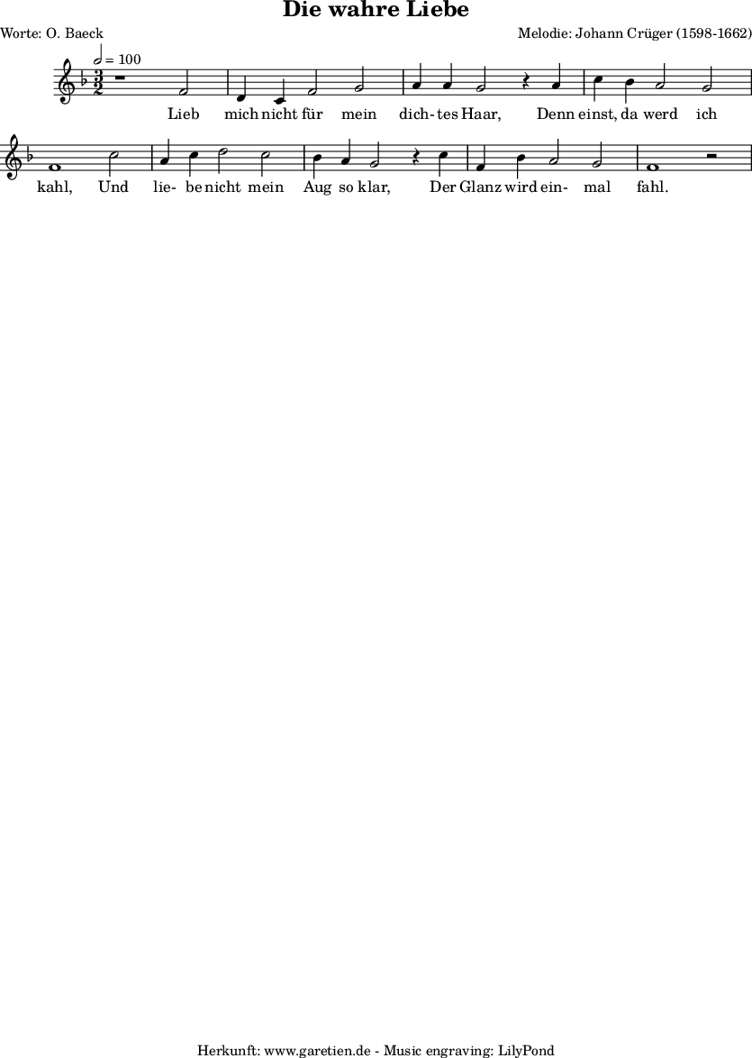 
\version "2.10.25"

\paper{
  top-margin = 0\cm
  bottom-margin = 0\cm
  left-margin = 0\cm
  right-margin = 0\cm
}
\header{
 title="Die wahre Liebe"
 poet="Worte: O. Baeck"
 composer="Melodie: Johann Crüger (1598-1662)"
 tagline="Herkunft: www.garetien.de - Music engraving: LilyPond"
}

\score {
 <<

    
  \relative c' {
  \time 3/2
\tempo 2=100
   \key f \major
   \clef "treble"
   \set Staff.midiInstrument="Vibraphone"
   r1 f2 d4 c f2 g a4 a g2 r4
   a4 c bes a2 g2 f1 
   c'2 a4 c d2 c bes4 a g2 r4
   c4 f, bes a2 g2 f1 r2

  }

  \addlyrics {
  Lieb mich nicht für mein dich- tes Haar,
  Denn einst, da werd ich kahl,
  Und lie- be nicht mein Aug so klar,
  Der Glanz wird ein- mal fahl.

  }



 >>
\layout { }
\midi { }
}
