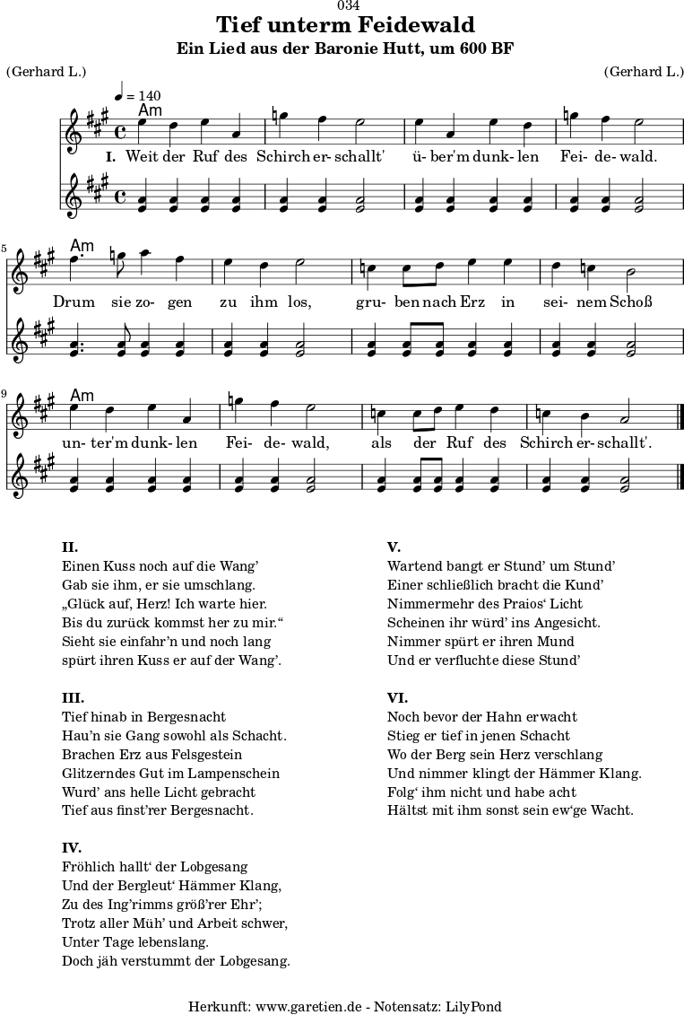 \version "2.18.2"
\paper {
print-page-number = ##f
}
\header{
dedication = "🏰034"
title = "Tief unterm Feidewald"
subtitle = "Ein Lied aus der Baronie Hutt, um 600 BF"
meter = "(Gerhard L.)"
arranger = "(Gerhard L.)"
tagline = "🏰 Herkunft: www.garetien.de - Notensatz: LilyPond 🏰"
}
myMusic = {
<<
\chords {
\germanChords
\set chordChanges=##t
\set Staff.midiInstrument="acoustic guitar (nylon)"
a1:m | a1:m | a1:m | a1:m |
a1:m | a1:m | a1:m | a1:m |
a1:m | a1:m | a1:m | a1:m |
}
\relative c'' {
\time 4/4
\tempo 4=140
\key a \major
\set Staff.midiInstrument="clarinet"
e4 d4 e4 a,4 | g'4 fis4 e2 |
e4 a,4 e'4 d4 | g4 fis4 e2 |
fis4. g8 a4 fis4 | e4 d4 e2 |
c4 c8 d8 e4 e4 | d4 c4 b2 |
e4 d4 e4 a,4 | g'4 fis4 e2 |
c4 c8 d8 e4 d4 | c4 b4 a2 \bar "|."
}
\addlyrics {
\set stanza = "I. "
Weit der Ruf des | Schirch er- schallt' |
ü- ber'm dunk- len | Fei- de- wald. |
Drum sie zo- gen | zu ihm los, |
gru- ben nach Erz in | sei- nem Schoß |
un- ter'm dunk- len | Fei- de- wald, |
als der _ Ruf des | Schirch er- schallt'. |
}
\relative c'' {
\tempo 4=140
\key a \major
\set Staff.midiInstrument="flute"
<a e>4 <a e>4 <a e>4 <a e>4 | <a e>4 <a e>4 <a e>2 |
<a e>4 <a e>4 <a e>4 <a e>4 | <a e>4 <a e>4 <a e>2 |
<a e>4. <a e>8 <a e>4 <a e>4 | <a e>4 <a e>4 <a e>2 |
<a e>4 <a e>8 <a e>8 <a e>4 <a e>4 | <a e>4 <a e>4 <a e>2 |
<a e>4 <a e>4 <a e>4 <a e>4 | <a e>4 <a e>4 <a e>2 |
<a e>4 <a e>8 <a e>8 <a e>4 <a e>4 | <a e>4 <a e>4 <a e>2 |
}
>>
}
\score {
\myMusic
\layout { }
}
\markup {
\fill-line {
\hspace #1
\column {
\line {\bold {II.} }
\line {Einen Kuss noch auf die Wang’}
\line {Gab sie ihm, er sie umschlang.}
\line {„Glück auf, Herz! Ich warte hier.}
\line {Bis du zurück kommst her zu mir.“}
\line {Sieht sie einfahr’n und noch lang}
\line {spürt ihren Kuss er auf der Wang’.}
\vspace #1
\line {\bold {III.} }
\line {Tief hinab in Bergesnacht}
\line {Hau’n sie Gang sowohl als Schacht.}
\line {Brachen Erz aus Felsgestein}
\line {Glitzerndes Gut im Lampenschein}
\line {Wurd’ ans helle Licht gebracht}
\line {Tief aus finst’rer Bergesnacht.}
\vspace #1
\line {\bold {IV.} }
\line {Fröhlich hallt‘ der Lobgesang}
\line {Und der Bergleut‘ Hämmer Klang,}
\line {Zu des Ing’rimms größ’rer Ehr’;}
\line {Trotz aller Müh’ und Arbeit schwer,}
\line {Unter Tage lebenslang.}
\line {Doch jäh verstummt der Lobgesang.}
}
\hspace #2
\column {
\line {\bold {V.} }
\line {Wartend bangt er Stund’ um Stund’}
\line {Einer schließlich bracht die Kund’}
\line {Nimmermehr des Praios‘ Licht}
\line {Scheinen ihr würd’ ins Angesicht.}
\line {Nimmer spürt er ihren Mund}
\line {Und er verfluchte diese Stund’}
\vspace #1
\line {\bold {VI.} }
\line {Noch bevor der Hahn erwacht}
\line {Stieg er tief in jenen Schacht}
\line {Wo der Berg sein Herz verschlang}
\line {Und nimmer klingt der Hämmer Klang.}
\line {Folg‘ ihm nicht und habe acht}
\line {Hältst mit ihm sonst sein ew‘ge Wacht.}
}
\hspace #1
}
}
\score {
\unfoldRepeats {
\myMusic
}
\midi { }
}